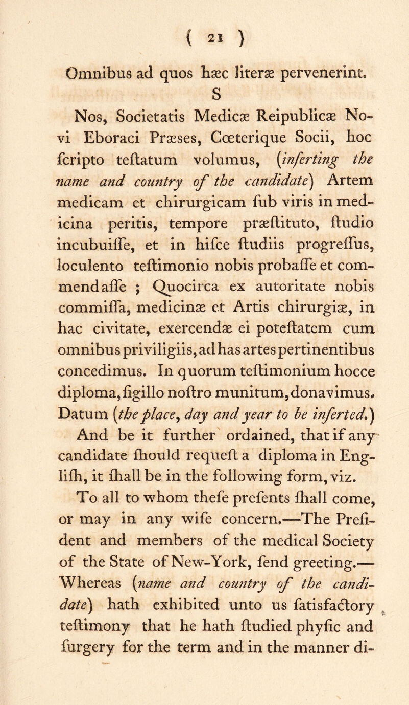 Omnibus ad quos hxc liters pervenerint. S Nos, Societatis Medicas Reipublicae No- vi Eboraci Prseses, Coeterique Socii, hoc fcripto teftatum volumus, (inferring the name and country of the candidate) Artem medicam et chirurgicam fub viris in med- icina peritis, tempore praeftituto, ftudio incubuilfe, et in hifce ftudiis progreflus, loculento teflimonio nobis probafle et com- mend affe ; Quocirca ex autoritate nobis commiffa, medicine et Artis chirurgiae, in hac civitate, exercendas ei poteftatem cum omnibus priviligiis, ad has artes pertinentibus concedimus. In quorum teftimonium hocce diploma, figillo noftro munitum,donavimus* Datum [the place, day and year to be infer ted.) And be it further ordained, that if any candidate fhould requeft a diploma in Eng- lilh, it lhall be in the following form, viz. To all to whom thefe prefents fhall come, or may in any wife concern.—The Preli- dent and members of the medical Society of the State of New-York, fend greeting.— Whereas [name and country of the candi- date) hath exhibited unto us fatisfadlory teftimony that he hath ftudied phyfic and furgery for the term and in the manner di-