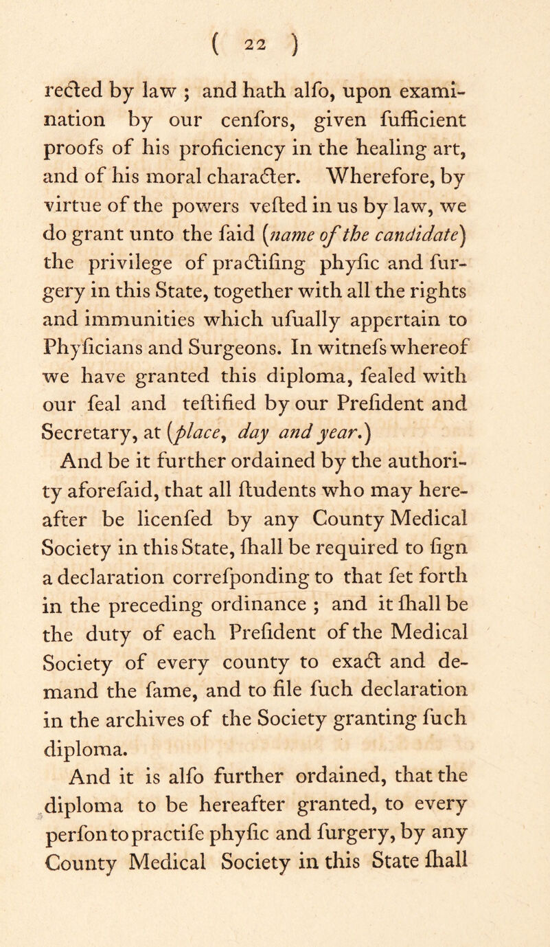 reeled by law ; and hath alfo, upon exami- nation by our cenfors, given fufficient proofs of his proficiency in the healing art, and of his moral character. Wherefore, by virtue of the powers vefted in us by law, we do grant unto the faid (name of the candidate) the privilege of pradlifing phyfic and fur- gery in this State, together with all the rights and immunities which ufually appertain to Phyficians and Surgeons. In witnefs whereof we have granted this diploma, fealed with our feal and teftified by our Prefident and Secretary, at (place y day and year.) And be it further ordained by the authori- ty aforefaid, that all ftudents who may here- after be licenfed by any County Medical Society in this State, fhall be required to fign a declaration correfponding to that fet forth in the preceding ordinance ; and it fhall be the duty of each Prefident of the Medical Society of every county to exadl and de- mand the fame, and to file fuch declaration in the archives of the Society granting fuch diploma. And it is alfo further ordained, that the diploma to be hereafter granted, to every perfontopractife phyfic and furgery, by any County Medical Society in this State fhall