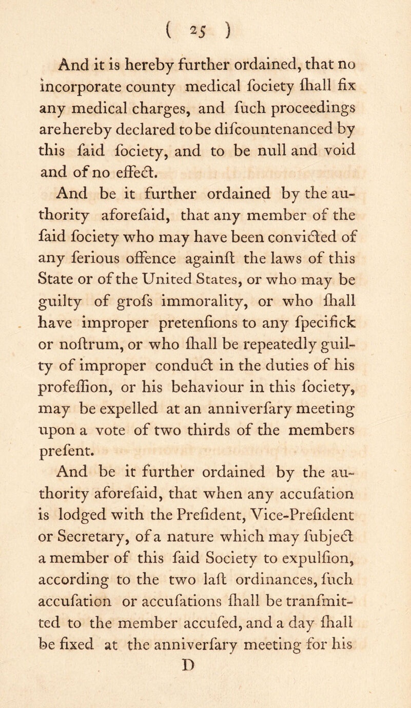 And it is hereby further ordained, that no incorporate county medical fociety fhall fix any medical charges, and fuch proceedings arehereby declared to be difcountenanced by this faid fociety, and to be null and void and of no effect. And be it further ordained by the au- thority aforefaid, that any member of the faid fociety who may have been convicted of any ferious offence againft the laws of this State or of the United States, or who may be guilty of grofs immorality, or who fhall have improper pretenfions to any fpecifick or noftrum, or who fhall be repeatedly guil- ty of improper condudt in the duties of his profeffion, or his behaviour in this fociety, may be expelled at an anniverfary meeting upon a vote of two thirds of the members prefent. And be it further ordained by the au- thority aforefaid, that when any accufation is lodged with the Prefident, Vice-Prefident or Secretary, of a nature which may fubje£l a member of this faid Society to expulfion, according to the two laft ordinances, fuch accufation or accufations fhall be tranfmit- ted to the member accufed, and a day fhall be fixed at the anniverfary meeting for his D