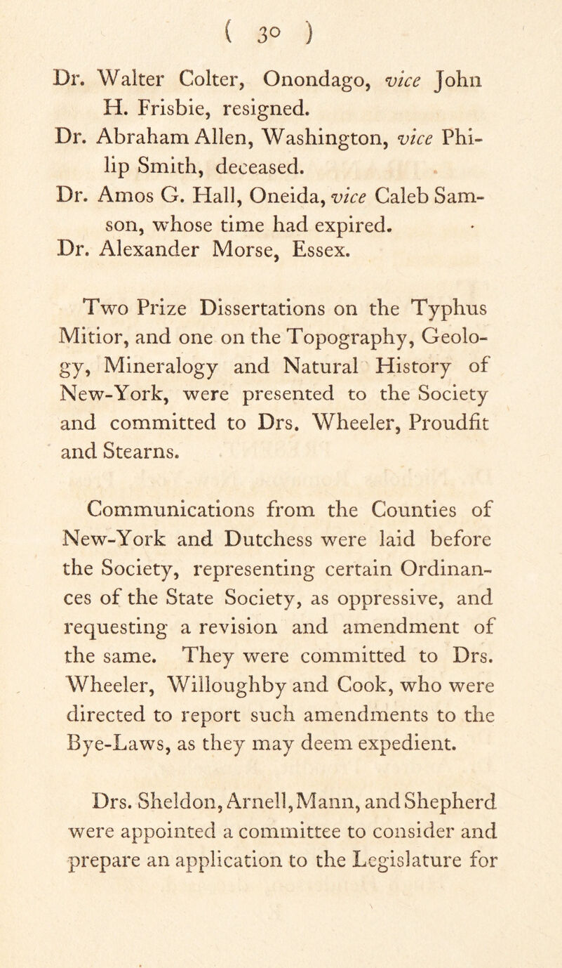 ( 3° ) Dr. Walter Colter, Onondago, vice John H. Frisbie, resigned. Dr. Abraham Allen, Washington, vice Phi- lip Smith, deceased. Dr. Amos G. Hall, Oneida, vice Caleb Sam- son, whose time had expired. Dr. Alexander Morse, Essex. Two Prize Dissertations on the Typhus Mitior, and one on the Topography, Geolo- gy, Mineralogy and Natural History of New-York, were presented to the Society and committed to Drs. Wheeler, Proudfit and Stearns. Communications from the Counties of New-York and Dutchess were laid before the Society, representing certain Ordinan- ces of the State Society, as oppressive, and requesting a revision and amendment of the same. They were committed to Drs. Wheeler, Willoughby and Cook, who were directed to report such amendments to the Bye-Laws, as they may deem expedient. Drs. Sheldon, Arnell,Mann, and Shepherd were appointed a committee to consider and prepare an application to the Legislature for