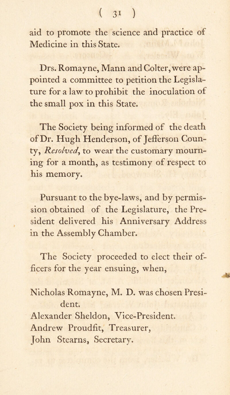 aid to promote the science and practice of Medicine in this State* Drs. Romayne, Mann and Col ter, were ap- pointed a committee to petition the Legisla- ture for a law to prohibit the inoculation of the small pox in this State* The Society being informed of the death of Dr. Hugh Henderson, of Jefferson Coun- ty, Resolved, to wear the customary mourn- ing for a month, as testimony of respect to his memory. Pursuant to the bye-laws, and by permis- sion obtained of the Legislature, the Pre- sident delivered his Anniversary Address in the Assembly Chamber. The Society proceeded to elect their of- ficers for the year ensuing, when, Nicholas Romayne, M. D* was chosen Presi- dent. Alexander Sheldon, Vice-President. Andrew Proudfit, Treasurer, John Stearns, Secretary.