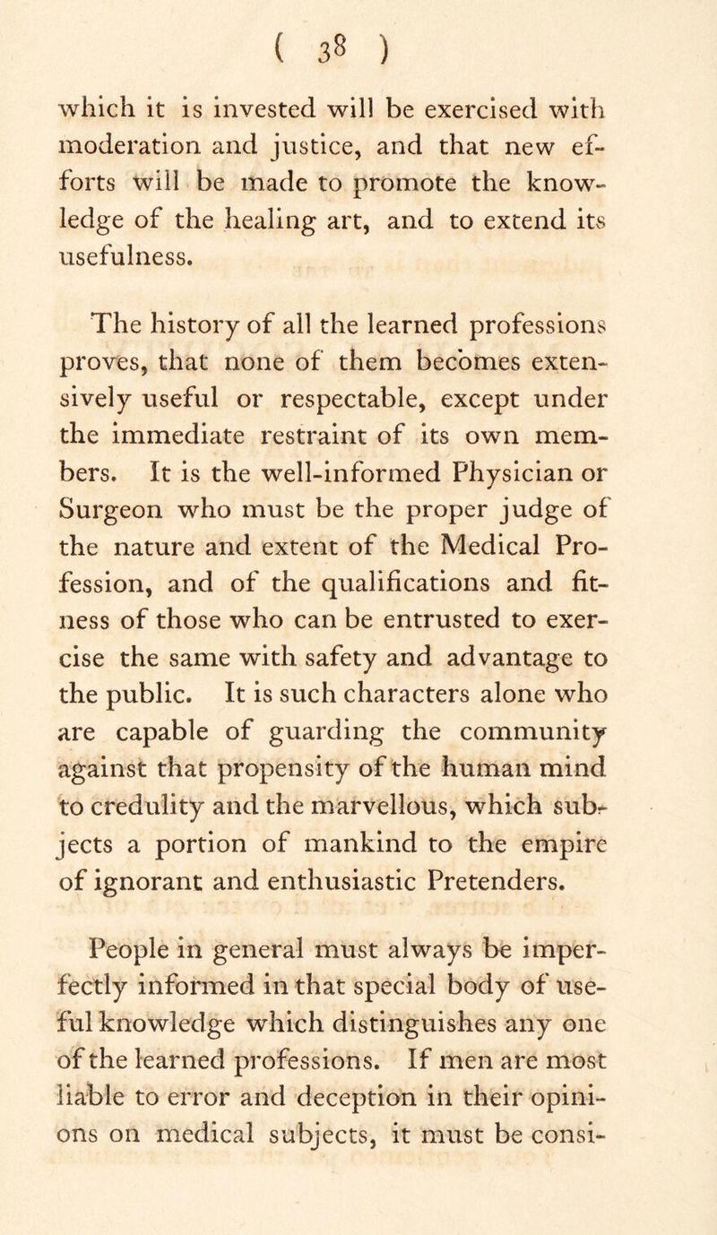 which it is invested will be exercised with moderation and justice, and that new ef- forts will be made to promote the know- ledge of the healing art, and to extend its usefulness. The history of all the learned professions proves, that none of them becomes exten- sively useful or respectable, except under the immediate restraint of its own mem- bers. It is the well-informed Physician or Surgeon who must be the proper judge of the nature and extent of the Medical Pro- fession, and of the qualifications and fit- ness of those who can be entrusted to exer- cise the same with safety and advantage to the public. It is such characters alone who are capable of guarding the community against that propensity of the human mind to credulity and the marvellous, which subr jects a portion of mankind to the empire of ignorant and enthusiastic Pretenders. People in general must always be imper- fectly informed in that special body of use- ful knowledge which distinguishes any one of the learned professions. If men are most liable to error and deception in their opini- ons on medical subjects, it must be consi-