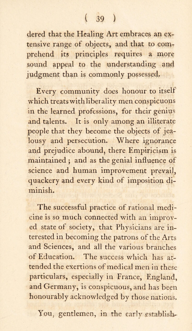 dered that the Healing Art embraces an ex- tensive range of objects, and that to com- prehend its principles requires a more sound appeal to the understanding and judgment than is commonly possessed. Every community does honour to itself which treats with liberality men conspicuous in the learned professions, for their genius and talents. It is only among an illiterate people that they become the objects of jea- lousy and persecution. Where ignorance and prejudice abound, there Empiricism is maintained ; and as the genial influence of science and human improvement prevail, quackery and every kind of imposition di- minish. The successful practice of rational medi- cine is so much connected with an improv- ed state of society, that Physicians are in- terested in becoming the patrons of the Arts and Sciences, and all the various branches of Education. The success which has at- tended the exertions of medical men in these particulars, especially in France, England, and Germany, is conspicuous, and has been honourably acknowledged by those nations. You; gentlemen, in the early establish-