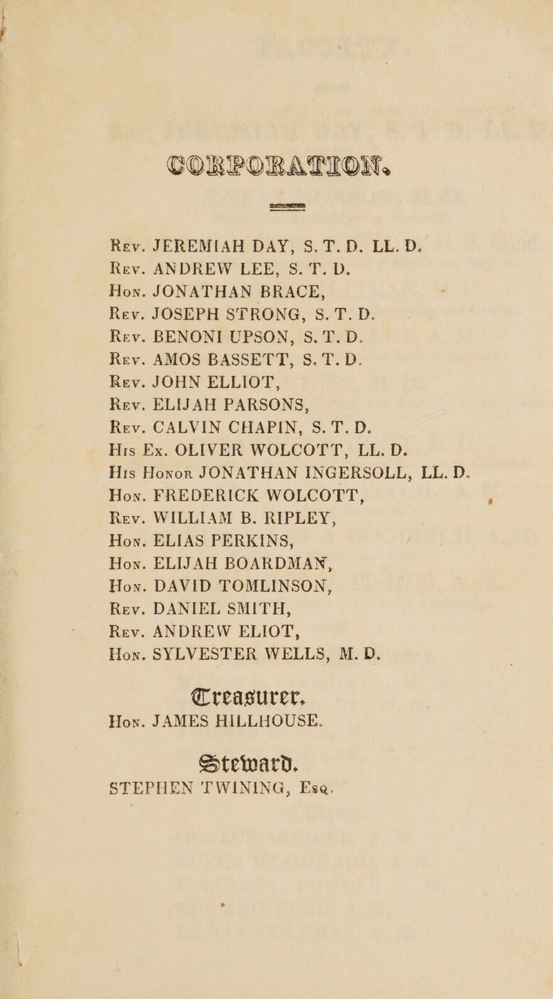 CORPORATION, Rev. JEREMIAH DAY, S.T.D. LL. D. Rev. ANDREW LEE, S. T. D. Hon. JONATHAN BRACE, Rev. JOSEPH STRONG, S.T.D. Rev. BENONI UPSON, S.T.D. Rev. AMOS BASSETT, 8S. T.D. Rev. JOHN ELLIOT, Rev. ELIJAH PARSONS, Rev. CALVIN CHAPIN, S.T.D. His Ex. OLIVER WOLCOTT, LL. D. His Honor JONATHAN INGERSOLL, LL. D. Hon. FREDERICK WOLCOTT, Rev. WILLIAM B. RIPLEY, Hon. ELIAS PERKINS, Hon. ELIJAH BOARDMAN, Hon. DAVID TOMLINSON, Rev. DANIEL SMITH, Rev. ANDREW ELIOT, Hon. SYLVESTER WELLS, M.D. Greasurer, How. JAMES HILLHOUSE. Steward. STEPHEN TWINING, Ese.