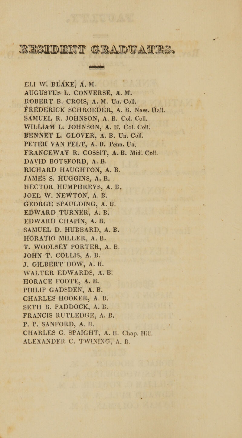RESIDENT GRADUATES, satiated ee ELI W. BLAKE, A. M. AUGUSTUS L. CONVERSE, A. M. ROBERT B. CROIS, A. M. Un. Coll. FREDERICK SCHROEDER, A. B. Nass. Hall. SAMUEL R. JOHNSON, A. B. Col. Coll. WILLIAM L. JOHNSON, A. B. Col. Coll. BENNET L. GLOVER, A. B. Un. Coll. PETER VAN PELT, A. B. Penn. Un. FRANCEWAY R. COSSIT, A.B. Mid. Coll. DAVID BOTSFORD, A. B. RICHARD HAUGHTON, A. B. JAMES S. HUGGINS, A. B. HECTOR HUMPHREYS, A. B. JOEL W. NEWTON, A.B. GEORGE SPAULDING, A. B. EDWARD TURNER, A. B. EDWARD CHAPIN, A. B. SAMUEL D. HUBBARD, A. B. HORATIO MILLER, A. B. T'. WOOLSEY PORTER, A. B. JOHN T. COLLIS, A. B. J. GILBERT DOW, A. B. WALTER EDWARDS, A. B: HORACE FOOTE, A. B. PHILIP GADSDEN, A. B. CHARLES HOOKER, A. B. SETH B. PADDOCK, A. B. FRANCIS RUTLEDGE, A. B. Pp. P. SANFORD, A. B. CHARLES G. SPAIGHT, A. B. Chap. Hill. ALEXANDER C. TWINING, A. B.