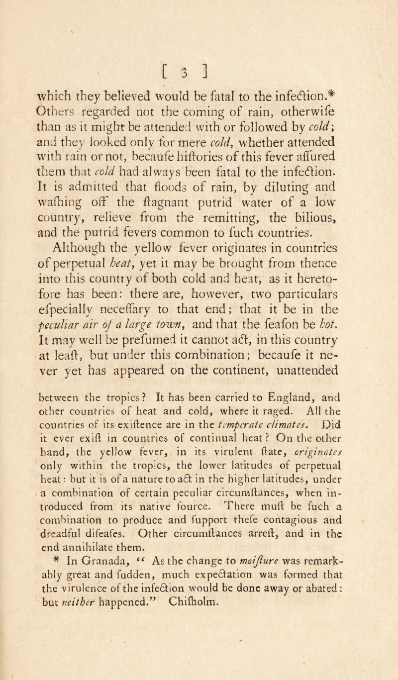 V [ 3 ] which they believed would be fatal to the infedion/^ Others regarded not the coining of rain, otherwife than as it might be attended with or followed by cold; and they looked only for mere cold, whether attended with rain or not, becaufe hidories of this fever alTured them that cold had always been fatal to the infedlion. It is admitted that floods of rain, by diluting and wafhing off the flagnant putrid water of a low country, relieve from the remitting, the bilious, and the putrid levers common to fuch countries. Although the yellow fever originates in countries of perpetual heat, yet it may be brought from thence into this country of both cold and heat, as it hereto- fore has been: there are, however, two particulars efpecially neceffary to that end; that it be in the peculiar air of a large town, and that the feafon be hot. It may well be prefumed it cannot ad, in this country at lead, but under this combination; becaufe it ne- ver yet has appeared on the continent, unattended between the tropics? It has been carried to England, and other countries of heat and cold, where it raged. AH the countries of its exidence are in the temperate climates. Did it ever exift in countries of continual heat? On the other hand, the yellow fever, in its virulent date, originates only within the tropics, the lower latitudes of perpetual heat: but it is of a nature to ad in the higher latitudes, under a combination of certain peculiar circuradances, when in- troduced from its native fource. There mud be fuch a combination to produce and fupport thefe contagious and dreadful difeafes. Other circumdances arred, and in the end annihilate them. * In Granada, As the change to moijiure was remark- ably great and fudden, much expectation was formed that the virulence of the infeCtion w^ould be done away or abated: but neither happened^’ Chidiolm.