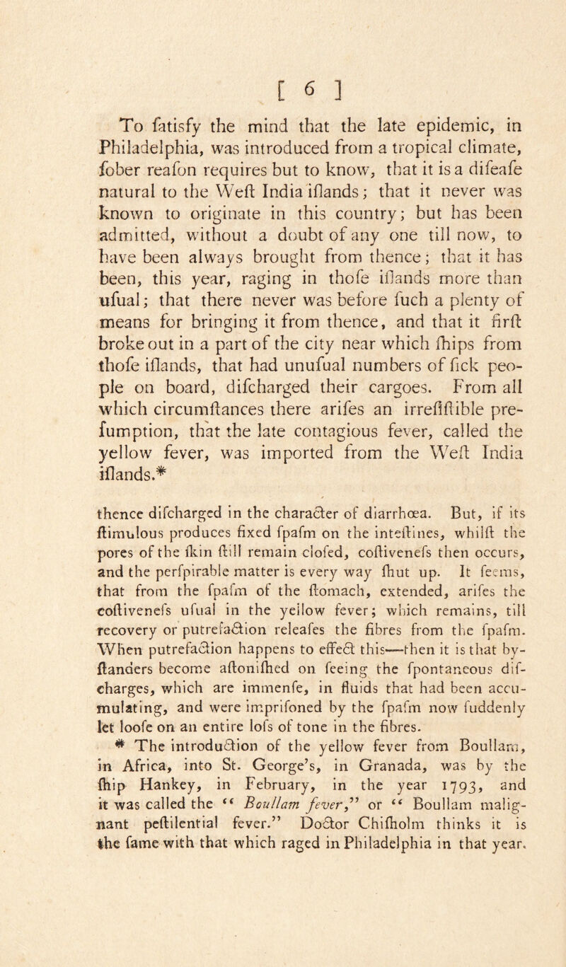 To fatisfy the mind that the late epidemic, in Philadelphia, was introduced from a tropical climate, fober reafon requires but to know, that it is a difeafe natural to the Weft India iflands; that it never was known to originate in this country; but has been admitted, without a doubt of any one till now, to have been always brought from thence; that it has been, this year, raging in thofe iflands more than ufual; that there never was before fuch a plenty of means for bringing it from thence, and that it firft broke out in a part of the city near which Ihips from thofe iflands, that had unufual numbers of fick peo- ple on board, difcharged their cargoes. From all which circumftances there arifes an irreftftible pre- fumption, that the late contagious fever, called the yellow fever, was imported from the Weft India iflands.* thence difcharged in the character of diarrhoea. But, if its ftimulous produces fixed fpafm on the inteftines, whilfl: the pores of the fliin ftill remain clofed, coftivenefs then occurs, and the perfpirabie matter is every way fhut up. It Teems, that from the fpafm of the ftomach, extended, arifes the coftivenefs ufual in the yellow fever; which remains, till recovery or putrefaction releafes the fibres from the fpafm. When putrefaction happens to effeCt this—-then it is that by- ftanders become aftonifhed on feeing the fpontaneous dif- charges, which are immenfe, in fluids that had been accu- mulating, and were imprifoned by the fpafm now fuddenly kt loofe on an entire lofs of tone in the fibres- * The introduction of the yellow fever from Boullam, in Africa, into St. George’s, in Granada, was by the fhip Hankey, in February, in the year 1793, and it was called the Boullam feveror “ Boullam malig- nant peftilentia! fever.” DoClor Chiftiolm thinks it is Ihe fame with that which raged in Philadelphia in that year.