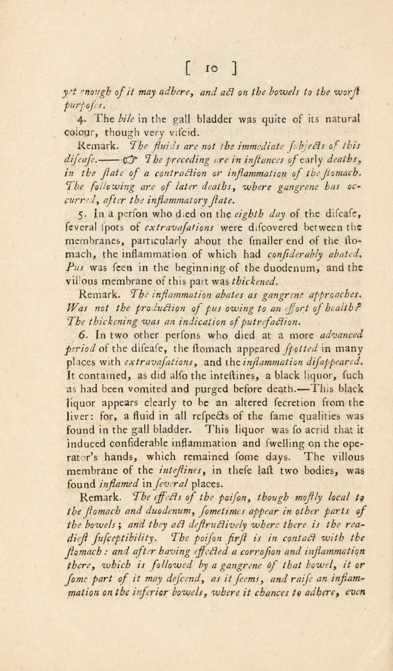 yet enough of it may adhere, and adi on the bowels to the worjl purfojts. 4. The bile in the gall bladder was quite of its natural colotjr, though very vifcid. Remark, ^i he fluids are not the immediate Jubjedts of this difeafe.-^ (Cj* The preceding ore in inftances of early deaths, in the fate of a contradlio?! or inflammation of the Jtomach, If he following are of later deaths, where gangrene has oc-^ purredy after the inflammatory flate. 5. la 3L perfon who died on the eighth day of the difeafe, feveral ipots of extravafations were difcovered between the membranes, particularly about the fmailer end of the llo^ mach, the infiammation of which had conftderably abated. Pus was feen in the beginning of the duodenum, and the vii'ous membrane of this part was thickened. Remark. Phe inflammation abates as gangrene approaches. Was not the produdiion of pus owing to an efort of health.^ Phe thickening was an indication of putrefadiion. 6. In two other perfons who died at a more adva?iced period of the difeafe, the flomach appeared fpgtted in many places with extravafations, and \.\\^ inflammation difappeared. It contained, as did alfo the inteftines, a black liquor, fuch as had been vomited and purged before death.*—-This black liquor appears clearly to be an altered fecretion from the liver: for, a fluid in all refpe<9:s of the fame qualities was found in the gall bladder. This liquor was fo acrid that it induced confiderable inflammation and fwelling on the ope- rator’s hands, which remained fome days. The villous membrane of the inteflines, in thefe laft; two bodies, was found inflamed in feveral places. Remark. Phe efledis of the poifon, though moflly local to the flomach and duodenum, fometimes appear in other parts of the bowels; and they adi deflrudtively where there is the rea^ diefl fufeeptibility. Phe poifon firfl is in contadi with the flomach : and after having efledied a corroflon and inflammation there, which is followed by a gangrene of that bowel, it or fome part of it may defeend, as it feems, and raife an inflam- mation on the inferior bowels, where it chances to adhere, even