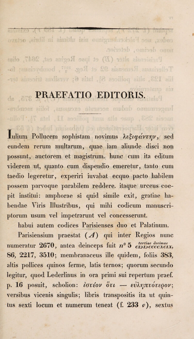 ΡΚΑΕΓΑΤΙΟ ΕΒΙΤΟΚΙδ. ΙιιΗυιη ΡοΠιιοθπι δορίιίδίαιτι ηονίιηυδ λεξιφάντην, 8θά ΘΐιηάθΐΏ ΓβΓυιη ιηυΙί&Γυηι, (}υαΘ ΐαιη δΐΙίυηάΘ οΐίδοί ηοη ρο88υηί, ίίποίοΓθΐη βί ηΐΗ^ί8ΐ:ηιιη. Ιιιιηο ουιη ΐί» βάΐίιιηι νίοίΘΓβιη υί, (}υ2ΐηίο ουηι (1ί8ρβη(3ίο θΐπΘΓθΐυΓ, ίαηίο βιιιη ίΗθθιο Ιθ^βΓθίπΓ, βχρβπΓί ίυνδΐ3α1; θ€(|υο ραοίο 1ΐ£ΐΙ)ί1θΐη ρο886ΐη ρείΓνο^υβ ρ^ίΓδΒίΙβιη ΓθάθβΓβ. ίία(|υ8 υΓΟθυβ οοθ- ρίί 1η8ίίίιιί: αιηρΙιοΓΗβ 81 (^ιιίά 8ίΓΩί1θ θχίΐ, ^Γ&ίΐ&θ Κα- ΐ3βη(ΐΗθ νίπ8 Ι11ιΐ8ίπΐ3υ8, ςπί ΐΏΐΙιί οοάίουιη ηι&ηυ88π- ρίοηιιη ΐ]8ΐιιιι νβΐ ίιηρθΪΓ&Γυηΐ νβΐ 8οηοθ88θΓΐιιι1;. ΙιαΙ)ΐιί ΒΐιΙβηι οο(ϋοβ8 ΡίΐΓί8ίβη8θ8 άπο βί Ρ&Ι&ίίηυιη. ΡΗΓί8ίβη8ίιιιη ρΓαβδί&ί (-^) (|ΐπ ίηίβΓ Κθ§ίθ8 ηυηο ηιιηΐθΓαίυΓ 2670, αηίθα άθίηοθρ8 ίαΐΐ 72® 5 €£!ΐ3€€€νχ€ΐχ, 86, 2217, 3510; ιιΐθΐηΙ}Γαη&οβιΐ8 ίΠβ €[υί(3βϊη, ίο1ϋ8 383, 3ΐίί8 ρο11ίθ08 (|ΐιίηο8 ίβΓπιβ, Ι3ΐί8 ίβΓποδ; (^υοΓυηι 8βοπιΐ(1ο Ιβ^ίΐυΓ, €[υο(1 Ρθ(1βΓΐίηιΐ8 ίη οια ρππιί 8υί ΓβρβΓίυιη ρΓ3βΓ. ρ. 16 ρο8ΐιίί, 8θ1ιο1ίοη: ίατέον οτι — ενληητότερον; νθΓ8ίΐ3υ8 νίοβηίδ δίη^υ1ί8; 1ίΙ)Π8 ίΓΗηδροδΐίΐδ ίία ιιί €[υϊη- ίυ8 88x6 Ιοοιιιη εΐ ηηιηεΓυιη ίβηβαί; (Γ. 233 ρ), βεχίιΐδ