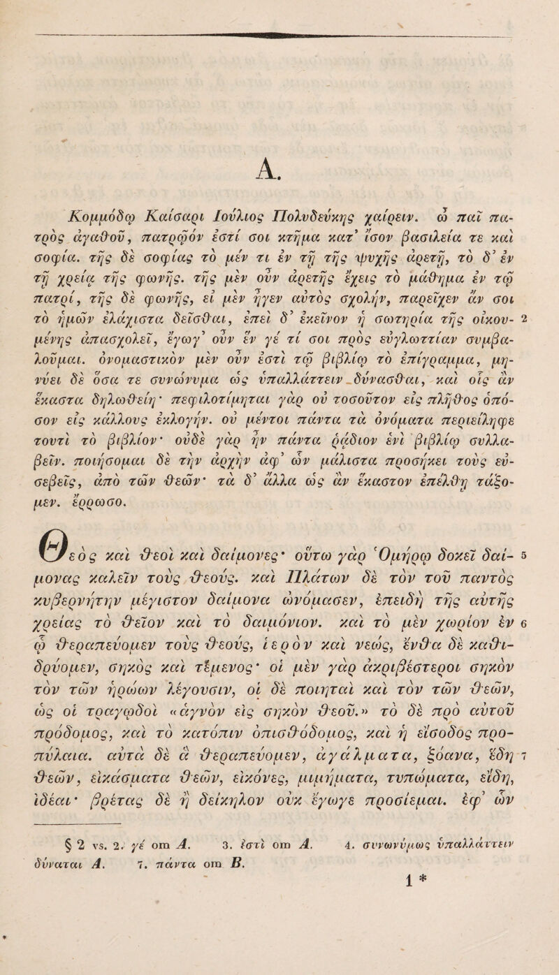 Α. Κομμόδφ Καίσαρι Ιούλιος Πολυδεύκης χαίρειν. ω ηαΧ τζα- τρος άγαμον, ττατρφόν εστί οοι κτήμα κατ* ίσον βααιλεία τε και σοφία, της δε σοφίας το μεν τι εν τη της 'ψνχης αρετή, το δ’εν τη χρ^ία της φωνής, της μεν ονν αρετής εχεις το μάχλημα εν τφ ττατρί, της δε φωνής, εί μεν ηγεν αυτός σχολύ^ν, τταρεΐχεν αν σοι το ημών ελάχιστα δεΐσϋαι, εττει δ^ εκείνον η σωτηρία της οίκου- 2 μενης απασχολεί, εγωγ^ ούν εν γε τί σοι ττρός ευγλωττίαν συμβα- λονμαι. ονομαστικόν μεν ούν έστι τφ βιβλίω τό επίγραμμα, μη¬ νύει δε όσα τε συνώνυμα ως ύπαλλάττειν^δύνασ&αι, και οίς αν εκαστα δηλω&είη’ πεφιλοτίμηται γάρ ού τοσοντον εις πλη&ος οπό- σον εις κάλλους εκλογήν, ού μεντοι πάντα τα ονόματα περιείληφε τουτι τό βιβλίον' ουδέ γάρ ήν πάντα ράδιον ενι βιβλίφ συλλα- βεΐν. ποιήσομαι δε την άρχήν άφ’ ών μάλιστα προσήκει τούς ευ¬ σεβείς, άπό των '&εών’ τα δ’ άλλα ως αν έκαστον επέλϋη ταξο¬ μεν. ερρωσο. Θ, εός και ϋεοϊ και δαίμονες' οντω γάρ Όμήρφ δοκει δαί- 5 μονας καλειν τους &εονς. και Πλάτων δε τον τον παντός κυβερνήτην μέγιστον δαίμονα ώνόμασεν, Χ,πειδή τής αυτής χρείας τό &εΐον και τό δαιμόνιον. και τό μεν χωρίον έν β ώ χλεραπεύομεν τους Ό'εούς, ιερόν καΐ νεώς, ϊνΟα δε καϋ^ι- δρύομεν, σηκός και τίμενος' οι μεν γάρ άκριβέστεροι σηκόν τόν των ηρώων λεγουσιν, οί δε ποιηταϊ και τόν των ύΐεών, ως οί τραγωδοί «αγνόν εις σηκόν τΟεοϋ.» τό δό πρό αύτοϋ πρόδομος, καί τό κατόπιν όπισίΐόδομος, καί ή είσοδος προ¬ πύλαια. αυτά δε ά ίλεραπεύομεν, αγάλματα, ^όανα, 'έδη ι 'β'εών, εΙκάσματα ΰεών, εικόνες, μιμήματα, τυπώματα, είδη, Ιδεαί' βρετας δε ή δείκηλον ονκ εγωγε προσίεμαι. έφ' ών § 2 ν5. 2. γε ΟΠ1 Α. 3. εστΙ οιη Α. δνναται Α. 7. πάντα οιη Β. 4. σννωννμωζ νπαλλάττειν *