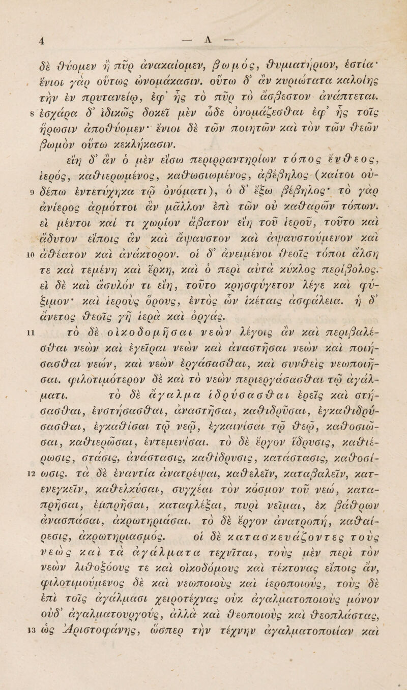 δέ ϋύομεν η πνρ άνακαίομεν, βωμός, ϋνμίατίίρων, έστία' ’ένωο γαρ όντως ώνομάκαΰίν. οντω αν κνριωτατα καλοίης την ίν τιρντανείω, έφ' ης τό πυρ τό άββεατον άνάπτεταί. 8 Ισχάρα δ' ϊδικώς δοκεϊ μεν ώδε όνομάζεσ&αι έψ' ής τοίς ηρωΰΐν άπο&νομεν ’όνίοί δέ των ποιητών καϊ τον των βεών βωμόν οντο) κεκληκασιν. εϊη δ' άν 6 μεν εϊσω περιρραντηρίων τόπος 'βν&εος, Ιερός, καΟτερωμενος, κα&ωσιωμένος, άβέβηλος (καίτοι ον- 9 δέπω έντετνχηκα τω ονόματι), 6 δ’ ε^ω βέβηλος\ τό γαρ ανίερος άρμόττοί αν μάλλον έπΙ των ον καχλαρών τόπων, εϊ μέντοι καί τι χωρίον άβατον είη τον Ιερόν, τοντο καϊ άδυτον είποις αν καϊ άψανοτον και άψανοτονμενον και 10 άθέατον καϊ άνάκτορον. οι δ^ άνειμένοι βεο7ς τόποι άλοη τε καϊ τεμένη καϊ ϊρκη, καϊ ό περϊ αυτά κύκλος περίβολος, εϊ δέ καϊ άονλόν τι είη, τοντο κρηαιρνγετον λέγε καϊ φν- ξιμον’ καϊ ιερούς ορονς, έντός α)ν ϊκέταις άοψάλεια. η δ' άνετος '&εοϊς γη ιερά καϊ όργάς. 11 τό δέ οίκοδομησαι νεών ?ιέγοίς άν καϊ περιβαλέ- αϋαι νεών καϊ έγειραι νεών καϊ άναστησαι νεών καϊ ποιη- ααο&αι νεών, καϊ νεών έργάοαββαι, καϊ ανν&εϊς νεωποιη- οαι. φιλοτιμότερον δέ καϊ τό νεών περιεργάααβιλαι τω άγάλ- ματι. τό δέ άγαλμα Ιδρνοασβαι έρεις καϊ στη- σασ&αι, ένστησασ&αι, άναστησαι, καθΊδρνσαι, έγκαχλιδρύ- σασϋαι, έγκαύλίσαι τω νεω, έγκαινίσαι τω βεω, καϋΌσιώ- σαι, κα&ιερώσαι, έντεμενίσαι. τό δέ εργον ϊδρνσις, κα&ιέ- ρωσις, στάσις, άνάστασις, κα&ίδρνσις, κατάστασις, κ-αιλοσί- 12 ωσις. τά δέ έναντία άνατρέψαι, κα&ελεϊν, καταβαλεϊν, κατ- ενεγκεΐν, καΟελκνσαι, σνγχέαι τόν κόσμον τον νεώ, κατα- πρησαι, έμπρησαι, καταφλέξαι, πνρϊ νειμαι, έκ βά&ρων άνασπάσαι, άκρωτηριάσαι. τό δέ εργον άνατροπι], κα&αί- ρεσις, ακρωτηριασμός. οι δέ κατασκενάζοντες τους νεώς καϊ τά αγάλματα τεχνϊται, τους μέν περϊ τόν νεών λιθοξόους τε καϊ οικοδόμους καϊ τέκτονας είποις άν, φιλότιμουμένος δέ καϊ νεωποιονς καϊ ιεροποιονς, τους 'δέ έπϊ τοις άγάλμασι χειροτέχνας ονκ άγαλματοποιονς μόνον ονδ' άγαλματονργονς, αλλά καϊ ϋεοποιονς καϊ β'εοπλάστας, 13 ως Αριστοφάνης, ώσπερ την τέχνην άγαλματοποιίαν καϊ