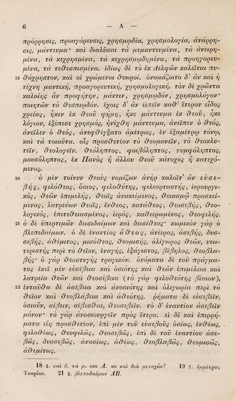 πρ6ρρ7]σις, προαγόρενσις, χρησμφδία, χρησμολογία, άνάρρη- αις, μάντενμα καϊ^διαλνσαι τά μεμαντευμενα, τα ανειρη- μένα, τά κεχρησμένα, τά κεχρησμφδημένα, τά προηγορεν- μένα, τά τε&εσπισμένα. Ιδίως δέ το έκ /Ιελφών καλείται πν- 19 β^όχρηστον, και οί χρώμενοι βεωροί. δνομάζοιτο δ άν καϊ η τέχνη μαντική, προαγορεντικη, χρηαμολογικη. τον δέ χρώντα καλοίης άν ττροψητην, μάντιν, χρησμφδόν, χρησμολόγον' ποιητών το βεσπιφδόν. εχοις δ' άν είπείν καβ' έτερον είδος χρείας, ηκεν έκ βεον ψημη, ήκε μάντενμα έκ βεον, ηκε λόγιον, έξέπεσε χρι^σμός, ηνέχ&η μάντενμα, άνείπεν 6 βεός, άνεΐλεν 6 βεός, άνεφβέγξατο άμέτρως, έν έξαμέτρω τόνφ, και τά τοιαντα. οίς προσβετέον το βεομα-νείν, το βεοκλν- τείν, βεολογείν. βεόληπτος, ιροιβόληπτος, ννμφόληπτος, μουσόληπτος, έκ Πανός η άλλου βεον κάτοχος η κατεχό- μενος. 20 ό μέν τοίνυν βεους νομίζων άνηρ καλοίτ άν ευσε¬ βής, φιλόβεος, όσιος, ψιλοχλύτης, φιλεορταστης, ίερουργι- κός, βεών έπιμελι'^ς, βεοίς άνακείμενος, βειασμφ προσκεί¬ μενος, λατρεύων βεοίς, ενβεος, κατάΟεος, βεοσεβης, βεο- λογικός, έπιτεβειασμένος, Ιερός, καβιερωμένος, βεοψιλ7]ς. 21 ό δέ νπερτιμών δεισιδαίμων και δεισίβεος' κωμικόν γάρ 6 βλεπεδαίμων. ό δέ έναντίος άβεος, ανίερος, άσεβης, δυσ- σεβης, άβέμιτος, μισόβεος, βεομισης, όλίγωρος βεών, νεω- τεριστης περί το βείον, έναγης, _έξάγιστος, βέβηλος, βεοβλα- βης' 6 γάρ βεοστυγης τραγικόν, ονόματα δέ τον πράγμα¬ τος έκεί μέν ευσέβεια καϊ όσιότης και βεών έπιμέλεια καϊ λατρεία βεών καϊ βεοσέβεια (το γάρ ψιλοβεότης βίαιον), 22 έντανβα δέ άσέβεια καϊ άνοσιότης καϊ ολιγωρία περϊ το βείον καϊ βεοβλάβεια καϊ άβεότης, ρήματα δέ ενσεβείν, όσιονν, σέβειν, σέβεσβαι, βεοσεβείν. το δ' έναντίον άσεβείν μόνον ^ το γάρ άνοσιουργείν προς έτερα. εϊ δξ καϊ έπιρρη- ματα εϊη προσβετέον, έπϊ μέν του ευσεβούς όσίως, ένβέως, φιλοβέως, βεοιριλώς, βεοσεβώς, έπϊ δέ τον έναντίον άσε- βώς, δυσσεβώς, άνοσίως, άβέως, βεοβλαβώς, βεομισώς, άβεμίτως. 18 2. ί’,αΐ δ. τά μ. οτη Α. αη καϊ διά μίΐοχωι>? Τοιιρίΐϊδ. 21 2. βλεποδαίμο)ν ΑΒ. 19 7. η(μέτρο)ς