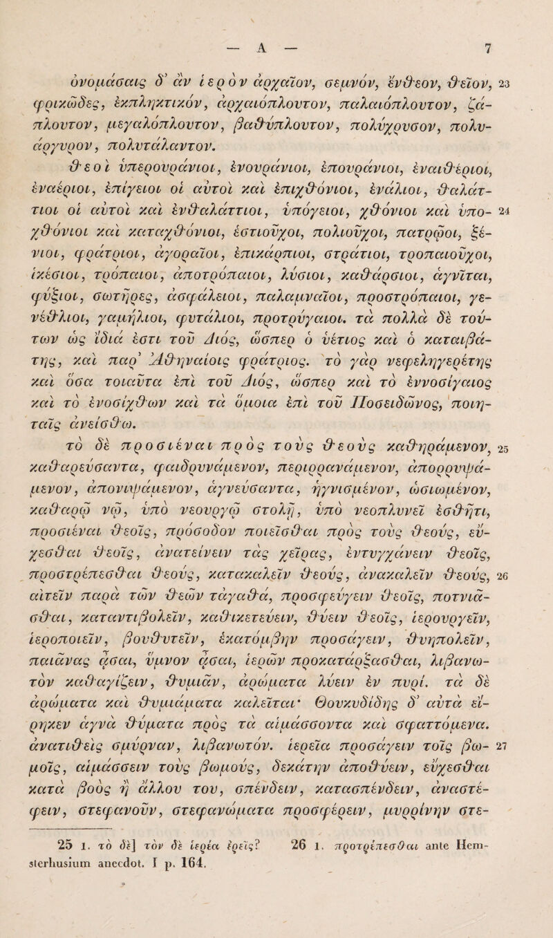 υνοαάσαις δ' άν Ιερόν άρχαΐον, σεμνόν, εν\}εον, '&εϊον, 23 φρικώδες, Εκπληκτικόν, όίρχαιόπλοντον, παλαιόπλοντον, ζά~ πλούτον, μεγαλόπλοντον, βα&νπλοντον, πολύχρυσον, πολυ- άργνρον, πολντάλαντον. ιλεο ϊ νπερονράνιοί, Ενονράνιοι, Επονράνιοι, έναι&έριοι, Εναέριοί, Επίγειοι οΐ αυτοί και Επιχ&όνιοι, Ενάλιοι, β^αλάτ- τιοι οι αυτοί καί Ενβαλάττιοι, υπόγειοι, χβόνιοι καί ύπο- 24 χϋ'όνιοι καί καταχθόνιοι, έστιούχοι, πολιούχοι, πατρώοι, ξέ¬ νιοι, φράτριοι, αγοραίοι, Επικάρπιοι, στράτιοι, τροπαιουχοι, ικέσιοι, τρόπαιοι, αποτρόπαιοι, λύσιοι, καθάρσιοι, άγνίται, φύξιοι, σωτηρες, εισφάλειοι, παλαμναίοι, προστρόπαιοι, γε- νέθλιοι, γαμήλιοι, ψντάλιοι, προτρύγαιοι. τα πολλά δε τού¬ των ώς ίδιά Εστι τού /ίιός, ώσπερ 6 ύέτιος καί 6 καταιβά- της, καί παρ' !Α&ηναίοις φράτριος. το γάρ νεερεληγερέτης κχά όσα τοιαύτα Επί τού θιός, ώσπερ καί το Εννοσίγαιος καί το Ενοσίχθων καί τα όμοια Επί τού Ποσειδώνος, 'ποιη- ταΐς εινείσθω. το προσιέναι προς τούς θεούς καθηράμενον^ 2^ καθαρεύσειντα, φαιδρυνάμενον, περιρρανείμενον, ειπορρυψά- μενον, άπονυράμενον, άγνεύσαντει, ηγνισμένον, ώσιωμένον, κείθειρώ νφ, υπό νεουργω στολύ], υπό νεοπλυνεί Εσθητι, προσιένειι θεοίς, πρόσοδον ποιείσθεα προς τούς θεούς, εύ- χεσθεα θεοίς, εινατείνειν τάς χείρας, Εντυγχάνειν θεοίς, προστρέπεσθαι θεούς, κειτεικειλείν θεούς, άνακαλείν θεούς, 26 εάτείν πείρά των θεών τάγαθά, προσφεύγειν θεοίς, ποτνιά- σθαι, καταντιβολείν, κειθικετεύειν, θύειν θεοίς, Ιερουργείν, ιεροποιείν, βουθυτείν, Εκατόμβην προσάγειν, θυηπολείν, παιάνας άσαι, ύμνον άσεα. Ιερών προκειτάρ'ξασθαι, λιβανω¬ τόν καθαγίζειν, θυμιάν, αρώματα λύειν Εν πυρί. τά δε αρώματα κεά θυμιάματα καλείταΐ' Θουκυδίδης δ' αύτά εϊ- ρηκεν αγνά θύματα πρός τά αΙμάσσοντα και σφαττόμενα. άνατιΟεϊς σμύρναν, λιβανωτόν, ιερεία προσάγειν τοίς βω- 27 μοίς, αιμάσσειν τούς βωμούς, δεκάτην άποθύειν, εύχεσθαι κατά βοός η ά?,λου του, σπένδειν, κατασπένδειν, άναστέ- φειν, στεφανούν, στεφανώματα προσφέρειν, μυρρίνην στε- 25 1. το (5ί] τον ίίέ ίίρεα ^ρίίς? 26 1. τιςοτρίτιεσΟχα ίΐηΐβ Ιΐοπι- θΙοΗλίΐδίυηι βηοείΐοί. I ρ. 164.