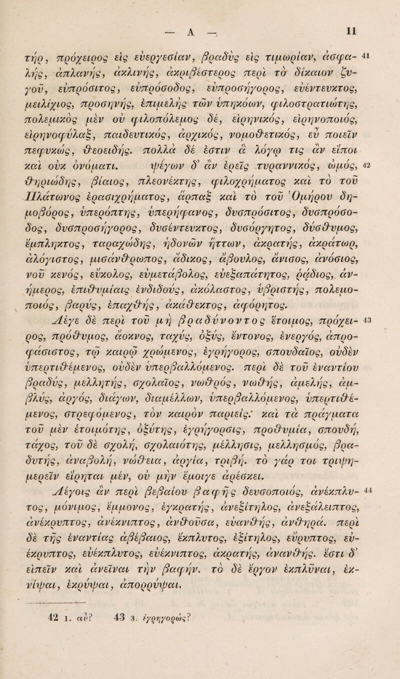 ΤΎΐ^ ^ πρόχπρος εις ευεργεσίαν, βραδύς εις τιμωρίαν, άσφα- 4ΐ λι^ς, απλανής, άχλινης, ακριβέστερος περί τσ δίκαιον ζυ¬ γόν, ευπρόσιτος, ενπρόσοδος, ευπροσήγορος, ευέντευκτος, μειλίχιος, προσηνής, Επιμελής των υπηκόων, ψιλοστρατιώτιις, πολεμικός μεν οϋ (φιλοπόλεμος δε, ειρηνικός, εΙρηνοποιός, ειρηνοψύλαξ, παιδευτικός, αρχικός, νομο&ετικός, ευ ποιεϊν πεψυκιός, β^εοειδης. πολλά δε έστιν ά λόγω τις αν είποι και ουκ όνόματι. 'ψέγο)ν δ' άν Ιρείς τυραννικός, ωμός, 42 &ηριώδης, βίαιος, πλεονεκτης, φιλοχρήματος και το του Πλάτωνος έρασιχρηματος, άρπαξ και το του Όμηρου δη- μοβόρος, υπερόπτης, υπερψρανος, δυσπρόσιτος, δυσπρόσο- δος, δυσπροσηγορος, δυσεντευκτος, δυσόργητος, δύσθυμος, εμπληκτος, ταραχοόδης, ηδονών ήττων, εικρατης, άκράτωρ, ειλόγιστος, μισάν&ρωπος, άδικος, άβουλος, άνισος, εινόσιος, νοϋ κενός, εύκολος, ευμετάβολος, ευεζαπάτητος, ρικδιος, αν¬ ήμερος, έπι&υμίαις ένδιδούς, εικόλαστος, υβριστής, πολεμο- ποιός, βαρύς, Ιπειχϋ'ης, είκά&έκτος, άιγόρητος, Λεγε δε περί τού μη βραδύνοντος έτοιμος, πρόχει- 43 ρος, πρό&υμος, άοκνος, ταχύς, οξύς, έντονος, άνεργός, απρο¬ φάσιστος, τω κεαρω χρώμενος, έγρηγορος, σπουδαίος, ούδέν νπερτιϋ'έμενος, ούδέν υπερβαλλόμενος, περϊ δέ τού έναντίου βραδύς, μελλητης, σχολαϊος, νω&ρός, νωΟ'ης, αμελής, αμ¬ βλύς, ειργός, διάγων, διαμέλλων, υπερβαλλόμενος, υπερτι&έ- μενος, στρεφόμενος, τον καιρόν παριείς* και τα πράγματει τού μέν έτοιμότης, όζύτης, έγρηγορσις, προχλυμία, σπουδή, τάχος, τού δέ σχολή, σχολαιότης, μελλησις, μελλησμός, βρα- δυτης, αναβολή, νεόϋεια, αργία, τριβή, τό γάρ τοι τριψη- μερειν εϊρητειι μέν, ου μην εμοιγε άρέσκει. Λέγοις άν περϊ βεβαίου βαφης δευσοποιός, άνέκπλυ- ^4 τος, μόνιμος, έμμονος, έγκρατής, άνεζίτηλος, ανεξάλειπτος, άνέκρυπτος, άνέκνιπτος, αν&ούσα, εύανβ'ής, άνχληρά. περϊ δέ τής έναντίας αβέβαιος, εκπλυτος, έξίτηλος, εύρυπτος, εύ- έκρυπτος, εύέκπλυτος, εύέκνιπτος, άκρατης, ειναν&ής. εστι δ' είπειν καϊ άνειναι την βαφ^ήν. τό δέ εργον έκπλύνειι, έκ- νίχραι, έκρύψαι, άπορρύχραι. 42 1. «ιι? 43 3. φ^ψ/ο^ο}^;?