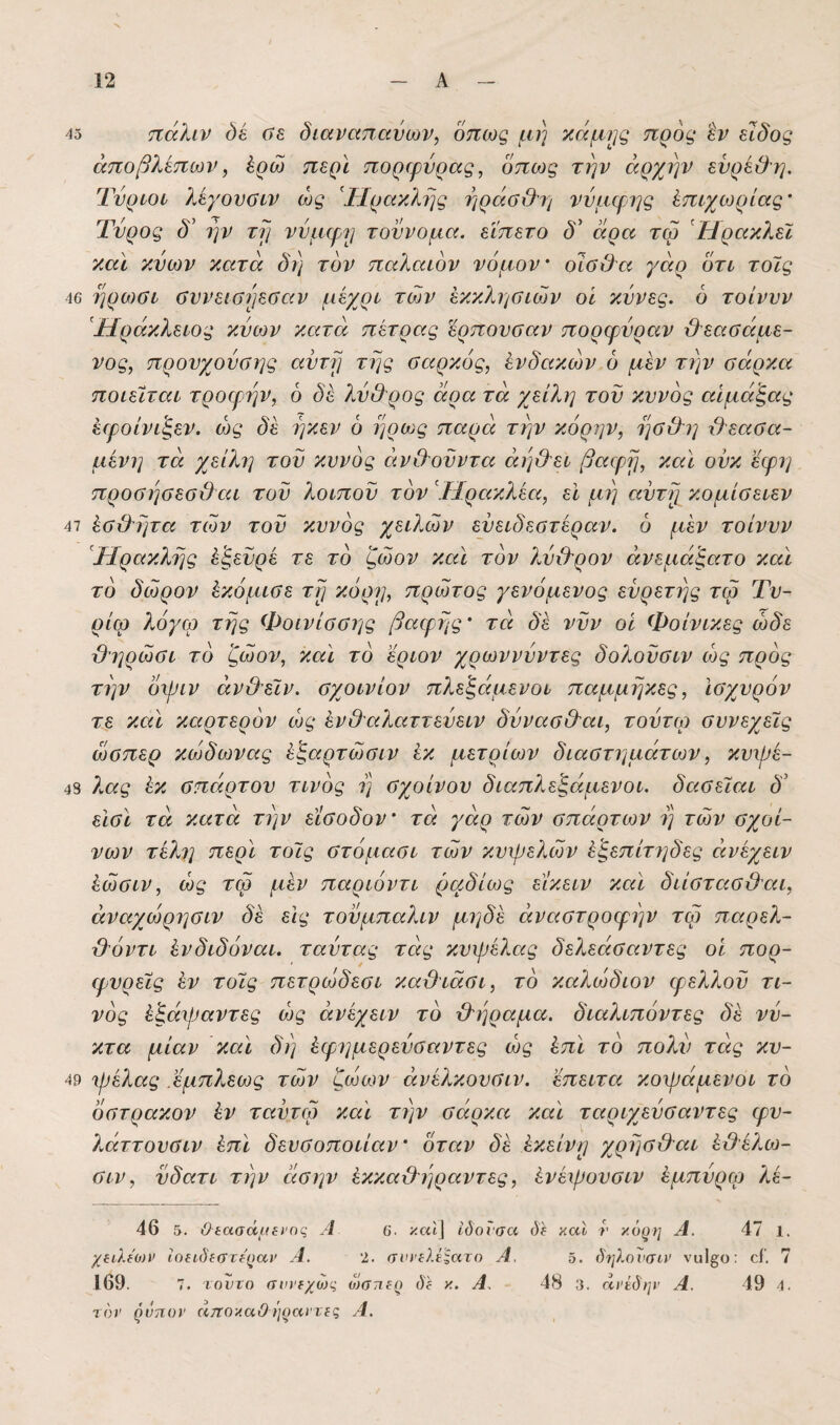 45 πάλιν όέ ύξ. διαναπαύων, όπως μη κάμ}^ς προς ίν είδος άποβλεπων, έρώ περί ποριρνρας, όπως την άρχην ενρεϋη. Τνριοί λεγονοιν ως Ηρακλής ηράϋ&η νύμφης έπιχίορίας' Τυρός δ' ήν τη νύμφη τοννομα. εϊπετο δ' άρα τω ΉρακλεΙ καϊ κνων κατά δη τον παλαιόν νόμον' οΊΰΟα γάρ ότι τοϊς 46 ηρωοι οννειοηεοαν μέχρι των εκκλησιών οί κννες. ό τοίννν Τίράκλειος κνων κατά πέτρας ϊρπονσαν πορφύραν ϋ'εαοάμε- νος, προυχονοης αντη της σαρκός, ένδακών ό μέν την σάρκα ποιείται τροφήν, ό δέ λν&ρος άρα τά χείλη τον κυνός αίμάξας έφοίνιξεν. ως δέ ηκεν 6 ηρως παρά την κόρην, ησ&η ύλεασα- μένη τά χείλη τον κυνός άν&ονντα άηΟ'ει βαφη, καί ονκ εφη προσησεσ&αι τον λοιπού τον Τίρακλέα, εΐ μη αντη κομίσειεν 47 έσιλητα των τον κυνός χειλών ενειδεστέραν. ό μέν τοίννν Ηρακλής έ’ξενρέ τε το ζώον καί τον λνιλρον άνεμάξατο καί το δώρον έκόμισε τη κόρη, πρώτος γενόμενος ενρετης τω Τν- ρίω λόγω της Φοινίσσης βαφης' τά δ'έ νυν οί Φοίνικες ώδε Όηρώσι το ζώον, καί το εριον χρωννύντες δολούσιν ως πρός την όφιν άν&εϊν. σχοινίον πλεζάμενοι παμμηκες. Ισχυρόν τε καί καρτερόν ως ένΟαλαττενειν δννασ&αι, τοντω συνεχείς ώσπερ κώδωνας έζαρτώσιν έκ μέτριων διαστημάτων, κυψέ- 48 ?Μς έκ σπάρτου τίνος η σχοίνου διαπλεζάμενοι. δασείαι δ’ εΐσί τά κατά την είσοδον' τά γάρ τών σπάρτων η τών σχοί- νων τέλη περί τοΊς στόμασι τών κυψελών έζεπέτ7]δες άνέχειν έώσιν, ως τω μέν παριόντι ραδίως είκειν καί διίστασϋαι, άναχώρησιν δέ εις τονμπαλιν μηδέ άναστροφην τω παρελ- ιλόντι ένδιδόναι. ταντας τάς κυψέλας δελεάσαντες οί πορ- φνρείς έν τοίς πετρώδεσι καβιάσι, το καλώδιον φελλού τι- νός έζάψαντες ως άνέχειν το ϋ'ηραμα. διαλιπόντες δέ νύ¬ κτα μίαν καί δη έφ7]μερεύσαντες ως έπί το πολύ τάς κυ- 49 ψέλας εμπλεως τών ζώων άνέλκονσιν. επειτα κοψάμενοι το όστρακον έν ταύτω καί την σάρκα καί ταριχεύσαντες φυ- λάττουσιν έπί δευσοποιίαν' όταν δέ έκείνη χρησβαι έΟέλω- σιν, νδατι την άσην έκκαχληραντες, ένέψονσιν έμπύρω λέ- 46 5. Οίασάιΐίΐ'ης Α 6. καί] ίόοισα όί καί ί’ χό^η Α. 47 1. χ^ίλίων Ιοχιδιστψαν Α. 'ί. σνιΆ.ΐΙατο Α. 5. δψΜνσυν νυ1β;ο: οί'. 7 169. 7. τοντο σιη'ΐχώς οώτιι-ρ ύί κ. Α, 48 3. άΐ'έδην Α. 49 4. ί6)’ ^ΰπον όιτΐΟλαΟΊΐ^αντίζ Α.