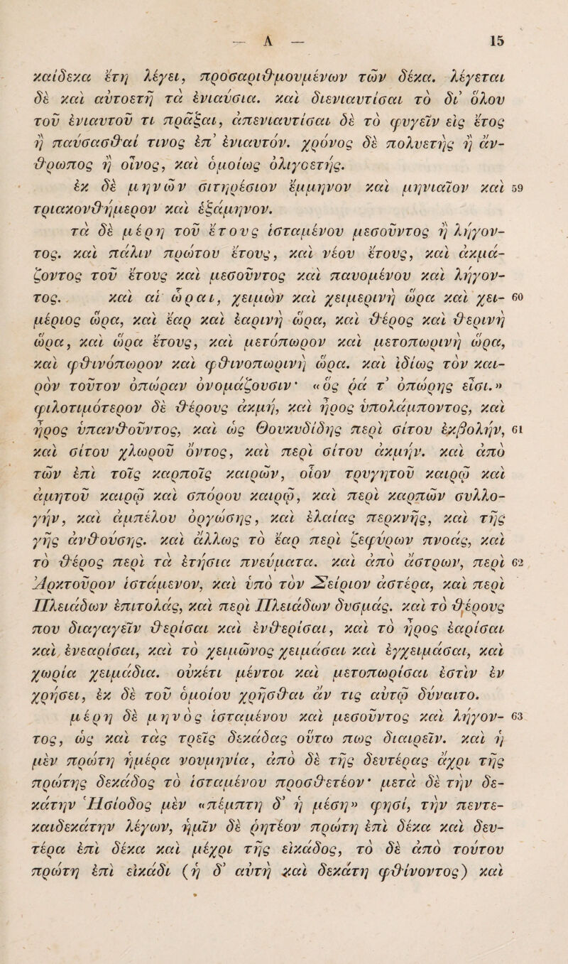 καίδε'/.α 'έτη λεγει, προααρι&μονμένων των δέκα, λέγεται δέ και αντοετη τά ένιαύϋία. και διενίαντίααι το δι δλον τον ένιαντον τι τιρα^αι, άπενιαντίβαι δέ το ψνγεϊν εις έτος η παύσασΟ'αί τίνος έπ ένιαντόν. χρόνος δέ πολυετής η αν~ Θ'ρωπος η οίνος, και ομοίως ολιγοετής. έκ δέ μηνών όιτηρέβιον έμμηνον και μηνιαιον και 59 τριακον&ημερον καϊ έ^άμηνον. τα δέ μέρη τον ετονς ίοταμένον μεσονντος η ληγον- τος. και πάλιν πρώτου ετονς, και νέον ετονς, και άκμά~ ζοντος τον ετονς καϊ μεΰονντος καϊ πανομένον καϊ ληγον- τος.. καϊ αϊ ώραι, χειμών καϊ χειμερινή ώρα καϊ χει- βο μέριος ώρα, καϊ εαρ καϊ έαρινη ώρα, καϊ χλέρος καϊ &ερινη ώρα, καϊ ώρα ετονς, καϊ μετόπωρον καϊ μετοπωρινη ώρα, καϊ ιρβτνόπιορον καϊ φθΊνοπωρινη ώρα. καϊ ιδίως τον και¬ ρόν τοντον οπώραν όνομάζονβιν' «ός ρά τ όπώρης είαι.» φιλοτιμότερον δέ χλέρονς άκμη, καϊ ήοος νπολάμποντος, καϊ ηρος νπαν&ονντος, καϊ ώς Θονκνδίδης περϊ σίτον έκβολην, βι καϊ σίτον χλωρόν ιόντος, καϊ περϊ σίτον ακμήν, καϊ από των έπϊ τοίς καρποΊς καιρών, οίον τρνγητοΐ) καιρφ καϊ αμητόν καιρφ καϊ σπόρον καιρφ, καϊ περϊ καρπών σνλλο- γην, και όιμπέλον όργώσης, καϊ ελαίας περκνης, καϊ της γης άν&ονσης. καϊ άλ?^ως το εαρ περϊ ζεφνρων πνοάς, καϊ τό τλέρος περϊ τά έτησια πνεύματα, καϊ από οίστρων, περϊ 62 'χίρκτονρον Ιστάμενον, καϊ νπό τον Σείριον αστέρα, καϊ περϊ Πλειάδων έπιτολάς, καϊ περϊ Πλειάδων δνσμάς. καϊ τό β^έρονς πον διαγαγεΐν βερίσαι καϊ έν&ερίσαι, καϊ τό ηρος έαρίσαι καϊ ένεαρίσαι, καϊ τό χειμώνος χειμάσαι καϊ έγχειμάσαι, καϊ χωρία χειμάδια. ονκέτι μέντοι καϊ μετοπωρίσαι έστϊν έν χρησει, έκ δέ τού όμοίον χρησ&αι άν τις αντφ δνναιτο. μέρ7] δέ μηνός ίσταμένον καϊ μεσονντος καϊ ληγον- 63 τος, ώς καϊ τάς τρεις δεκάδας οντω πως διαιρείν. καϊ η μέν πρώτη ημέρα νονμηνία, από δέ της δεντέρας άχρι της πρώτης δεκάδος τό Ισταμένον προσ&ετέον μετά δέ την δε- κάτην Ησίοδος μέν ^πέμπτη δ' η μέση» φησί, την πεντε- καιδεκάτην λέγων, ημϊν δέ μητέον πρώτη έπϊ δέκα καϊ δεν- τέρα έπϊ δέκα καϊ μέχρι της εΙκάδος, τό δέ από τούτον πρώτη έπϊ εϊκάδι {η δ' αντη ^αϊ δεκάτη φβίνοντος) καϊ