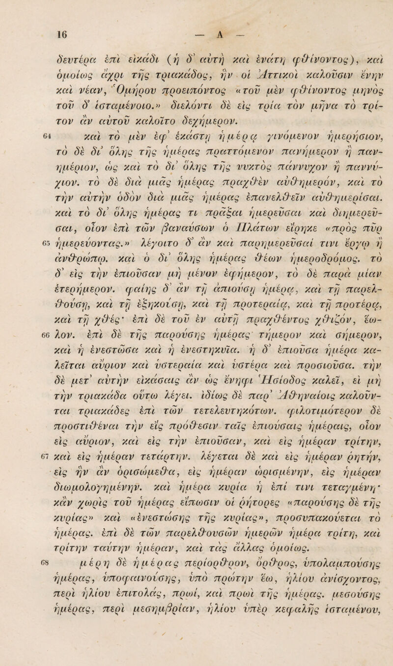 δεντέρα έπϊ εΙκάδί (ή δ' αυτί) καΐ ένατη (ρύίνοντος), και ομοίως ^χρί' της τριακάδος, ην οί !ΑττικοΙ καλοναιν 'ένην και νέαν^ 'Όμι^ρον προείίΐόντος «του μέν φϋίνοντος μηνός τον δ Ιοταμένοιο.» διελόντι δέ εις τρία τον μήνα το τρί¬ τον αν αυτόν καλοϊτο δεχημερον. 64 και το μέν έφ' έκαοτη ημέρα γινόμενον ημερήσιον, το δέ δι όλης της ημέρας πραττόμενον πανημερον η παν- ημέριον, ώς και το δι όλης της νυκτός πάννυχον η παννν- χιον. το δέ διά μιας ημέρας τιραγϋέν ανΟι^μερόν, και το την αυτήν οδόν διά μιας ημέρας έπανελ&εϊν αυΟιμιερίσαι. και το δι 0λης ημέρας τι πρά'ξαι ημερεϋσαι και διημέρευ¬ α αι, οίον έπΙ των βάναυσων 6 Πλάτων είρηκε «προς πυρ 65 ημερεύοντας.» λέγοιτο δ’ άν και παρημερεύσαί τινι έργω η άνιλρώπω. και 6 δι όλης ημέρας &έων ημεροδρόμος, το δ' είς την έπιούσαν μη μένον έφημερον, τό δέ παρά μίαν έτερημερον. ψαίης δ’ άν τη άπιούση ημέρα, και τη παρελ- ιλούση, και τη έ'ξηκούση, και τη προτεραία, και τη προτέρα, καΐ τη χϋές' έπι δέ τού έν αϋτη πραχ&έντος χίλιζόν, ϊω- 66 λον. επί, δέ της παρούσης ημέρας τημερον και σήμερον, και η ένεστώσα και η ένεστηκυία. η δ' έπιοϋσα ημέρα κα¬ λείται ανριον και υστεραία και υστέρα και προσιοϋσα. την δέ μετ' αυτήν εϊκάσαις άν ώς ενηφι Ησίοδος καλεί, ει μη την τριακάδα ούτω λέγει, ιδίως δέ παρ' Άβ^ηναίοις καλούν¬ ται τριακάδες έπι των τετελευτηκότων. ψιλοτιμότερον δέ προστι&έναι την εις πρόθεσιν ταίς έπιούσαις ημέραις, οίον εις αύριον, και είς την έπιούσαν, και εϊς ημέραν τρίτην, 67 καϊ είς ημέραν τετάρτην. λέγεται δέ και είς ημέραν ρητην, εϊς ην άν όρισώμε&α, είς ημέραν ώρισμένην, εις ημέραν διωμολογημένην. καϊ ημέρα κυρία ή έπι τινι τεταγμένη’ κάν χωρίς τού ημέρας είπωσιν οι ρήτορες «παρούσης δέ της κυρίας» καϊ «ένεστώσης της κυρίας», προσυπακούεται τό ημέρας, έπϊ δέ των παρελ&ουσών ημερών ημέρα τρίτη, καϊ τρίτην ταύτην ημέραν, καϊ τάς άλλας ομοίως. 68 μέρη δέ ημέρας περίορ&ρον, όρ&ρος, ύπολαμπούσης ημέρας, ύποεραινούσης, υπό πρώτην έω, ήλιου άνίσχοντος, περϊ ήλιου έπιτολάς, πρωί, καϊ προη της ημέρας, μεσούσης ημέρας, περϊ μεσημβρίαν, ήλιου υπέρ κειραλης ισταμένου.