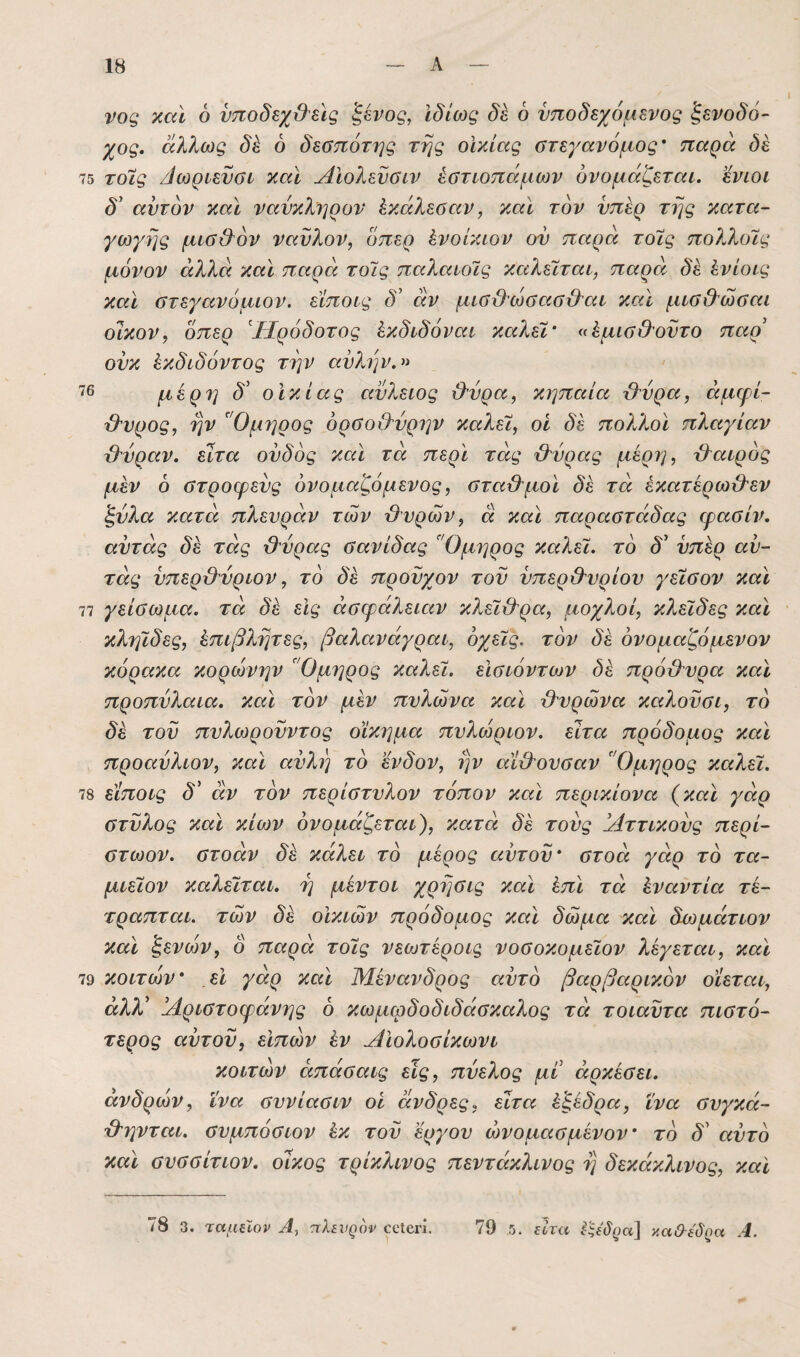 νος καϊ 6 νποδεχ&εις ^ένος, Ιδίως δε 6 υποδεχόμενος ξενοδό¬ χος. άλλως δέ ό δεσπότης της οικίας στεγανόμος' παρά δέ 75 τοϊς Αωριενσι καΐ Αϊολενσιν έστιοπάμων ονομάζεται, ’ένιοι δ' αυτόν και ναύκληρον έκάλεσαν, και τον υπέρ της κατα¬ γωγής μισ&όν ναύλον, οπερ ένοΐκιον ου παρά τοϊς πολλοϊς μόνον άλλά και παρά τοϊς παλαιοϊς καλεϊται, παρά δέ ένίοις και στεγανόμιον. είποις δ^ αν μισιλωσασιλαι και μισ&ώσαι οϊκον, όπερ Ηρόδοτος έκδιδόναι καλεϊ' (ΐέμισ&ούτο παρ' ούκ έκδιδόντος την αυλήν.» ^6 μέρη δ' οικίας αύλειος &ύρα, κηπαία Μρα, ειμφί- β'υρος, ην Όμηρος όραοΟ'ύρην καλεϊ, οι δέ πο?άλοϊ πλαγίαν β'ύραν. ειτα ουδός και τά περί τάς Μρας μέρη, τλαιρός μέν 6 ύτροφευς ονομαζόμενος, στα&μοι δέ τά έκατέρω&εν ξύλα κατά πλευράν των Αυρών, ά και παραστάδας ψασίν. αύτάς δέ τάς Αύρας σανίδας Όμηρος καλεϊ. τό δ' υπέρ αύ- τάς ύπερΑύριον, τό δέ προϋχον του ύπερ&υρίου γεϊσον και 77 γείσωμα. τά δέ εις άσφάλειαν κλεϊΑρα, μοχλοί, κλεϊδες και κληϊδες, έπιβλητες, βαλανάγραι, όχεϊς. τόν δέ όνομαζόμενον κόρακα Κορώνην Όμηρος καλεϊ. εϊσιόντων δέ πρόΑυρα και προπύλαια, και τόν μέν πυλώνα και Αυρώνα καλούσι, τό δέ του πυλωρούντος οίκημα πυλώριον. εϊτα πρόδομος και προαύλιον, και αύλη τό ένδον, ην αίΑουσαν Όμηρος καλεϊ. 78 είποις δ' οίν τόν περίστυλον τόπον και περικίονα (^καϊ γάρ στύλος και κίων ονομάζεται), κατά δέ τούς Αττικούς περί- στωον. στοάν δέ κάλει τό μέρος αυτού* στοά γάρ τό τα- μιεϊον καλεϊται. η μέντοι χρησις και έπϊ τά έναντία τέ- τραπται. τών δέ οικιών πρόδομος και δώμα και δωμάτιον και ξένων, ο παρά τοϊς νεο^τέροις νοσοκομεϊον λέγεται, καϊ 79 κοιτών εϊ γάρ και Μένανδρος αυτό βαρβαρικόν οίεται, άλλ' Αριστοφάνης 6 κωμφδοδιδάσκαλος τά τοιαύτα πιστό¬ τερος αύτού, εΙπών έν Αιολοσίκωνι κοιτών άπάσαις εις, πύελος μι άρκέσει. ανδρών, ΐνα συνίασιν οι άνδρες, εϊτα έξέδρα, ϊνα συγκά- Αηνται. συμπόσιον έκ τού έργου ώνομασμένον* τό δ' αύτό καϊ συσσίτιον. οίκος τρίκλινος πεντάκλινος η δεκάκλινος, και .5. 78 3. ταμίΐον '7ίλεν^ον οοίβη. 79 ξ^ίτα καΟ-ϊδ^α Α.