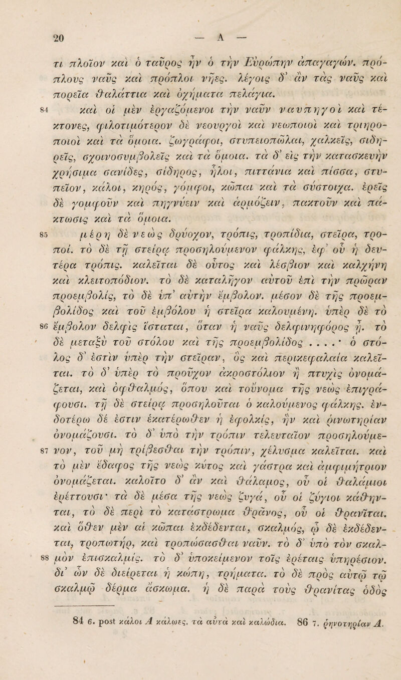84 τι πλοϊον χαΐ 6 ταύρος ην 6 την Ευρώπην άπαγαγών, πρό- πλονς νανς τίαϊ πρόπλοι νηες. λεγοις δ' αν τάς ναυς καΐ πορεία &α?Εττία καΐ οχήματα, πελάγια. και οϊ μεν Εργαζόμενοι την νανν ναυπηγοί και τέ¬ κτονες, ιριλοτιμότερον δέ νεουργοι και νεωποιοι και τριηρο- ποιοϊ και τα ομοια. ζωγράφοι, οτυπειοπώλαι, χαλκείς, ΰίδη- ρείς, οχοινοΰυμβολείς και τα όμοια, τα δ' είς την κατασκευήν χρήσιμα σανίδες, σίδηρος, ήλοι, πιττάνια καί πίσσα, στυ- πείον, κάλοι, κηρός, γόμιροι, κώπαι και τά σύστοιχα, έρείς δέ γομφοϋν και πηγνύειν και άρμόζειν, πακτοϋν και πά- κτωσις και τά όμοια. 85 μέρη δεν εώς δρυοχον, τρόπις, τροπίδια, στείρα, τρο- ποί. το δέ τη στείρα προσηλουμενον φάλκης, έφ’ ου η δευ- τέρα τρόπις. καλείται δέ οϋτος και λέσβιον καί καλχηνη και κλειτοπόδιον. το δέ καταληγον αυτοϋ έπϊ την πρώραν προεμβολίς, το δέ νπ' αυτήν εμβολον. μέσον δέ της προεμ- βολίδος και του Εμβόλου η στείρα καλουμένΐ]. υπέρ δέ το 86 εμβολον δελφις ϊσταται, όταν η νανς δελφινηφόρος η. το δέ μεταξύ του στόλον και της προεμβολίδος .... * ό στό¬ λος δ' ΕστΙν υπέρ την στείραν, ός και περικεφα?,αία καλεί¬ ται. το δ' υπέρ το προυχον άκροστόλιον η πτυχις ονομά¬ ζεται, και όφ&αλμός, 0που καΐ τούνομα της νεώς Επιγρά- φουσι. τη δέ στείρα προσηλοϋται ό καλούμενος φάλκης. Εν- δοτέρω δέ Εστιν έκατέρω&εν η Εφολκίς, ην καΐ ρινωτηρίαν όνομάζουσι. το δ' υπό την τρόπιν τελευταίου προσηλούμε- 87 νον, του μη τρίβεσόλαι την τρόπιν, χέλυσμα καλείται, και τό μέν έδαφος της νεως κύτος και γάστρα και άμφιμητριον ονομάζεται. κα?.οίτο δ' άν καί θάλαμος, ον οι ϋ^αλάμιοι Ερέττουσι' τά δέ μέσα της νεά)ς ζυγά, ου οϊ ζύγιοι κά&ην- ται, τό δέ περί τό κατάστρωμα ϋ'ράνος, ου οι ϋ'ρανίται. καϊ όϋεν μέν αι κώπαι Εκδέδενται, σκαλμός, ω δέ Εκδέδεν- ται, τροπωτηρ, και τροπώσασ&αι ναϋν. τό δ' υπό τόν σκαλ- 88 μόν Επισκαλμίς. τό δ' υποκείμενον τοίς Ερέταις ύπηρέσιον. δά ών δέ διείρεται η κώπη, τρήματα, τό δέ πρός αύτω τω σκαλμω δέρμα άσκωμα. η δ'έ παρά τούς &ρανίτας οδός 84 6. ρο$1 κάλοι Α κάλωες, τά αυτά και καλο)δια. 86 7. ζψοτηρίαρ Α.