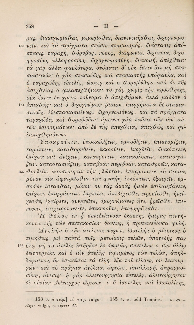 ρας, διακεχωρίύ&αί, μεμερίσ&αο, διανενεμησ&αί, διχογνωμο- 153 νεϊν. καϊ τά πράγματα οτάσις ΰτααιαϋμός, διάΰτααις άπό- αταΰίς, ταραχή, θόρυβος, νόθος, διαφωνία, διχόνοια, διχο~ φρούννη αλλοφροσύνη, διχογνωμοσύνη, διανομή, άπεχϋ'εια' τά γάρ άλλα φαυλότερα, ονόματα δ' ονκ εστιν ότι μη στα- σιαστικός’ 6 γάρ στασιώδης και στασιαστής ντιόφανλα, καϊ 6 ταραχώδης εντελί,ς, ώσπερ καϊ ό -θορυβώδης, από δε της άπεχ&είας ό φιλαπεχθ'ημων' το γάρ χωρϊς της προσθ'ηκης, ούκ εστιν έν χρ^ίφ τούνομα 6 άπεχ&ημων, άλλά μάλλον ό 154 άπεχθης' καϊ ό διχογνώμων βίαιον. ίπιρρηματα δε στασια¬ στικούς, έξεστασιασμένως, διχογνωμόνως, καϊ τά πράγματα ταραχώδες καϊ θΌρυβώδες' άμείνω γάρ ταϋτα των άπ’ αυ¬ τών Επιρρημάτων άπό δε της άπεχθείας άπεχθ^ώις καϊ φι- λαπεχθ'ημόνως. 'Υποκρουειν, ύποσκελίζειν, Εμποδίζειν, Επιστομίζειν, ταράττειν, καταθΌρυβεϊν, Εκκρούειν, Ενοχλεϊν, διακόπτειν, Επεχειν καϊ άνεχειν, κατακρουειν, κατακολούειν, κατασιγά- ζειν, καταστασιάζειν, καταβοάν περιβοάν, καταθ'ροείν, κατα- 155 θ^ρυλεϊν, άποστρέφειν την γλώτταν, Επιφράττειν το στόμα, μόνον ούκ άφαιρεΐσθαι την φωνήν, Εκκόπτειν, Ε^αιρεϊν, Εμ- ποδώτί^ ΐστασθ'αι, μόνον ου τάς άκοάς ημών Επιλαμβάνειν, Επεχειν, Επιφράττειν. Επιρεϊτε, άπεδεχεσθε, προσίεσθε, ηνεί- χεσθε, Εχαίρετε, συν^νεϊτε, όμογνώμονες ητε, 7^ρεϊσΟε, Επε- · νεύετε, Επεχειροτονεϊτε, Επεκυροϋτε, Επειρηφίζεσ&ε. Ή χ) όλος Εν ρ σννεδείπνουν εκάστης ημέρας πεντί]- κοντα της τών πεντακοσίων βουλής, η πρυτανεύουσα φυλή. 14τελης ό της άτελείας τυχών. Ισοτελής ό μετοικος ό τιμηθείς μη ταύτά τοϊς μετοίκοις τελεΐν, υποτελής πας 156 ότω μη το άτελες υπηρξεν Εκ δωρεάς, συντελης ό συν άλλω λειτουργών, καϊ ό μεν άτελης άφειμένος τών τελών, άπηλ- λαγμένος, ός Επανεΐται τά τέλη, ε^ω του τέλους, ου λειτουρ¬ γών καϊ το πράγμα άτελεια, άφεσις, άπαλλαγί], άπραγμο- σύνη, άνεσις' η γάρ άλειτουργησία εύτελες, άλειτούργητον δΕ ουσίαν θείναρχος είρηκεν. 6 δ' Ισοτελής καϊ Ισοπολίτης, 153 6, ό Τ(Χξ».] το ταο. νιι1ο;ο. 155 3. ον Τουρίιΐδ. 5. σνί'- ίίητε νι.ι1§;ο, συρψίτε Ο.