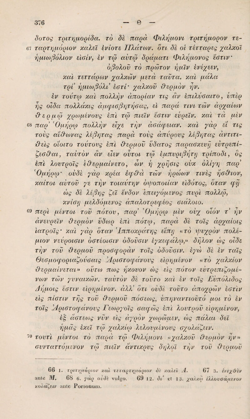 δοτος τριτημορίδα. το παρά Φίλημονν τριτημορον τε- 67 ταρτημόριον καλύ Ενίοτε Πλάτιον. δτι δέ οΐ τέτταρες χαλκοϊ 7]μιωβόλίον εΙΟίΡ, έν τω αντω δράμαη Φιλημονος εβτιν' οβολοί) το πρώτον ήμϊν ένέχεεν, καΐ τεττάρων χαλκών μετά ταντα. καΐ μάλα τρι ημιωβόλι ^στί' χαλκόν θερμόν ην. έν τούτφ καΐ πολλην άπορίαν τΐζ αν ίπιλνΰαιτο, νπερ 7]ς οίδα πολλάκυς άμφιοβητηοας, εΐ παρά τινί τών αρχαίων 'β'ερμω χρωμένονς ίπΐ τω ποεΐν εϋτιν ενρεϊν. καΐ τά μεν 68 παρ' 'Ομηρφ πολ?.ην είχε την άαάερεεαν. καΐ γάρ εί τις τους αίΟωνας λέβητας παρά τονς άπνρονς λέβητας άντυτι- βείς οίοίτο τούτους Ι,πϊ ϋ'ερμον νδατος παρασκευή εντρεπί- ζεσ&'αι, ταντον αν εΙεν οντοι τω Ιμπυριβητ)} τρίποδι, δς έπϊ λοντροις εθ ερμαίνετο, ών η χρησις ονκ ολίγη παρ' ’^Ομηρω' ονδε γάρ κρεα έψ&ά τών ηρώων τινες ησ&ιον, ΥΜίτοι αυτοί) γε την τοιαύτην οινοποιίαν είδότος, όταν φη ώς δέ λέβης ζεϊ ένδον 'επειγόμενος πνρϊ πολλω, κνίση μελδόμενος άπαλοτρεφέος σιάλοιο. 69 περί μέντοι τού πότου, παρ' Όμηρω μέν ούχ οίόν τ' ην άνευρεΐν &ερμόν ύδωρ έπΙ πότφ, παρά δέ τοϊς ειρχαίοις Ιατροις' και γάρ όταν Ιπποκράτης είπρ «το χρυχρόν πολέ¬ μιον νενροιοιν όστέοιύΐν όδονσιν έγκεφάλφ,» δη?.ον ώς οίδε την τού χλερμού προσφοράν τοϊς όδούσιν. έγώ δέ έν ταϊς Θεσμοφοριαζούσαις άίριστοφάνους εΙρημένον «το χαλκίον {θερμαίνεται» ούτω πως ηκουον ώς εις πότον εύτρεπιζομε¬ νών τών γυναικών, ταύτόν δέ τούτο και έν τοϊς Εύπόλιδος /ίημοις εστιν εΙρημένον. άλλ' ότι ουδέ τούτο όίποχρών έστίν εις πίστιν της τού {θερμού πόσεως, νπηναντιούτό μοι το έν τοϊς Άριστοεράνονς Γεωργοϊς σαφώς έπϊ λουτρού εΙρημένον, έ'ξ αστείος νύν εις αγρόν χωρώμεν, ώς πάλαι δεϊ ημάς έκεϊ τω χαλκίω λελονμένους σχολάζειν. τοντι μέντοι το παρά τω Φιλημονι «χαλκού θερμόν την» συνταττόμενον τω πιεϊν άντικρυς δηλοϊ την τού θερμού 66 1. τριτημ6()ΐοΐ' καΐ τίΓαρτημύριοί’ ύί καλίϊ Α. 67 3. Ιΐ'ΐχΘ^ν ηηΐο ΐυ, 68 6. γα^ ουδϊ νυΐ^ο. 69 12. δά οΙ 13. χαλκ,ο) η.λονοάμίΐΌν κολά^ΐ,ιν ίοιίο ΡθΓ5οηυιιι.