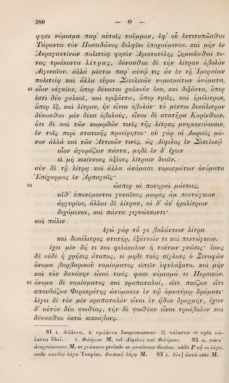 φηΰί νόμισμα παρ’ αντοΊς νονμμον, έψ’ ον ίντετνπωαβ’αι Τάραντα τον Ποσειδώνος δελ€ρϊνι εποχούμενοι*, καΐ μην έν !Λκραγαντίνοίν πολιτεία ψηαϊν Αριστοτέλης ζημιονσΟ'αί τι- νας τριάκοντα λίτρας, δννασέ}αι δέ την λίτραν οβολόν Αίγιναίον. άλ7Λ μέντοι παρ’ αντω τις άν έν τλ] Αμεραίων πολιτεία και άλλα ενοοι Σικελικών νοαισμάτονν όνόιιατα, 81 οίον ουγκιάν, οπερ δνναται χαλκονν ένα, καΐ δάξάντα, όπερ έστι δύο χαλκοί, και τρι'ξάντα, όπερ τρεις, και ημίλιτρον, όπερ εξ, καί. λίτραν, ην είναι οβολόν' το μέντοι δεκάλιτρον δύνασθαι μέν δέκα οβολούς, είναι δέ στατήρα ΚορίνΟτον. ότι δέ καί των κωμωδών τινές της λίτρας μνημονεύονσιν, έν τοϋς περί στατικής προείρηταΐ' ον γάρ οι Δωριείς μό¬ νον άλλα καί των Αττικών τινές, ώς /ίίεριλος έν ύΣικελικφ οϊον άγοράζειν πάντα, μηδέ εν δ’ εχειν ει μη κικίννονς άξιους λίτραιν δυοϊν. συν δέ τη λίτρα καί άλλα ώνόμασε νομισμάτων ονόματα Επίχαρμος έν ΑρπαγαΊς' 82 ώσπερ αϊ πονηραί μάντιες, αΐ&’ νπονέμονται γυναίκας μωράς άμ πεντώγκιον αργυρίου, άλλαι δέ λίτραν, αί δ’ άν ήμιλίτριον δεχόμεναι, καί πάντα γιγνώσκοντί' καί πάλιν έγώ γάρ το γε βαλάντιον λίτρα καί δεκάλιτρος στατηρ, εξάντων τε καί πεντο^γκιον. έχει μέν δή τι καί ιριλόκαλον η τούτων γνώσις' ίσο^ς δέ ουδέ η χρησις άτοπος, εΐ μηδέ τούς σίγλονς ό Αενοιρών όνομα βαρβαρικοϋ νομίσματος είπεϊν ’εφυλάξατο. καί μην καί τον δανάκην είναι τινές ψασι νόμισμά τι Περσικόν. 83 όνομα δέ νομίσματος καί κραπαταλοί, είτε παίζων είτε σπονδάζων Φερεκράτης ώνόμασεν ’εν τω όμωνύμω δράματί' λέγει δέ τον μέν κραπαταλόν είναι έν αδου δραχμήν, εχειν δ’ αυτόν δύο ψω&ίας, την δέ -ψω&ίαν είναι τριώβολον καί δύνασϋ^αι όκτώ κικκάβους. 81 1. (5'ί ^άρτα, 2. τρίζαντα Τπηοοηΐΐίιηηυδ: τάλαντα οΐ τρία τά¬ λαντα Ιίΐίΐί. 7. Φιλημονν Μ, νοί ^ίφιλος καΐ Φιλημων. 82 4. ττάντ άναχνο')σκοντο Μ, υΐ; γνώσκΐΐν αο μ.ναίσ/.ειν ιΐίοαίυι·. αο1(]ϊΐ; Ρ τω το λόχο), ιιπίΐο κοητλο) λό/ο^ Τοαρίαδ, ϋ·0)πίκω λόγω Μ. 83 -ΐ. όι'ο] οκτώ αηΐο Μ.