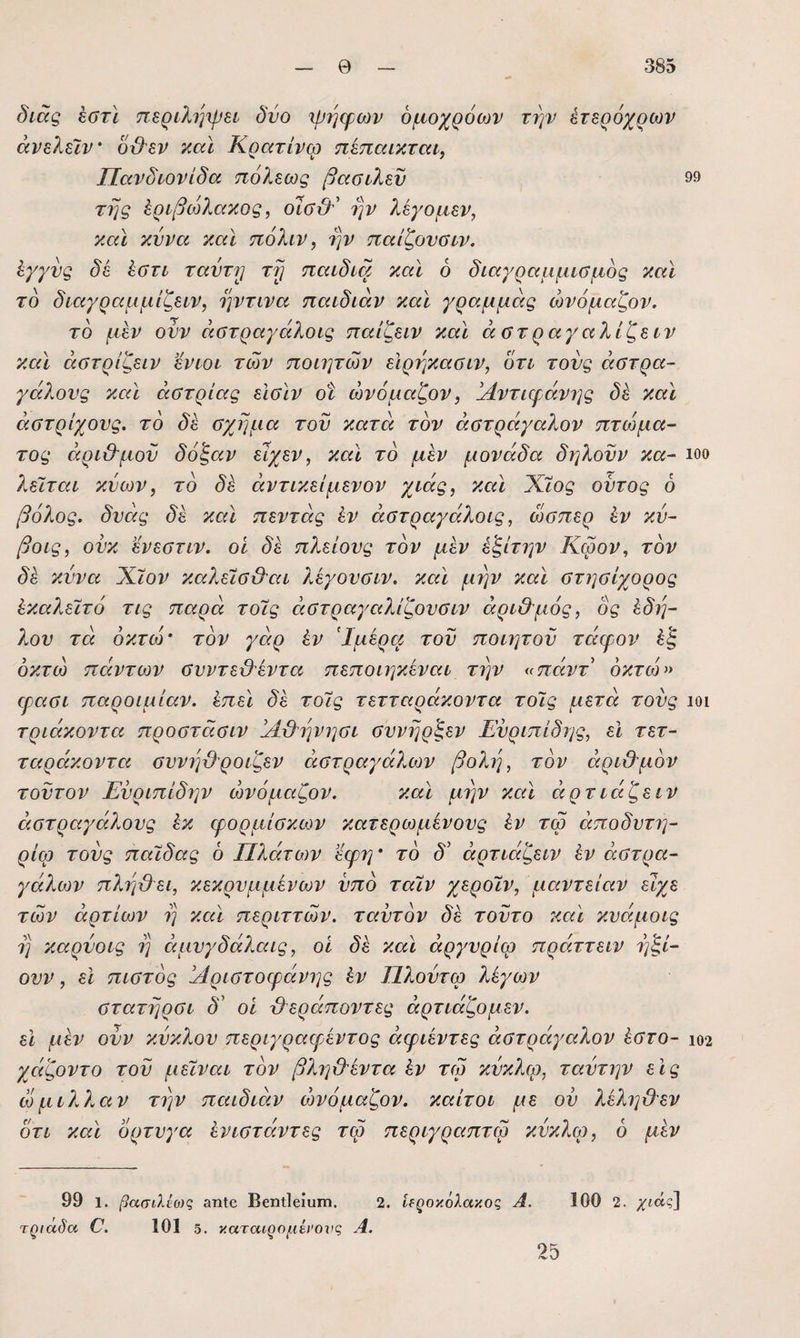 διάς έστί περιληψει δυο ιρηψων όμοχρόων την έτερόχρων άνελεϊν’ δϋ^εν καϊ Κρατίνω ηίπαικται, ΙΙανδιονίδα τιόλεως βααιλεν 99 της ^ριβώλαχος, ην λεγομεν, καϊ κύνα και ηόλιν, ην παίζονΰΐν. ^γγνς δε ^ΰτι ταντη τΐ] παιδιά και 6 διαγραμμίΰμος καϊ το διαγραμμίζειν, ηντινα παιδιάν καϊ γραμμάς ώνόμαζον. το μεν ονν άατραγάλοις παίζειν καϊ άστραγαλίζειν καϊ άστρίζειν ενιοι των ποιητών εΙρηκασιν, δτι τους αστρα¬ γάλους καϊ άστρίας είσϊν οί ώνόμαζον, ΙΑντιφάνης δε καϊ άστρίχονς. το δε σχήμα τον κατά τον άστράγαλον πτώμα¬ τος άριθ'μον δόζαν είχεν, καϊ το μέν μονάδα δηλονν κα- ιοο λεΐται κνων, το δέ άντικείμενον χιάς, καϊ Χ,ϊος οντος 6 βόλος, δύεις δε καϊ πεντάς έν άστραγάλοις, ώσπερ έν κν- βοις, ονκ ενεστιν. οί δε πλείονς τον μεν έξίτην Κωον, τον δέ κννα Χΐον καλείσΟ^ιι λέγονσιν. καϊ μην καϊ στησίχορος έκαλεϊτό τις παρά τοϊς ειστραγαλίζονσιν άρι&μός, ός έδη- λον τά όκτώ' τον γειρ έν Ίμέρεί τον ποιητον τείερον έζ οκτώ πειντων σνντε&έντει πεποιηκέναι την ^πάντ οκτώ» ερεισι παροιμίαν, έπεϊ δέ τοϊς τετταράκοντα τοϊς μετά τονς ιοι τριάκοντα προστάσιν ΙΑ&ηνησι σννηρζεν Ευριπίδης, εΐ τετ- τειράκοντει σννηϋροιζεν άστραγάλων βολή, τον άριθ'μον τούτον Ενριπίδην ώνόμαζον. καϊ μην καϊ άρτιείζειν άστραγάλονς έκ φορμίσκιον κατερωμένους έν τω άποδυτη- ρίφ τους παϊδας ό Πλάτων εερη' το δ' άρτιάζειν έν άστρα¬ γάλων πληθει, κεκρυμμένων υπό ταϊν χεροϊν, μαντείαν είχε των άρτιων η κειϊ περιττών, ταυτόν δέ τούτο καϊ κυάμοις η καρνοις η άμυγδά?Μΐς, οί δέ καϊ άργυρίω πράττειν ηζΕ ονν, εΐ πιστός ίΑριστοεράνης έν Πλοντω λέγων στατηρσι δ' οί θεράποντες άρτιάζομεν. εΐ μέν ονν κύκλου περιγραερέντος άφιέντες άστράγαλον έστο- ιο2 χείζοντο του μεϊναι τον βληθέντα έν τω κύκλω, ταύτην εις ώμιλλειν την πειιδιειν ώνόμαζον. καίτοι με ου λέληθεν ότι κεά ορτυγα ένιστειντες τω περιγρειπτερ κ.ύκλερ, 6 μέν 99 1. βασίλίο)ς αηΐβ Βεηΐΐβίυιτί. 2. ίΐζοκόλακος Α. 100 2. Ήαδα ϋ. 101 δ. καταιρομένοχις Α. 25