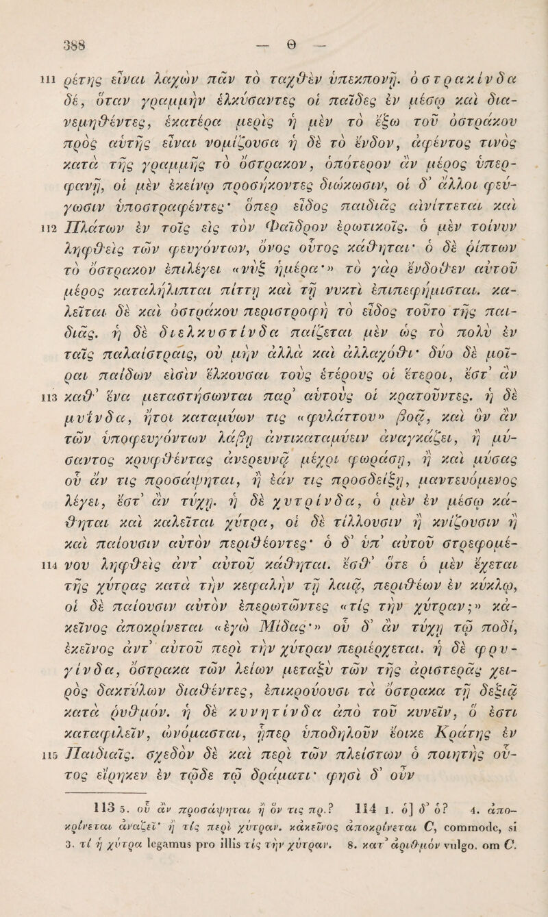 111 ρέτης είναι λαχών παν το ταχϋεν υπεκπονί]. όϋτρακίνδα δέ, δταν γραμμήν ελκνύαντες οι παϊδες έν μέσω και δια- νεμηϋ'έντες, έκατέρα μερίς η μεν τό εξω τον οστράκου προς αντης είναι νομίζονσα ι) δέ τδ ένδον, άψέντος τίνος κατά τΐ]ς γραμμής τδ οστρακον, δπότερον άν μέρος νπερ~ ερανί], οι μέν έκείνω προσήκοντες διωκο^σιν, οι δ’ άλλοι ψεν~ γωσιν νποστραφέντες’ δπερ είδος παιδιάς αΐνίττεται καΐ 112 Πλάτων έν τοίς είς τον Φαιδρόν έρωτικοΊς. δ μέν τοίνυν ληφϋεις των φενγόντων, ονος οντος κά&ηταΐ' δ δέ ρίπτων τδ οστρακον έπιλέγει «ννξ ημέρα'^^ τδ γάρ ενδοιλεν αντον μέρος καταλτιλιπται πίττ)] και τ^ ννκτϊ έπιπεφημισται, κα¬ λείται δέ και οστράκου περιστροφή τδ είδος τούτο τΐ}ς παι- διάς. η δέ διελκυστίνδα παίζεται μέν ως τδ πολύ έν ταίς παλαίστραις, ον μην άλλα και άλλαχό&ΐ' δύο δέ μοΐ- ραι παίδων είσίν 'έλκουσαι τούς ετέρους οί έτεροι, εστ άν 113 καϋ^' ένα. μεταστησωνται παρ' αυτούς οι κρατούντες, η δέ μυίνδα, ήτοι καταμύων τις «φυλάττου^> βοα, καΐ ον άν των ύποφευγόντων λάβρ άντικαταμύειν αναγκάζει, η μύ- σαντος κρυφ&έντας άνερευνα μέχρι ιρωράσρ, η και μύσας οϋ άν τις προσάψηται, η εάν τις προσδείζρ, μαντενόμενος λέγει, έστ διν τύχΐ]. η δέχυτρίνδα, δ μέν έν μέσω κά- Όηται καΐ καλείται χύτρα, οι δέ τίλλουσιν η κνίζουσιν η και παίονσιν αύτδν περιϋέοντες' δ δ' ύπ' αυτού στρεφομέ- 114 νου ληφι&είς άντ αυτού κά&ηται. έσ&' δτε δ μέν ’έχεται της χύτρας κατά την κεφαλιάν τρ λαια, περι&έων έν κύκλφ, οι δέ παίονσιν αύτδν έπερωτωντες «τις την χύτρανκά- κείνος άποκρίνεται «έγω Μίδαςού δ' άν τύχρ τω ποδί, έκείνος άντ αυτού περί την χύτραν περιέρχεται, η δέ φρυ- γίνδα, όστρακα των λείων μεταζύ των της άριστεράς χει- ρδς δακτύλων διαΟέντες, έπικρούονσι τά όστρακα τη δεζια κατά ρνΟ'μόν. η δέ κυνητίνδα άπδ τού κυνείν, δ έστι καταφιλείν, ώνόμασται, ηπερ ύποδηλούν εοικε Κράτης έν 115 Παιδιαίς. σχεδδν δέ και περί των πλείστων δ ποιητης ού- τος εϊρηκεν έν τωδε τω δράματί' φησί δ' ονν 113 5. ού αν 7Ζροσάχρ7ΐταί ?}' ον τις πρ.? 114 1. ο] (ϊ’ 6? 4. άττο- κρίΐ'^ταο αναζίϊ’ ν/' τις 7ί?ρΙ χύτραν, κάκίΐνος άττοκρίνεται Ο, οοιΠΓηοίΙο, δί 3. τί η χύτρα 1β§Λτηηδ ρΐ'ο ίΙΗδ τις τψ χύτραν. 8. κατ^' αριϋ'μύν νυΐ^ο. ογπ 6\