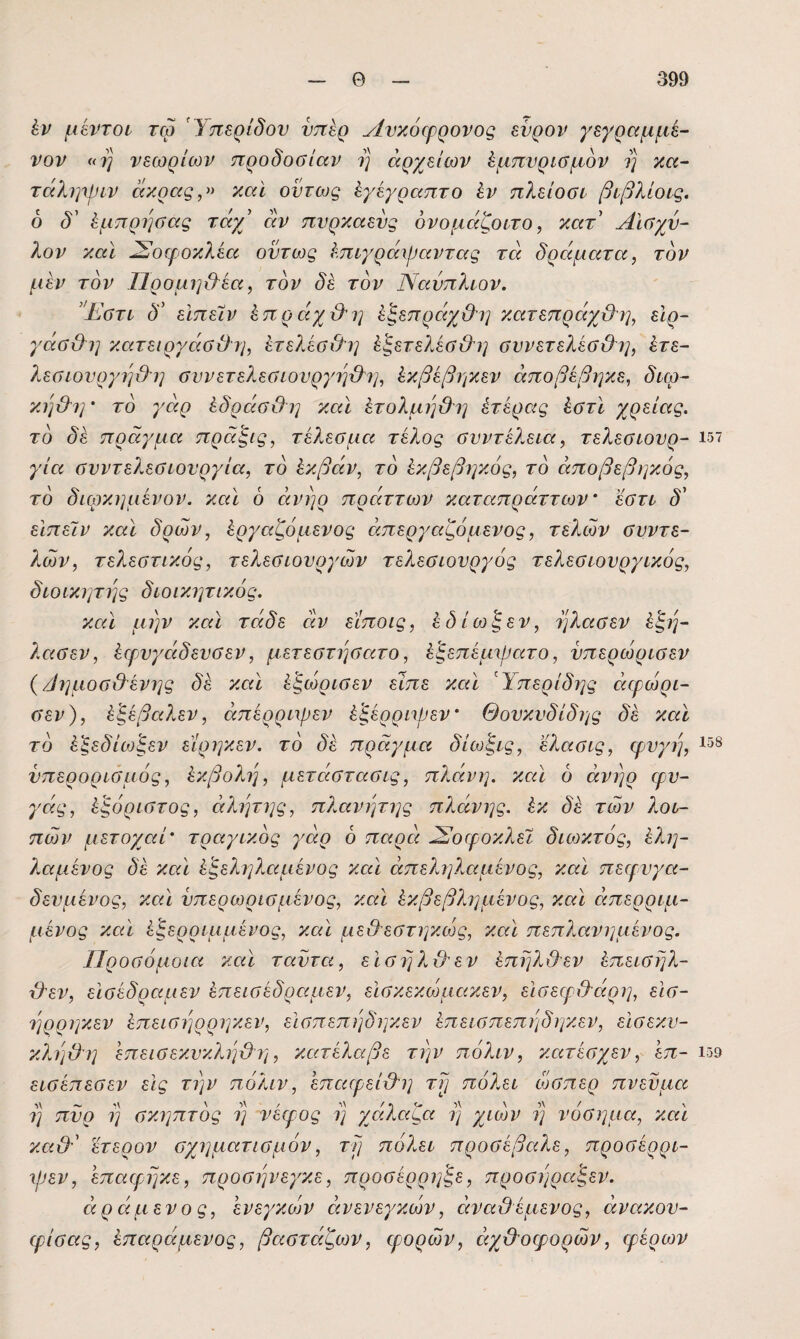 έν μίντον τώ Ύπερίδον υπέρ Ανκόφρονος ενρον γεγραμμε- νον «η νεωρίων προδοσίαν η αρχείων ^μπνρισμον ί] κ«- τάλψριν ακρας,» καί όντως ^γέγραπτο ίν πλείοοί βφλίοις. 6 δ' έμπρησας τάγβ αν πνρκαενς ονομάζοιτο, κατ Αισχύ¬ λον καί ^οφοκλέα όντως ^.πιγράχραντας τα δράματα, τον μέν τον ΙΊρομη&εα, τον δε τον Νανπλιον. ’Έστι δ' είπείν έπράχ&ΐ] έξεπράχΟη κατεπράχΟο], εΐρ- γάσ&η κατειργάσΟη, ετελεσΟί] έξετελέσ&η σννετελέσ&η, έτε- λεσωνργη&η σννετελεσιονργη&ΐ], ίίκβεβηκεν άποβεβηκε, διω- κη&η' το γάρ έδράσ&ΐ] καί ίτολμηϋη έτερας έστί χρείας, το δε πράγμα πράξις, τέλεσμα τέλος σνντέλεια, τελεσίονρ- 157 για σνντελεσιονργία, το έκβάν, το έκβεβηκός, το άποβεβιγκός, το διφκημένον. καί 6 άνηρ πράττων καταπράττων' έστί δ' εϊπεϊν καί δρων, έργαζόμένος άπεργαζόμενος, τελών σνντε- λών, τελεστικός, τελεσιονργών τελεσίονργός τελεσίονργίκός, δίοικιμης διοικητικός. καί μην καί τάδε οίν είποις, έδίοί^εν, ηλασεν έ'ξη- λασεν, έφνγάδενσεν, μετεστησατο, έξεπέμψατο, νπερώρισεν {/ίημοσ&ένης δε καί έξώρισεν είπε καί Ύπερίδης άφώρι- σεν), έ^έβαλεν, είπερριψεν έ'ξέρρηρεν Θονκνδίδης δε καί το έ^εδίθ3ξεν είρηκεν. το δε πράγμα δίωξίς, ’έλασις, φνγή, νπερορισμός, έκβολη, μετάστασις, πλάνη, καί 6 άνηρ φν- γάς, έξόριστος, άλητης, πλανήτης πλάίνης. έκ δε των λου¬ πών μετοχαί' τραγικός γάρ 6 παρά ^οφοκλεϊ διωκτός, έλη- 7.αμένος δε καί έ'ξεληλαμένος καί άπεληλαμένος, καί πεφνγα- δενμένος, καί νπερωρισμένος, καί έκβεβλημένος, καί άπερριμ- μένος καί έξερριμμένος, καί με&εστηκώς, καί πεπλανημένος. ΙΙροσόμοια καί ταντα, είσηλιλεν έπηλιλεν έπεισηλ- \}εν, είσέδραμεν έπεισ έδρα μεν, είσκεκώμακεν, εισεφ&άρη, είσ- ηρρηκεν έπεισηρρηκεν, είσπεπηδηκεν έπευσπεπηδηκεν, είσεκν- κΧηϋ'η έπεισεκνκληύλη, κατέλαβε την πόλιν, κατέσχεν, έπ- ΐ59 εισέπεσεν είς την πόλιν, έπαιρείχλη τρ πόλει όοσπερ πνεύμα η πνρ η σκηπτός η νέφος η χάίλαζα η χιών η νόσημα, καί κα&' έτερον σχηματισμόν, τρ πόλει προσέβαλε, προσέρρι- φεν, έπαφηκε, προσηνεγκε, προσέρρη'ξε, προσηραξεν. άράμενος, ένεγκών οινενεγκών, άναϋέμενος, άνακον- φίσας, έπαράμενος, βαστάζων, φορών, όιχΟοψορών, φέρων