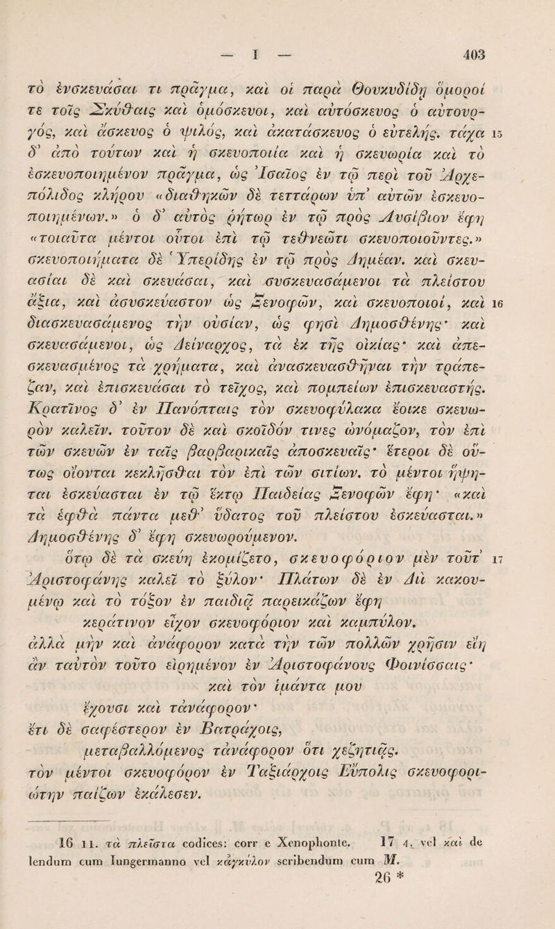 τό ένσκενάσαί η πράγμα, και οί παρά Θονκυδίδιρ δμοροί τε τοίς ^κν&αις και δμόακενοι, και αντόσκευος ό αυτουρ¬ γός, και άσκευος ό ψιλός, και άκατάσκευος 6 ευτελής, τάχα ΐδ ειπό τούτων και η σκευοποιία και η ϋκευωρία και τό έσκευοποιημένον πράγμα, ώς Ίσαϊος έν τω περί του άίρχε- πόλίδος κλήρου <( διαιλτγκών δε τεττάρων νπ' αυτών ίσκευο- ποίημένων.^> ό δ' αυτός ρητωρ έν τω προς Λυοίβιον εψη «τοιαύτα μέντοι ουτοι έπι τω τε&νεωτι οκευοποιονντες.» ΰκευοποιΐ]ματα δε ' Ύπερίδης έν τω προς /ίημέαν. και σκευ- ασίαι δέ και σκευάσαι, και αυσκευασάμενοι τα πλείστου άξια, κα\ άουοκεναοτον ώς ^ενοερών, και ακευοποιοί, και ιβ διασκευασείμενος την ουσίαν, ώς ερησί Αημοα&ένης' και σκευασάμενοι, ώς ΑεΙναρχος, τά έκ της οΙκίας' και άπε- σκευασμένος τά χρήματα, και άνασκευασϋ^ηναι την τράπε¬ ζαν, και έπισκευάσαι τό τείχος, και πομπείων έπισκευαατης. Κρατινος δ’ έν Πανόπταις τόν σκευοφύλακα εοικε σκευω- ρόν καλεϊν. τούτον δέ και σκοιδόν τινες ώνόμαζον, τόν έπι των σκευών έν ταΧς βαρβαρικαίς άποσκευαϊς’ έτεροι δέ όν¬ τως οϊονται κεκλησ&αι τόν έπι των σιτίων. τό μέντοι ηψη- ται έσκεύασται έν τω έκτω Παιδείας ξενοφών έφη' «και τά έφ&ά πάντα μεΟ' νδατος τον πλείστου έσκεύασται.» /ίημοσ&ένης δ' εφη σκενωρούμενον. ότω δέ τά σκεύη έκομίζετο, σκενοψόριον μέν τούτ ιι Πριστοφάνης καλεϊ τό ξύλον' Πλάτων δέ έν Αιϊ κακον- μένφ και τό τόζον έν παιδιά παρεικάζων ’έερη κεράτινον είχον σκευοφόριον καϊ καμπύλον. άλλά μην και άνάφορον κατά την των πολλών χρησιν εϊη άν ταύτόν τούτο εΙρημένον έν Πριστοφάνους Φοινίσσαις' και τόν ιμάντα μου εχονσι και τάνάφορον' έτι δέ σαψέστερον έν Βατράχοις, μεταβαλλόμενος τάνάφορον οτι χεζητιάς. τόν μέντοι σκευοφόρον έν Ταξιάρχοις Ενπολις σκευοφορι- ώτην παίζων έκάλεσεν. 16 11. τά πλίΐστα οο4ίθ65: οογγ 6 ΧοηορΙιοηΙβ. 17 4. νοί καΐ Οο ΙβηίΙυΓη ουπι Ιιιη£;6ηη3ηηο νοί καγκνλον 5θΓί1>0η(1υπι οιιιτι Μ. 26 *