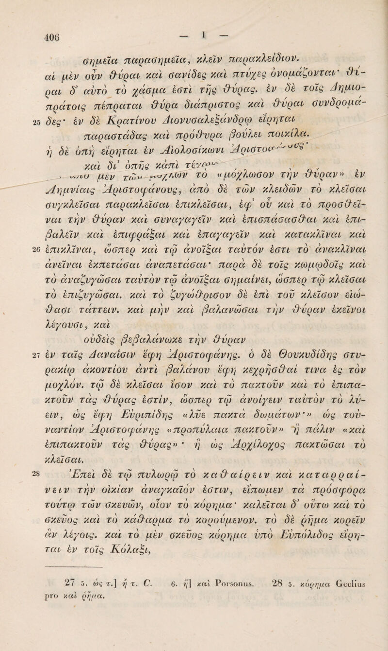 Τ αί. ϋημύα παραϋημεϊα, κλεϊν παρακλείδιον. ■ί μεν ουν &νραι καΐ σανίδες καϊ πτυχές ονομάζονται- ϋί- ραί δ' αντδ το χάσμα έστϊ της β'νρας. ίν δε τοϊς /Ιημ^ο- πράτοις πεπραται &ύρα δίάπριστος και χ)^νραι συνδρομα- 2δ δες- έν δέ Κρατίνον /ίιονυσαλεξανδρω εΙρηται παραστάδας και πρό&νρα βονλει ποίκιλα. η δέ οπη εϊρηται έν ΛΙολοσίκωνι !Αριστο(^'^'^^^ και δι οπής κάπϊ ν η / , μέν τίΤ^ μοχλωσον την ττνραν» εν Αημνίαις Αριστοφάνονς, από δέ των κ?^.ειδών το κλείσαι σνγκλείσαι παρακλεϊσαι έπικλεϊσαι^ έφ' ον και το προσιλεί- ναι την τλνραν και συναγαγεϊν και έπισπάσασΟ'αι και έπι- βαλεϊν και έπιφράξαι και έπαγαγεϊν και κατακλΐναι και 26 έπικλϊναι, ώσπερ και τω άνοϊ’ξαι τ αυτόν έστι τό άνακλϊναι άνεΐναι έκπετάσαι άναπετάσαι- παρά δέ τοϊς κωμιρδοϊς και τό άναζνγωσαι ταντόν τω άνοϊ'ξαι σημαίνει, ώσπερ τω κλεϊσαι τό έπιζνγώσαι. και τό ζνγώβρισον δέ έπι τον κλεϊσον ειώ- χβασι τάττειν. και μην και βαλανώσαι την χλνραν έκεϊνοι λέγονσι, και οίιδεις βεβαλάνωκε την ΰνραν 27 έν ταϊς ^αναίσιν εφη Αριστοφάνης. 6 δέ Θουκυδίδης στυ- ρακίω ακοντίου αντί βαλάνου εφη κεχρησ&αί τινα ές τόν μοχλόν, τω δέ κλεϊσαι ίσον και τό πακτονν καϊ τό έπιπα- κτοϋν τάς Μρας έστίν, ώσπερ τω άνοίγειν τ αυτόν τό λύ- ειν, ως εφ?] Ευριπίδης ^λυε πακτά δωμάτων-» ως του¬ ναντίον Αριστοφάνης προπύλαια πακτονν» ΐ] πάλιν «καί έπιπακτοϋν τάς ίλύρας» * η ώς Αρχίλοχος πακτώσαι τό κλεϊσαι. 28 Έπε\ δέ τω πνλωρω τό καβ'αίρειν καϊ καταρραί- νειν την οΙκίαν άναγκαϊόν έστιν, εϊπωμεν τά πρόσφορα τοντω των σκευών, οίον τό κόρημα- καλείται δ' οϋτω και τό σκεύος και τό κάθαρμα τό κορούμενον. τό δέ ρήμα κορεϊν αν λέγοις. καϊ τό μέν σκεύος κόρημα υπό Ευπόλιδος εϊρη- ται έν τοϊς Κόλαζι, 27 δ. ο;ς· τ.] η τ. 0. καϊ Ροι·5θπυ5. 28 δ. κό^)ημα Οοοίιαβ ριο καΐ (ώμα.