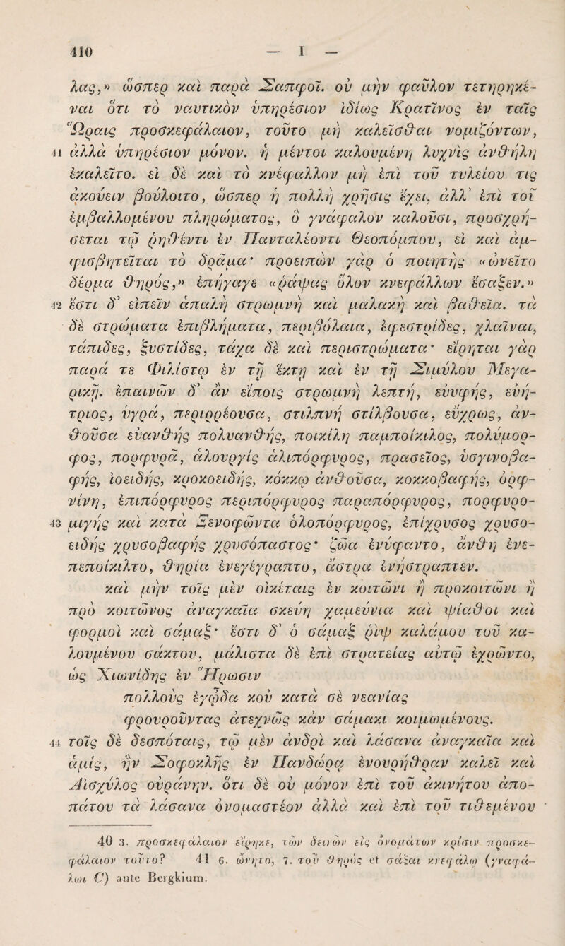 λας,» ώσπερ καί παρά ^απφοϊ. ον μην φαΰλον τετηρηκέ- ναι οτί το ναυτικόν νπηρέσιον Ιδίως Κρατϊνυς έν ταϊς 'Ώραις προϋκεψάλαιον, τούτο μη καλείσ&αι νομιζόντων, ■η άλλα νπηρέΰΐον μόνον, η μέντοι καλούμενη λνχνϊς άν&ηλη ΙκαλεΙτο. εΐ δε και το κνειραλλον μη ^πι τον τνλείον τις ακονειν βονλοιτο, ώσπερ η πολλή χρησις εχει, άλλ' ^πϊ τοΐ εμβαλλόμενου πληρώματος, ό γνάφαλον καλοϋσι, προσχρη- σεται τω ρη&έντι έν Πανταλέοντι Θεοπόμπου, εϊ καΐ άμ- ιρισβητεϊται το δράμα' προειπών γάρ ό ποιητης «ώνεΐτο δέρμα ϋ^ηρός,» έπηγαγε «ράψας όλον κνειράλλων εσαξεν.^> 42 εστι δ' είπεϊν απαλή στρωμνή και μαλακή και βα&εϊα. τά δέ στρώματα έπιβληματα, περιβόλαια, έφεστρίδες, χλαίναι, τάπιδες, ξυστίδες, τάχα δέ και περιστρώματα' είρηται γάρ παρά τε Φιλίστω έν τη έκτη και έν τη ^ιμύλου Μεγα~ ρικη. έπαινών δ' αν εϊποις στρωμνή λεπτή, εϋυφης, εϋή- τριος, υγρά, περιρρέουσα, στιλπνή στίλβουσα, ευχρως, αν¬ θούσα ενανθης πολυανϋ^ης, ποικίλη παμποίκιλος, πολύμορ- φος, πορφυρά, άλουργίς ειλιπόρφυρος, πρασεΐος, υσγινοβα- φης, ϊοειδης, κροκοειδής, κόκκω ανθούσα, κοκκοβαφης, όρφ- νίνη, έπιπόρφυρος περιπόρφυρος παραπόρφυρος, πορφνρο- 43 μιγης και κατά Ξενοφώντα ολοπόρφνρος, έπίχρυσος χρυσο- ειδης χρυσοβαφ?]ς χρυσόπαστος* ζώα ένύφαντο, άνθη ένε- πεποίκιλτο, θηρία ένεγέγραπτο, άστρα ένήστραπτεν. καϊ μην τοϊς μεν οικέταις έν κοιτώνι η προκοιτώνι η προ κοιτώνος αναγκαία σκεύη χαμεύνια και ψίαθοι καϊ φορμοϊ καϊ σάμαζ' εστι δ' 6 σάμαζ ρϊψ καλάμου τού κα- λουμένου σάκτου, μάλιστα δέ έπϊ στρατείας αύτω έχρώντο, ώς Χιωνίδης έν Ύ-Ιρωσιν πολ?Μύς έγφδα κού κατά σέ νεανίας φρουροϋντας άτεχνώς κΛν σάμακι κοιμο)μένους. 44 τοίς δέ δεσπύταις, τω μέν άνδρϊ καϊ λάσανα αναγκαία καϊ άμίς, ην Σοφοκλής έν Πανδώρα ένουρηθραν καλεί καϊ Αϊσγύλος ούράνην. ότι δέ ον μόνον έπϊ τού ακίνητου απο¬ πάτου τά λάσανα όνοααστέον αλλά καϊ έπϊ τού τιθέμενου ' 40 3. 7Τ()θσ)».ε([ άλαιοΐ' ε)'γη'/.ε, των δεινοτν εις ονομάτων κρίσιν 7Τ^οσκε- φάλαιον τονιοΐ 41 ο, ωνηιο, 7. τον άηοός οί σάςαι κνε([άλ(ι) (^'ναφά- λωι Ο) αηΐο Βοΐβΐίίαιυ.