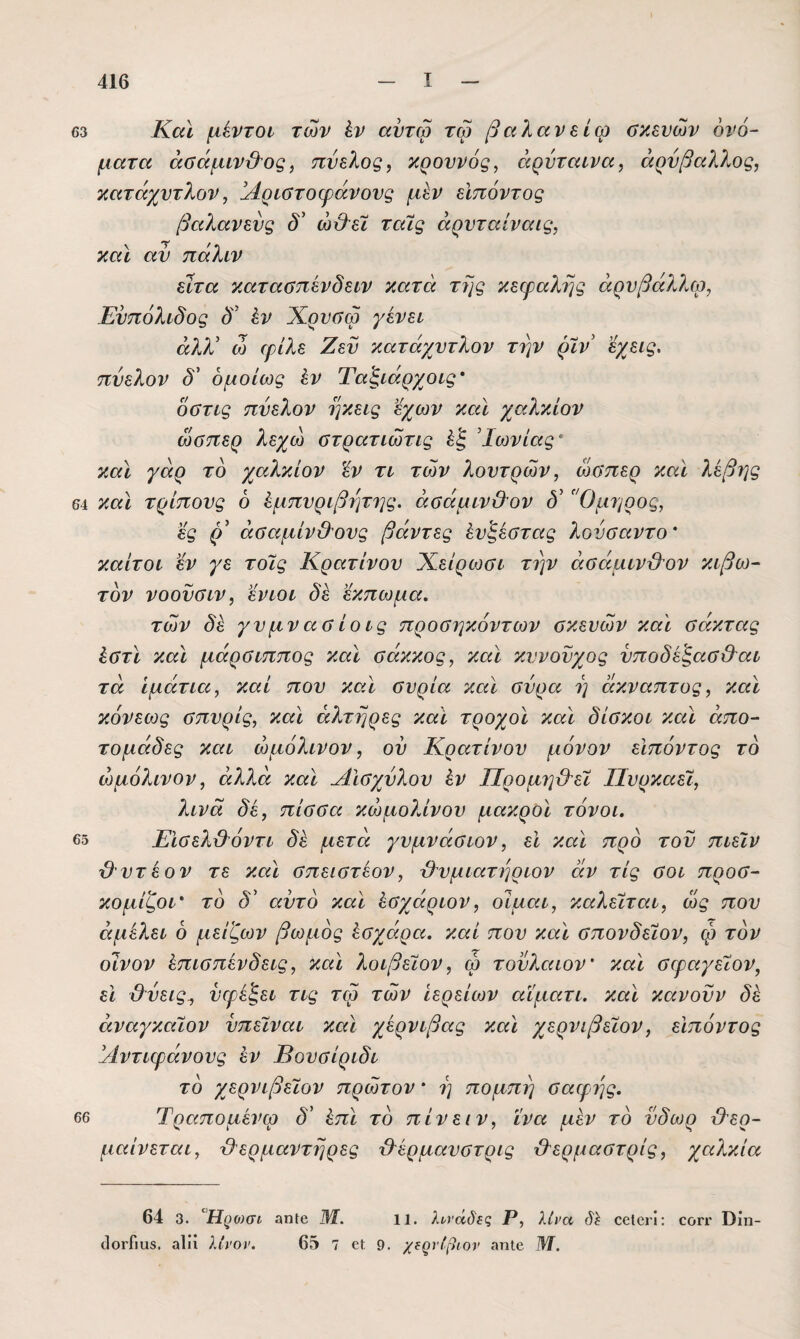 63 Κάϊ μέντοι των έν αντώ τώ βαλανε ίφ αχενών 6νό~ ματα άϋάμιν&ος, πύελος, κρουνός, όίρνταινα, άρνβαλλος, κατάχντλον, Άριοτοψάνονς μεν εΙπόντος βαλανενς δ' ώϋ^εΧ ταίς άρνταίναις, καϊ αν πάλιν εϊτα καταΰπενδειν κατόι της κεφαλής άρυβάλλω, Ευπόλιδος δ έν Χρνύφ γένει άλΧ ω φΑλε Ζεϋ κατάχντλον την ρΧν εγ^εις, πύελον δ' ομοίως έν Ταξιάρχοις* οΰτις πύελον ηκεις εχων καϊ χαλκίον ώσπερ λεχω στρατιώτις Ιωνίας ’ καϊ γάρ το χαλκίον ϊν τι των λουτρών, ώσπερ καϊ λέβης 64 καϊ τρίπους 6 ^μπυριβητης. άσάμιν&ον δ' Όμηρος, ες (Α άσαμίνθΌνς βάντες έυζέστας λονσαντο' καίτοι εν γε τοις Κρατίνου Χείρωσι την άσάμινΌ^ον κιβω¬ τόν νοονσιν, εν ΙΟΙ δε εκπωμα. των δε γυμνασίοις προσηκόντων σκευών καϊ σάκτας έστϊ καϊ μάρσιππος καϊ σάκκος, καϊ κυνούχος ύποδέ'ξασ&αι τα ίμάτια, καί που καϊ συρία καϊ σύρα η άκναπτος, καϊ κόνεως σπυρίς, καϊ αλτήρες καϊ τροχοϊ καϊ δίσκοι καϊ άπο- τομάδες και ώμόλινον, ού Κρατίνου μόνον εΙπόντος τό ώμόλινον, άλλα καϊ ΑΙσχύλου έν ΠρομηύΑεϊ Πυρκαεϊ, λινά δε, πίσσα κώμολίνου μακρΟΪ τόνοι. β5 Εϊσελϋόντι δε μετά γυμνάσιον, εϊ καϊ προ τον πιεΐν {λυτέον τε καϊ σπειστέον, Ό^υμιατηριον άν τις σοι προσ- κομίζοι* τό δ' αυτό καϊ έσχάριον, οίμαι, καλείται, ως που άμέλει 6 μείζων βωμός έσχάρα. καί που καϊ σπονδείον, φ τον οίνον έπισπένδεις, καϊ λοιβεϊον, φ τονλαιον' καΐ σφαγεΧον, ει &ύεις^ ύφεξει τις τφ των Ιερείων αϊματι. καϊ κάνουν δέ άναγκαϊον ύπείναι καϊ χέρνιβας καϊ χερνιβεΐον, εΙπόντος !/1ντιφάνους έν Βουσίριδι τό χερνιβεΐον πρώτον * η πομπή σαφφς. 66 Τραπομένφ δ’ έπϊ τό πίνει ν, ΐνα μεν τό ύδωρ θερ¬ μαίνεται, θερμαντήρες θέρμαυστρις θερμαστρίς, χαλκία 64 3. Βρο)σι αηίβ Μ. ΐΐ. λυνάδίζ Ρ, λίνα δί οοΙοιΊ: οογγ Οίη- ίΙοΐ’Γιυβ. αΐίί λίνον. 65 7 οΐ 9. χΐρνίβιον «ηΐβ Μ.