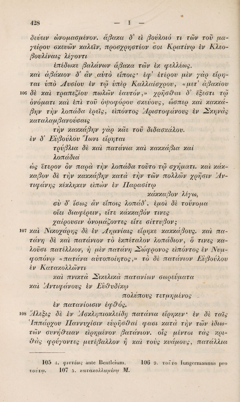 δενει^ν ώνομαΰμένον, άβακα δ' εΐ βονλοίό τι των τον μα¬ γείρου σκευών καλεϊν, προσχρηστίον σοι Κρατίνω έν Κλεο- βονλίναις λεγοντι έπέδωκε βαλάνων άβακα των έκ φελλέως. και άβάκιον δ^ αν αυτό εϊποις’ έερ' έτερον μέν γάρ είρΐ]- ται υπό Λνσίου έν τω υπέρ Καλλαίσχρου, «μετ' άβακίου 106 δέ και τραπεζίου πούλών εαυτόν χρησβ'αι δ' 'έζεστι τω ονόματι και έπϊ του όψοφόρον σκεύους, ώσπερ και κακκα¬ βιάν την λοπάδα έρεις, εΙπόντος άίριστοψάνονς έν όΣκηνάς καταλαμβανούσαις την κακκάβην γάρ κάε του διδασκάλου, έν δ' Εύβούλου 'Ίωνι εϊρηται τρύβλια δέ και πατάνια και κακκάβια καί λοπάδιά ώς έτερον όν παρά την λοπάδα τούτο τω σχηματι. και κάκ- καβον δέ την κακκάβην κατά την των πολλών χρησιν !Αν- τιφάνης κέκληκεν εΙπών έν Παρασιτώ κάκκαβον λέγω, σύ δ' ίσως άν εϊποις λοπάδ'. έμοϊ δέ τούνομα οϊει διαφέρειν, είτε κάκκαβόν τινες χαίρονσιν όνομάζοντες είτε σίττνβον^ 107 χαϊ Νικοχάρης δέ έν Πημνίαις είρηκε κακκάβονς. καΐ πα- τάνη δέ και πατάνιον το έκπέταλον λοπάδιον, δ τινες κα- λούσι πατέλλιον, η μέν πατάνη Σίώφρονος ειπόντος έν Ννμ- φοπόνφ «πατάνα αύτοποίητος,» το δέ πατάνιον Εύβούλου έν Κατακολλώντι και πνικτά όΣικελικά πατανίων σωρεύματα και Άντιψάνους έν Εύ&υδίκω πολνπονς τετμημένος έν πατανίοισιν έψΟός. 108 όέλεξις δέ έν 'Πσκληπιοκλείδ^ πατάνια είρηκεν' έν δέ ταις Ιππάρχου Παννυχίσιν εύρησ&αί φασι κατά την των ιδιω¬ τών συνη&ειαν εΙρημένον βατάνιον. οϊς μέντοι τάς κρι- Ό'άς φρύγοντες μετέβαλλον η και τούς κυάμους, πατάλλια ΙΟδ 4. ψίττέοίς αηΐβ Ββιιΐΐοίαπι. τοντο). 107 5. )'.<χτα'λολλο)μίΐΌ) 1Μ. 106 9. τοντο Ιαπ^ο.Γπιαηηϋδ ριο