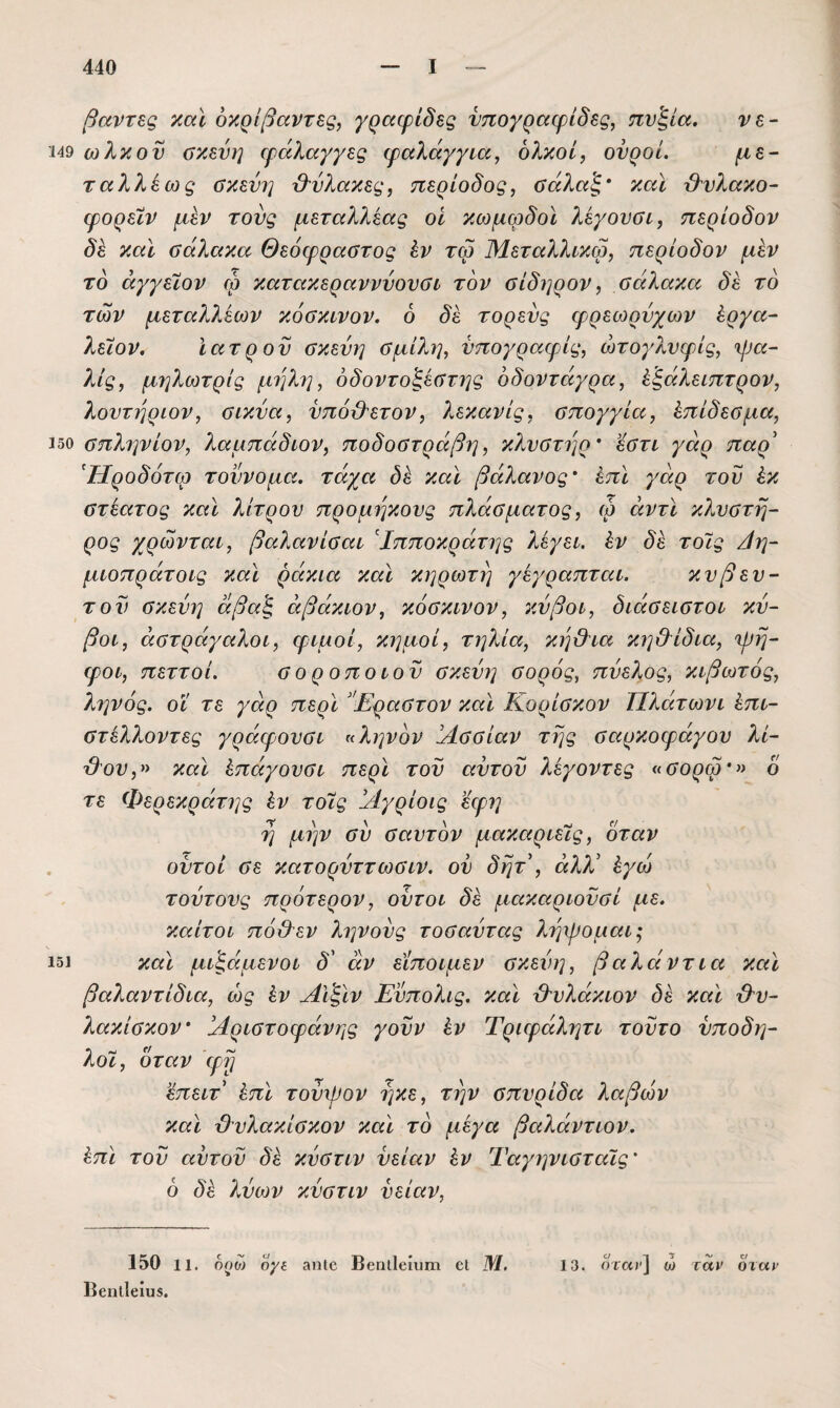 βαντες χαϊ όκρίβαντες, γραφίδες νπογραφίδες, πν'ξία. νε- 149 ωλκον σκεύη φάλαγγες φαλάγγια, ολκοί, ονροί. μέ¬ ταλλά ως σκεύη β'ύλακες, περίοδος, σάλαξ' καϊ &νλακο- φορείν μεν τους μεταλλεας οί κωμφδοϊ λεγονσι, περίοδον δά καϊ σάλακα Θεόφραστος έν τω Μεταλλικω, περίοδον μεν το άγγεϊον φ κατακεραννύουσί τον σίδηρον, σάλακα δε το των μεταλλεων κόσκινον. 6 δε τορενς φρεωρύχων έργα- λειον. Ιατρόν σκεύη σμίλη, νπογραφίς, ώτογλνφίς, φα- λίς, μηλωτρίς μηλη, όδοντοζέστης δδοντάγρα, άξάλειπτρον, λουτήρων, σικύα, νπόβ^ετον, λεκανίς, σπογγία, άπίδεσμα, 450 σπληνίον, λαμπάδων, ποδοστράβη, κλυστήρα εστι γάρ παρ' ^Ηροδότω τοννομα. τάχα δά καϊ βάλανος άπϊ γάρ τον έκ στεατος καϊ λίτρου προμηκους πλάσματος, φ άντϊ κλνστη- ρος χρώνταί, βαλανίσαί Ιπποκράτης λέγει, άν δε τοϊς /ίη- μωπράτοις καϊ ράκια καϊ κηρωτη γεγραπται. κνβευ- τον σκεύη άβαξ αβάκων, κόσκινον, κύβοι, διάσειστοι κύ¬ βοι, αστράγαλοι, φιμοί, κημοί, τηλία, κηϋΊα κη&ίδια, φη- φοι, πεττοί. σ ο ρ οποίον σκεύη σορός, πύελος, κιβωτός, ληνός, οϊ τε γάρ περϊ ’Έραστον καϊ Κορίσκον Πλάτωνι άπι- στέλ?ωντες γράφονσι η ληνόν !Λσσίαν της σαρκοφάγου λί- Ό'ον,» καϊ άπάγονσι περϊ τον αντον λεγοντες ασορφ» 6 τε Φερεκράτης άν τοίς Άγρίοις εφη η μην συ σ αυτόν μακαριεϊς, όταν , οντοί σε κατορύττωσιν. ον δητ , άλλ' άγω τούτους πρότερον, οϋτοι δε μακαρωϋσί με. καίτοι πόύλεν ληνούς τοσαύτας ληφομαι^ 151 καϊ μι^άμενοι δ' άν είποιμεν σκεύη, βαλάντια καϊ βαλαντίδια, ως άν Αΐ^ϊν Εύπολις. καϊ Ό'υλάκιον δε καϊ &υ- λακίσκον Αριστοφάνης γοϋν άν Τριφάλητι τούτο ύποδη- λοϊ, όταν φη 'έπειτ άπϊ τούψον ηκε, την σπυρίδα λαβών καϊ β'υλακίσκον καϊ το μεγα βαλάντων. άπϊ τού αυτού δε κύστιν ύείαν άν Ταγηνισταΐς' ό δά λύων κύστιν νείαν. 150 11. οοω ογί 3ηΐ6 ΒβηιΙείυηι εΐ Μ. 13. ήταν] ω ταν όταν ΒεηΐΙβίυβ.