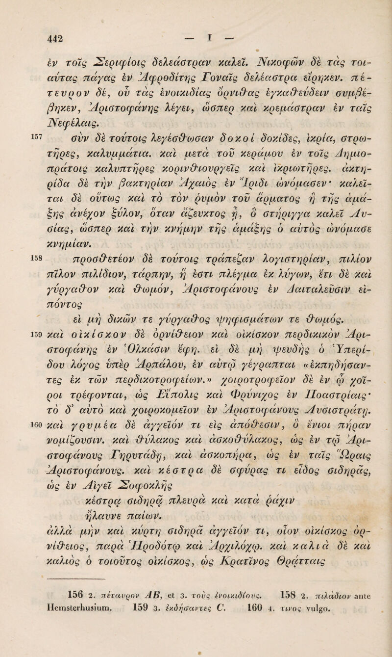 ίν τοίς ^ερι^φίοις δελεάΰτραν καλεΐ. Ννκοψών τάς τοι~ αύτας πάγας έν Αφροδίτης Γοναΐς δελέαστρα είρηκεν. πε- τενρον δε, ον τάς ένοικιδίας δρνυ&ας έγκα&ενδείν ουμβε- βηκεν, άέριστοεράνί^ς λίγει, ωβηερ καν κρεμάστραν ϊν ταΧς Νεφελανς» 157 αδν δε τοντονς λεγέο'Β’ωσαν δοκοί δοκίδες, ϊκρία, στρω¬ τήρες, καλνμμάτνα. καν μετά τον κέραμον έν το7ς Λήμνο- πράτονς καλνπτηρες κορννϋ'νονργείς καν νκρνωτηρες. άκτη- ρνδα δ^ την βακτηρίαν Άχανος έν ’Ίρνδν ώνόμασεν’ καλεν- ταν δε όντως καν το τον ρνμον τον άρματος η της άμά- ξ,ης άνεχον 'ξνλον, όταν άζενκτος δ στηρνγγα καλεϊ Λν- σνας, ώσπερ καν την κνημην της άμάξης 6 αντός ώνόμασε κνημίαν. 158 προσ&ετέον δέ τοντονς τράπεζαν λογνστηρίαν, πνλίον πίλον πνλίδνον, τάρπην, η έστν πλέγμα έκ λνγων, 'έτν δε καν γνργαΘΌν καν &ωμόν, !Λρνστοφάνονς έν Λανταλενσνν εΐ- πόντος εν μι] δνκών τε γνργα&ος Ί|^η^ρνσμάτων τε Λ'ωμός, 159 και οϊκίσκον δέ ορνί&ενον καν οίκίσκον περδνκνκδν !Αρν- στοφάνης έν Όλκάσνν έφη. εν δέ μη ψενδης 6 ^Ύπερν- δον λόγος νπέρ ΙΛρπάλον, έν αντω γέγραπταν ((έκπηδησαν- τες έκ των περδνκοτροφείο)ν.» χονροτροφειον δέ έν φ χοί¬ ρον τρέφονταν, ως Ειπολνς καν Φρνννχος έν ΙΙοαστρίαις· το δ' αντό καϊ χονροκομεΐον έν όάρνστοφάνονς Λνσνστράτψ 160 καϊ γρνμέα δέ άγγενόν τν εις άπόϋ'εσνν, δ εννον πήραν νομίζονσνν. καν Μλακος καϊ άσκο&νλακος, ώς έν τω !Λρν- στοφάνονς Γηρντάδρι, καϊ άσκοπηρα, ώς έν ταϊς Ω,ρανς !Λρνστοφάνονς. καν κέστρα δέ σφυράς τν είδος σνδηράς, ώς έν Αϊγεϊ Σοφοκλής κέστρα σνδηρφ πλευρά καϊ κατά ράχνν ηλαυνε παίων. αλλά μην καϊ κυρτή σνδηρά άγγεϊόν τν, οϊον οίκίσκος όρ- νί&ενος, παρά Λίροδότω καϊ !Λρχνλόχω. καϊ καλνά δέ καν καλνός δ τονουτος οίκίσκος, ώς Κρατννος Θράττανς 156 2. τΐί,ταυ^ϊον ΑΒ, οΐ 3. τους ίνοικίόίους. 158 2. πιλάδίον αηΐο Ι1βΐϊΐ3ΐοι·1ιιΐδίυιιι. 159 3. έκδψτανχίς V. 160 4. τι,νος ναΙοο.