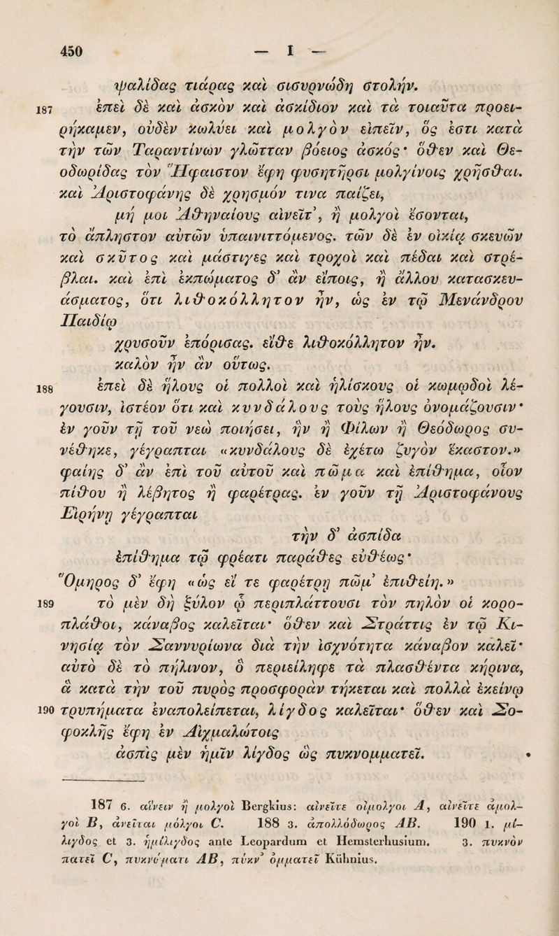 187 188 Ίραλίδαξ τιάρας 7,αϊ σΐύνρνωδη οτολην. επει δέ καϊ άσκον και άΰκίδιον και τα τοιαντα προει- ρηκαμεν, ουδΙν κωλύει και μολγόν είπεϊν, δς εατι κατά την των Ταραντίνων γλώτταν βόειος ασκός ^ ό&εν και Θε- οδωρίδας τον 'Ίΐφαιστον εερη φνοητηρσι μολγίνοις χρηύ&αι, και ^Αριστοφάνης δέ χρησμόν τινα παίζει, μη μοι !Α&ηναίονς αΙνεϊτ\ η μολγοι εσονται, το άπληστον αυτών νπαινιττόμένος, των δε εν οικία σκευών και σκύτος καϊ μάστιγες και τροχοί καϊ πέδαι καϊ στρε- βλαι, καϊ επϊ εκπώματος δ' αν είποις, η άλλου κατασκευ¬ άσματος, ότι λίχϊοκόλλητον ην, ως εν τφ Μενάνδρου ΙΙαιδίω χρυσοϋν επόρισας. εϊ&ε λι&οκόλλητον ην. καλόν ην άν ούτως. επεϊ δ^ ήλους οί πολλοϊ καϊ ηλίσκους οί κωμφδοϊ λέ- γουσιν, Ιστέον ότι καϊ κυνδάλους τούς ήλους ονομάζουσιν* έν γούν τη τού νεώ ποιήσει, ην η Φίλων η Θεόδωρος συ- νεΟ'ηκε, γεγραπται «κυνδάλους δ^ ίχίτω ζυγόν ϊκαστον.» φαίης δ' άν 'επϊ τού αυτού καϊ πώμα καϊ ^πίβ'ημα, οϊον πί&ου η λεβητος η φαρέτρας, έν γούν τη !Αριστοφάνους Είρηνη γεγραπται την δ^ ασπίδα έπί&ημα τφ φρέατι παρά&ες εύ&έως* ^Όμηρος δ' εφη «ως εϊ τε φαρέτρη πώμ έπι&είη.» 189 το μέν δη ζύλον φ περιπλάττουσι τον πηλόν οί κορο- πλά&οι, κάναβος καλείται ό&εν καϊ ^τράττις έν τφ Κι- νησία τον ^αννυρίωνα διά την Ισχνότητα κάναβον καλεί αυτό δέ τό πηλινον, ο περιείληφε τά πλασΟέντα κηρινα, ά κατά την τού πυρός προσφοράν τήκεται και πολλά έκείνω 190 τρυπήματα έναπολείπεται, λίγδος καλείται 0&εν καϊ Σο¬ φοκλής εφη έν Αϊχμαλώτοις άσπϊς μέν ημίν λίγδος ως πυκνομματεί. 187 6. οίίΡβιν ί'ι μολγοι ΒβΓ^Ιίίϋδ: αΐνεϊνε οίμολγοι Α, αΐνεϊτε αμολ- γοΐ Β, άνεΐται μολγοι Ο. 188 3. ά7τολλόό'ο)^ος ΑΒ. 190 1. μί- λιγδοζ 6ΐ 3. ιιμίλιγδοι; 3ηΙο ΒεοραΓ<3ιΐΓα εΐ ΗεπιβΙειΙιαδίιιιη, 3. τινανον τιατει Ο, τΐνκί'ομαη ΑΒ, ηνγ,ν^ ομματεΐ Κϋ1ιηία5.