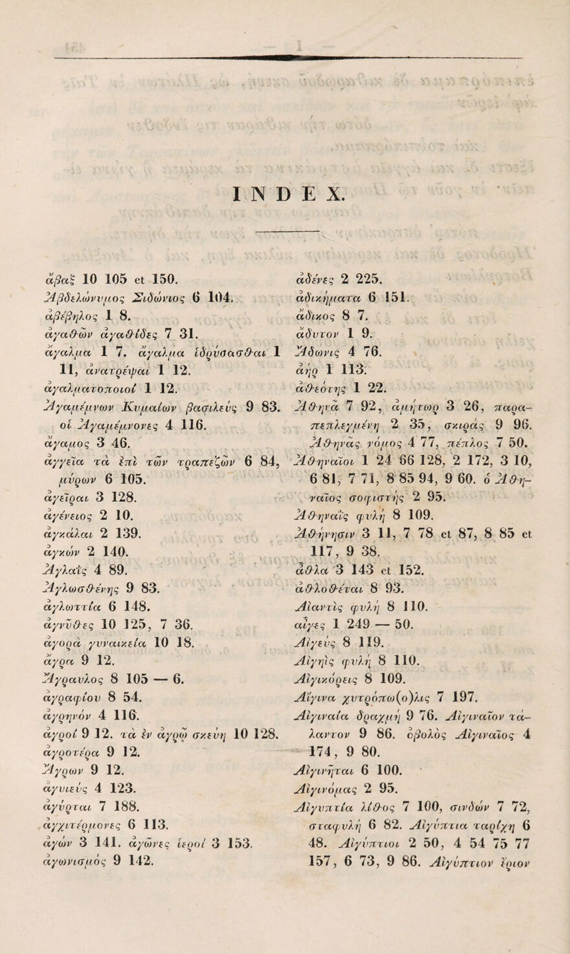 άβαϊ 10 105 οι 150. 34βδίλώννμος Σίδώΐ’ίος 6 104. άβΐβ'ηλος 1 8. άγα&ων άγαΘίδες 7 31. αγαλμα, 1 7. αγαΧμα ίδ^νύα,αΘ-αί 1 11, άνατρεψαν 1 12. αγαλματοτιοιον 1 12. ^γαμε'μνοίν Κνμαίθ)ν βασιλεύς 9 83. οΐ Μ^γαμε'μνονες 4 116. δίγαμος 3 46. αγγεία τά ^7τι των τρατΐεζων 6 84, μνρονν 6 105. αγεΊραι 3 128. άγε'νείος 2 10. άγκάλαι 2 139. άγκοίν 2 140. ^.γλαΊς 4 89. δ^4γλωσθ·ε'νης 9 83. αγλο)ττία 6 148. άγννΟες 10 125, 7 36. αγορά γυναικεία 10 18. άγρα 9 12. ίΆγραυλος 8 105 — 6. άγραψίου 8 54. άγρηνόν 4 116. αγροί 9 12. τά Ιν άγρω σκεύη 10 128. άγροτερα 9 12. ά4γρων 9 12. άγυιενς 4 123. άγύρται 7 188. άγχμτερμονες 6 113. άγων 3 141. άγώνες ιεροί 3 153. άγο)νισμός 9 142. άδενες 2 225. άδικηματα 6 151. άδικος 8 7. άδυτον 1 9. ά^δολνις 4 76. άήρ 1 113. άΟ-εότης 1 22. άίΰη να 7 92, άμητο)ρ 3 26, τταρα- ττεπλεγμενη 2 35, σκιράς 9 96. άί&ηνας νόμος 4 77, πέπλος 7 50. ά4&ψ'αϊοι 1 24 66 128, 2 172, 3 10, 6 81, 7 71, 8 85 94, 9 60. 6 άί&η- ναιος σοεριστής 2 95. άΙΟηνανς φυλή 8 109. άίϋήνησιν 3 11, 7 78 οΐ 87, 8 85 οι 117, 9 38. άθλα 3 143 6ΐ 152. άθλοΘ-εται 8 93. ^Ιίανιις φυλή 8 110. αίγες 1 249 — 50. Α-ίγεύς 8 119. ^ΙΙγψς φυλή 8 110. ΛΙγικόρεις 8 109. Λϊγινα χ.υτρόπο){ο)λις 7 197. ^ίγιναία δραχμή 9 76. ^Ιγιναΐον τά~ λαντον 9 86. οβολός ΛΙγινατος 4 174, 9 80. ΛΙγινήται 6 100. Αιγινόμας 2 95. Αιγύπτια λίΟ-ος 7 100, σινδών 7 72, σταφυλή 6 82. Αιγύπτια ταρίχη 6 48. Αιγύπτιοι 2 50, 4 54 75 77 157, 6 73, 9 86. Αιγύπτιον ϊριον