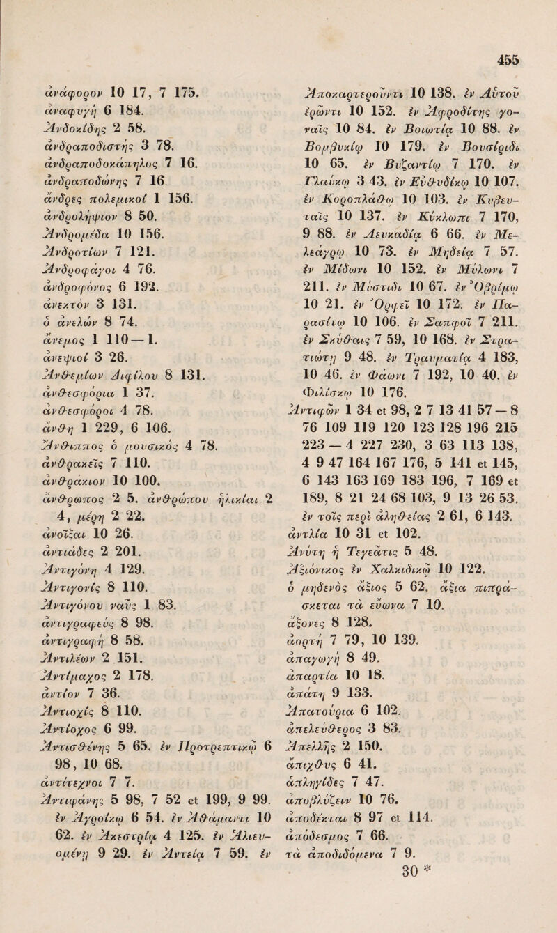 άϊ'άφορορ 10 17, 7 175. άναφνχή 6 184. ^Ινδοκίδης 2 58. άΐ'δρατΐοδιστής 3 78. άνδραηοδοκάπηλος 7 16. άνδρατΐοδώΐ'ης 7 16. α>’δρίς ηολίμικοί 1 156. άνδρολ'ίιψιον 8 50. Ανδρομέδα 10 156. ^νδροτίων 7 121. ^νδροψά'/οι 4 76. άνδροφόνος 6 192. άρίκτορ 3 131. 6 άηλο^ρ 8 74. άνεμος 1 110—1. ανεχριοί 3 26. ΜνΟ-εμΙοίΡ /Ιιφίλον 8 131. ανθ-εσφόρια 1 37. άν&εσψόροι, 4 78. άρ&η 1 229, 6 106. Ι^νθ-ίππος δ μουσικός 4 78. άνϋ-ρακεΐ,ς 7 110. άρϋ-ρακιον 10 100. ανθ-ρωτίος 2 5. ανθ-ρώπου ηλικίαι 2 4, με'ρη 2 22. άροϊςαι 10 26. άντιάδες 2 201. ^ντιγόν-ϊ] 4 129. }1ντιγονίς 8 110. Αντιγόνου νανς 1 83. αντιγραιρεΰς 8 98. άντιγραψή 8 58. ^ντιλεονρ 2 151. Αντίμαχος 2 178. αντίορ 7 36. ^ντιοχίς 8 110. ^ντίοχος 6 99. ^4ντισ&-ερης 5 65. έν ΐΐροτρεητικω 6 98,10 68. άντΐτεχνοι 7 7. ^ντιφάνης 5 98, 7 52 βΐ 199, 9 99. ^ρ Μγροίκο) 6 54. έρ }1&άμαρτι 10 62. ερ ^κεστρία 4 125. ίν }ίλιεν- ομεΡ)] 9 29. έρ Χρτεία 7 59. έρ }ίποκαρτερονρτι 10 138. έν Λυτόν έρωρτι 10 152. έρ Λψροδίτης γο- ναΤς 10 84. έρ Βοιωτία 10 88. έρ Βομβυκίω 10 179. έρ Βουσίριδι 10 65. έρ Βυζάντιο) 7 170. έν Γλαυκω 3 43. Ευ&νδίκο) 10 107. * 4· έν Κοροηλά&ο) 10 103. έν Κυβευ- ταίς 10 137. έν Κνκλωτΐι 7 170, 9 88. έν Λευκαδία 6 66. έν Με- λεά^ρο) 10 73. έν ΙΛηδεία 7 57. έν ΆΕιδωνι 10 152. έν ΙΜϋλοννι 7 211. έν ΙΜΰστιδι 10 67. έν^Οβρίμο) 10 21. έν ^ΟρφεΧ 10 172. έν Πα¬ ράσιτο) 10 106. έν Σαπψοϊ 7 211. έν Σκΰ&αις 7 59, 10 168. έν Στρα¬ τιώτη] 9 48. έν Τραυματία 4 183, 10 46. Φάο)Ρΐ 7 192, ίο 40. έν Φιλίσκο) 10 176. Λντιφών 1 34 61 98, 2 7 13 41 57 - 8 76 109 119 120 123 128 196 215 223 — 4 227 230, 3 63 113 138, 4 9 47 164 167 176, 5 141 εΐ 145, 6 143 163 169 183 196, 7 169 εΐ 189, 8 21 24 68 103, 9 13 26 53. έν τοΊς τιερί αλήθειας 2 61, 6 143. αντλία 10 31 εΐ 102. Λνύτη )] Τεγεατις 5 48. Λζιόνικος έν Χαλκιδικω 10 122. ό μηδενός αζιος 5 62. άζια ηιττρά- σκεται τα ένωνα 7 10. άςονες 8 128, αορτί] 7 79, 10 139. ατιαγονγ)] 8 49, αηαρτία 10 18. άτίάτη 9 133. Ληατονρια 6 102. απελεύθερος 3 83. Λττελλης 2 150. αηιχθυς 6 41. άτΐληγίδες 7 47. αττοβλνζειν 10 76. αττοδε'κται 8 97 εΐ 114. απόδεσμος 7 66. τα αποδιδόμενα 7 9. 30 *