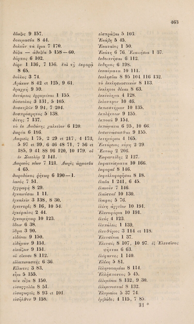 όΊο/ξ^ς 9 157. δοκιμασία 8 44. δολονι> τά ϊρια 7 170, δό^α — άδο^ία 5 158^60. δόρηος 6 102. δόον 1 136, 7 156. ίπΐ τη ίχίροοα 8 6.5. δούλος 3 74. Αράκο)ν 8 42 οι 125, 9 61. δραχμή 9 59. δυΐ'άμβις ίρρομώ'αι 1 15.5. δύσκολος 3 131, δ 105. δνσκχιβίίν 9 94, 7 204. δνσττρόσρητος 5 138. δντ7ΐς 7 137. το Ικ Αθ}δώΐΐ]ς χαλκ.ζίον 6 120. όθ}ρύα 6 186. 'ίο)ρίεΙς 1 75, 2 29 οΐ 217, 4 173, 5 97 61 99, 6 46 48 71, 7 56 6ΐ 185, 9 41 88 96 120, 10 179. οί ίΐ' Σικελία 2 141. ι ^0)ρικ6ς κίων 7 121. /ίο)ρΙς αρμονία 4 65. δωροδόκος ρύγτωρ 6 190—1. εανός 7 51. ίχχραφή 8 29. ϊ^γκαινίσαι 1 11. ΙγκαλεΧν 3 138, 8 30. ίγκεντρίς 8 16, 10 54. ίγκειραλος 2 44, εγκοιμήτο)ρ 10 123. εδειν 6 38. έδρα 3 90. εϊδεναι 9 150. ειδήμο)ν 9 151. εΙκάζειν 9 151. οί είκοσι 8 112. είλατιιναστής 6 36. Είλωτες 3 83. είμι 5 155. ούκ είςα 8 150. εισαγγελία 8 51. εΐσαγοχγεΧς 8 93 οί 101. είσήλ&εν 9 158. είσηραςαι 5 103. Εκάβη 5 45. ΈκαταΙος 1 50, ’^Εκάτη 6 76. '^Εκαιιισια 1 37. ίκδειπνησαι 6 112. εκ δήμ ος 6 198. εκκανμαια 10 111. ίκκλησίαι 8 95 104 116 132. τό Εκκλησιαστικόν 8 113. εκκλιμοι δίκαι 8 63. Εκκύκλημα 4 128, εκλονχοον 10 46. Εκπιεστήριον 10 135. Εκπλήττειν 9 155. Εκποιεί 9 154. Εκπο)ματα 6 95, 10 66. Εκσκενασασ&αι 9 155. Εκ. ι ημιιριοι 4 165, Εκτόρειος κόμη 2 29. ^'Εκτωρ 2 208. ^Εκφαντίό'ης 2 127. Εκφατνίσματα 10 166. Εκφοραί 8 146. Εκφνλλοφορήσαι 8 18. Ελαία 1 241, 6 45. Ελαίου V 7 146. ελαίσταί 10 130, ελαφος 5 76. Ελένη άγγεϊον 10 191. Έλενοφόρια 10 191. 4 123. Ελεπόλεις 1 139. Ελενίλέριος 3 114 βί 118. Έλενσίνια 1 37, Έλευσίς 8 107, 10 97. ΕλενσΧνος φ-ητται 6 63. Ελεβ αντες 1 140. 'Ελίκη 5 81. Ελληνοταμίαι 8 114. Ελλήσποντος 5 45. Ελλιμενια 8 132, 9 30. ελλιμενισναί 8 132. ΈλνμαΧυι δ 37 74. Εμβάδες 4 115, 7 85. 3ί