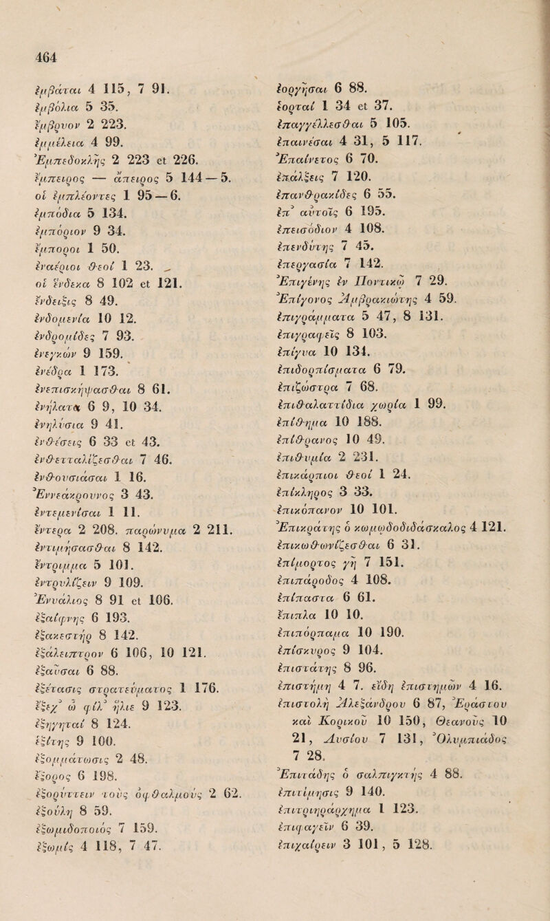 Ν 464 ίμβάται 4 11ΐ3, 7 91. Εμβόλια 5 35, ΐμβ^νον 2 223, ίμμίλΒία, 4 99. ^Εμ.πίδοκλης 2 223 οΙ 226. Ι'μπζίρος — απίΐρος 5 144 — 5. οΐ ίμπλίοντες 1 95 — 6. Εμπόδια 5 134. <μηόριον 9 34. Ι'μποροι 1 50. ίναεριοι &ίθί 1 23. ^ οί ίΐ’δίκα 8 102 βΐ 121. ίνδίίξις 8 49. ΙνδομΕνία 10 12. ένδρομίδες 7 93, ίκεμκοη/ 9 159, Ινεδρα 1 173. ίνετίισκηχρασ&αι 8 61. ^νηλατΊ!(. 6 9, 10 34. ινηλνσια 9 41. Ιΐ’&ε'σεις 6 33 οΙ 43. εν&ετταλίζεσ&αι 7 46. ίν&ονσιάσαε 1 16. ^Εννεάκροννοζ 3 43. ^ντεμενίσαι 1 11. εντερα 2 208. τΐαρδλνυμα 2 211. Ιΐ'τψήσασθαί 8 142. εντρψμα 5 101. έντρνλίζειν 9 109. ^Εννάλίος 8 91 6ΐ 106. ^^αίφνης 6 193. ίζακεστηρ 8 142. ί^άλειτζτρον 6 106, 10 121. ^^αυσαι 6 88. ί^ετασις στρατενματος 1 176. εζεχ^ ο) φίλ ήλιε 9 123. εξηγηταί 8 124. ε^ίτης 9 100. εϊομμάτοισις 2 48. έφορος 6 198. εξορνττειν τοίΐξ οφθαλμούς 2 62. ίςούλη 8 59. εςο)μιδοποιος 7 159. Ιοργύ]σαι 6 88. εορταί 1 34 οΐ 37. ΙηαγγέλλεαΘαι 5 105. Ιιιαινέβαι 4 31, 5 117. ^Επαινετός 6 70. ί^,άλζεις 7 120. Ιπανϋ-ρακίδες 6 55. Ιτι^ αντδίς 6 195. ίτΐεισόδιον 4 108. ίτιεί’δντης 7 45. ίιτεργασία 7 142. ^Ετιιγέν^ις Ιν Ποντικω 7 29. ^Επίγονος ^μβρακιώτης 4 59. ίττι/ράμματα 5 47, 8 131. ίταγραφελς 8 103. Ιηίγνα 10 134. Ιπιδορτιίσματα 6 79. έπιζο^στρα 7 68, ίτΐΐ&αλαττίδια χο)ρΙα 1 99. ίπί&ρμα 10 188. ίπίθ-ρανος 10 49. Επιθυμία 2 231. ίτίικάρτιιοι &εοί 1 24. Επίκληρος 3 33. 'ίπικόηανον 10 101. ^Ετίίκράτης δ κο)μο)δοδιδάσκαλος 4 121. έ7ΐικο}ϋΌ)νίζεσΘ·αί 6 31. ίπίμορτος γι\ 7 151. έπιπάροδος 4 108. ίηΐτιαστα 6 61. έπιπλα 10 10. ίπιπόρπαμα 10 190. ύπίσκνρος 9 104. ίπιστάτης 8 96, ίπιστήμη 4 7. εϊδη Ιπιστημων 4 16. ίπιστολη }Ιλε^άνδρον 6 87, Έράσνον και Κορικού 10 150, Θεανονς 10 21, Λνσίον 7 13ί, ^Ολυμπιάδας 7 28, ^Επιτάδης 6 σαλπι/κι ύ/ς 4 88. ίπιτίμησις 9 140. έπιτριηράρχημα 1 123. ί:πιφαγεΧν 6 39.