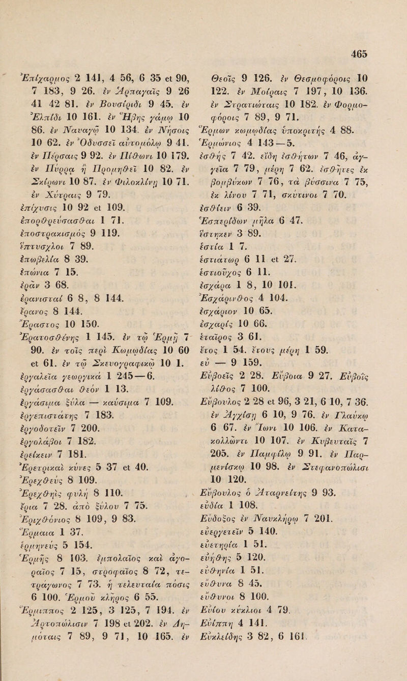 Επίχαρμος 2 14], 4 56, 6 35 6ΐ 90, 7 183, 9 26. ίν ^4ρπαγαϊς 9 26 41 42 81. Βονσίριδν 9 45. Ιν ^Ελπίδι 10 161. ίν “Ηβης γάμω 10 86. Ιν ΐΥαναχω 10 134. έι> ]\ίήσοις 10 62. ί)> Όδνσσεϊ αντομόλο) 9 41. ^ν ΓΙερσαις 9 92. ίΐ> ΓΙίθΌ)νο 10 179. ίί^ Πυρρα η Προμηθ-εΙ 10 82. ίί' Σκίροιη 10 87. ίν Φιλοκλίνμ 10 71. έρ Χντραίς 9 79. ίηίχνσις 10 92 οΐ 109. ΙπορΟ ρενηασΘ-αι 1 71. ίποστρακισμός 9 119. επτνσχλοι 7 89. ίπωβελία 8 39. Ιποηηα 7 15. ίραν 3 68. ερανισταί 6 8, 8 144. έρανος 8 144. ”Εραστος 10 150. Ερατοσ&ίνης 1 145. ίν τω “Ερμη 7 90. Ιρ το'ίς περί Κο)μο)δίας 10 60 61 61. ίν τω Σκενογραφικω 10 1. ΙργαλεΙία γεωργικά 1 245 — 6. ίργάσασθαι &ε6ρ 1 13. Εργάσιμα ζνλα — καύσιμα 7 109. ^ργεπιστάτης 7 183. έργοδοτεΐν 7 200. έργολάβοι 7 182. Ιρείκειν 7 181. ’Ερετρικ.αΙ κννες 5 37 βΐ 40. Ερεχ&ενς 8 109. Ερεχ&ηις φυλή 8 110. έρια 7 28. άπδ ξύλου 7 75. ^ΕριχΟ-όνιος 8 109, 9 83. “Ερμαια 1 37. ερμηνενς 5 154. Ερμης 8 103. εμπολαίος και αγο¬ ραίος 7 15, στροφαΧος 8 72, τε¬ τράγωνος 7 73. η τελευταία πόσις 6 100. Ερμου κλήρος 6 55. “Ερμιπηος 2 125, 3 125, 7 194. εν ΐ4ρτοπώλισιν 7 198 οΐ 202. ίν Αη- μόταις 7 89, 9 71, 10 165. έν Θεοίς 9 126. ίν Θεσμοφόροις 10 122. ίν Μύοίραις 7 197, 10 136. εν Στρατιώταις 10 182. ίν Φορμο- φόροις 7 89, 9 71. “Ερμων κο)μο)δίας υποκριτής 4 88- Ερμώνιος 4 143 — 5. εσάής 7 42. εϊδη εσΟήτοίν 7 46, αγ¬ γεία 7 79, μέρη 7 62. εσθεμες εκ βομβΰκονν 7 76, τά βύσσινα 7 75, ^κ λίνου 7 71, σκύτινοι 7 70. ίσ&ίειν 6 39. Εσπερίδονν μήλα 6 47. εστηκεν 3 89. ίστία 1 7. εστιάτοερ 6 11 6ΐ 27. εστιοΰχος 6 11. ^σχάρα 1 8, 10 101. Έσχάρινθ-ος 4 104. Ισχάριον 10 65. εσχαρίς 10 66. εταίρος 3 61. έτος 1 54. έτους με'ρη 1 59. εύ — 9 159. ΕύβοεΤς 2 28. Εύβοια 9 27. Εύβοΐς λίΟ-ος 7 100. Εύβουλος 2 28 6ΐ 96, 3 21, 6 10, 7 36. ίν βίγχίση 6 10, 9 76. έν Γλαύκο) 6 67. εν Ιοννι 10 106. έν Κατα— κολλωντι 10 107. έν Κυβευταϊς 7 205. έν Παμψίλο) 9 91. έν Παρ- μενίσκο) 10 98. έν Στεφανοπώλισι 10 120. Εύβουλος 6 Μταρνείτης 9 93. εύδία 1 108. Ενδοξος έν Ναύκληρο) 7 201. ευεργετεϊν 5 140. εύετερία 1 51. εύηθης 5 120. ενθ-ηνία 1 51. εύ&υνα 8 45. εύ&ννοι 8 100. Ενίου κύκλιοι 4 79. Ενίττπη 4 141. Ευκλείδης 3 82, 6 161