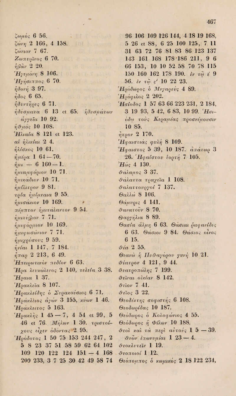 ζο)μός 6 56. ’ζο))'η 2 166, 4 158. ζο)ηοϊ> 7 67. Ζο}πνοΙ)Ός 6 70. -ηβαν 2 20. Ή;'ί/ίό;’?/ 8 106. Η'/ήσιτιτΐΟζ 6 70. Τιδονί'ι 3 97. 6 65. 'ηδίΊ'τηοας 6 71. ηδνσμητα 6 13 οΐ 65. ηδνσμάτο)ν αγγεία 10 92. 7ΐ&·μός 10 108. ^Ηλιαία 8 121 €1 123. αί 'Τ]λι·/.ίαί 2 4. ^ΐλίσ/.ος 10 61. ήμερα 1 64 — 70. ψα — 6 160-1. ημιαμΓ[ άριαν 10 71. ημικαδίΟΡ 10 71. τμιίλιτρον 9 81. ταία Τιΐιίμναια 9 55. ■ημκτακιον 10 169. * ττε'μτιτον 7]μιτα),αντον 9 54. 7ΐμιτνβιον ί /I. ημιφόρμιον 10 169. 7ΐμΐ(ΐ:ϋ)σο)ηον 7 71. ημιχρνσονς 9 59. ^ΐν{αι 1 147, 7 184. τίτταρ 2 213, 6 49. Ηπειρωτικόν πεδίον 6 63. Ήρα λενκο}λεΐΌς 2 140, τελεία 3 38. ^Ήραια 1 37. ^Ηράκλειά 8 10/. '^Ηρακλείδ7ΐς δ Σνρακονσιος. 6 71. Ηράκλειος άγοη' 3 155, κνο^ν 1 46. Ηράκλειτος 5 163. Ήρακλλις 1 45 — 7, 4 54 βι 99, 5 46 61: 76. Μήλοιν 1 30. τριστοί- χονς είχεν οδόντας 2 95. Ήρδδοτος 1 50 75 153 244 247, 2 5 8 23 37 51 58 59 62 64 102 109 120 122 124 151 — 4 168 200 233, 3 7 25 30 42 49 58 74 96 106 109 126 144, 4 18 19 168, 5 26 6ί 88, 6 25 100 125, 7 11 31 63 72 76 81 83 86 123 137 143 161 168 178^186 211, 9 6 66 153, 10 10 52 58 70 78 115 150 160 162 178 190. ^ν τω ά 9 56. έν τω ς' 10 22 23. Ήρδδο)ρος δ Μεγαρενς 4 89. ^Ηροιριλος 2 202. Ησίοδος 1 57 63 66 223 231, 2 184, 3 19 93, 5 42, 6 83, 10 99. Ήσι- δδω τοί’ς Κεραμέας προσνε'μονσιν 10 85. 7]τρον 2 170. ’^Ηψαιστιάς φυλή 8 109. Ήφαιστος 5 39, 10 187. άπάΐύ)ρ 3 26. Ηφαίστου εορτή 7 105. Ήάς 4 130. λλάλαμος 3 37. Ό-άλαττα τραχεία 1 108. ϋαλαττονργοί 7 137. Θαλλά 8 106. Θάμνρις 4 141. ■Ο-αν ατουν 8 70. Θαργήλια 8 89. Θασία άλμί] 6 63. Θάσιαι ραφανίδες 6 63. Θάσιοι 9 84. Θάσιος οίνος 6 15. τίλε'α 2 55. Θεανο) η ΙΙυΟ-αγόρου γυνή 10 21. ■Οέατρον 4 121, 9 44. &εατροπο)λης 7 199. &εΊναι οικίαν 8 142. ίλεϊον 7 41. ■θείος 3 22. θεοδε'κτ-ης σοφιστ'ης 6 108. Θεοδιυρίδας 10 187. θεδδο)ρος δ Κολοφοννιοζ 4 55. Θεόδο)ρος η Φιλίαν 10 188. θεοί και τά περί αυτούς 15 — 39. θεών εποτνυμίαι 1 23 — 4. θ εοκλυτεΤ,ν 1 19. ■Θεοποιοί 1 12. Θεόπομπος δ κο)μικός 2 18 122 234,