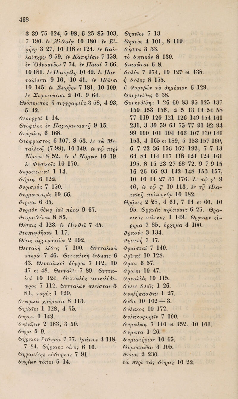 3 39 75 124, 5 98, 6 25 85 103, 7 190. ^λ&αία 10 180. ίν Εί- ρι'ΐνΐ] 3 27, 10 118 61; 124. ίν Καλ- λαίσχοο) 9 59. ΐν Κατιηλίσιν 7 158. ίν ^Οδικΐσίυαι 7 74. Ιν Πακτί 7 66, 10 181. ίι> ΤΙαμψίλΐ] 10 49. ίν Παν- ταλίοντι 9 16, 10 41. ίν Πόλίσί 10 145. ίν 7 181, 10 109. ίν Στρατιο}τισί 2 10, 9 64. Θεόπομηος 6 σνγγρα(ρενς 3 58, 4 93, 5 42. Θεονργοί 1 14. Θεόφιλος ίν Παγκρατίασνΐ] 9 15. Θεόφιλος 6 168. Θεόφραστος 6 107, 8 53. ίν τω Με¬ ταλλικό) (7 99), 10 149. ίν ΤΟ) τίερί 1\ίόμο)ν 8 52, ίν ]\ίόμο)ν 10 19. ίν Φνσικοϊς 10 170. (λερατΐενταν 1 14. ■Οεραχρ 6 122. '&ερισμός 7 150. -ίλερμανστρίς 10 66. {λε'ρμοι 6 45. ■Θερμόν νδωρ ίπΐ τίότο) 9 67. Θ-εσμοΟ-έται 8 85. Θεστΐΐς 4 123. ίν ΤΙεν&έΙ 7 45. ■Θ-εστΐίορδησαί 1 17. Θετις αργνρόπε'ζα 2 192, Θετταλη λίθος 7 100. Θετταλικά ητερά 7 46. Θετταλικη εν&εσις 6 43. ΘετταλικοΙ δίφροι, 7 112, 10 47 6ΐ 48. Θετταλίς 7 89. Θ εττα- λοί 10 124. θετταλός ποικιλόδι- ορρος 7 112. Θετταλών ηένεσταυ 3 83, ταγός 1 129. θεωρικά χρήματα 8 113. Θηβαίοι 1 128, 4 75. Θηγειν 1 149. ■θ-ηλαζειν 2 163, 3 50. θ'ήοα 5 9. Θήραιον εσθημα 7 77, ίμάτιον 4 118, 7 84. Θήραιος οίνος 6 16. Θηραριε'νης κόθορνος 7 91. Θ-ηρίων τόποι 5 14. Θησεϊον 7 13. Θησεός 4 101, 8 119. Θ^ησσα 3 33. το θ-ητικόν 8 130. ΘΊασώται 6 8. Θολία 7 174, 10 127^ βΐ 138. η Θόλος 8 155. ο Θ·ορνβο)ν τό δηριόαιον 6 129. Θουγενίδης 6 38. Θουκυδίδης 1 26 60 83 95 125 137 150 153 156, 2 5 13 14 54 58 77 119 120 121 126 149 154 161 231, 3 30 59 63 75 77 91 92 94 99 100 101 104 106 107 130 141 153, 4 165 61 189, 5 153 157 160, 6 7 22 36 156 162 192, 7 7 13 64 84 114 117 118 121 124 161 195, 8 15 23 27 68 72, 9 7 9 15 16 26 66 93 142 148 153 157, 10 10 14 27 37 176. ίν τω γ' 9 46, ίν τω 10 113, ίν τη Πλα- ταΐκ.)] πολιορκία 10 182. Θράκες 2 ^^8, 4 61, 7 14 εΐ 60, 10 95, Θρακία πρόποσις 6 25. Θρα- κικός πέλεκυς 1 149. Θράκιον εύ¬ ρημα 7 85, όρχημα 4 100. Θ-ρασΰς 3 134. Θ-ρεπτη 7 17. Θριασταί 7 140. Θ-ρϊναξ 10 128. Θ-ρϊον 6 57. Θρόνοι 10 47. Θρυαλλίς 10 115. Θυειν Θεοϊς 1 26. Θχ'ηλήσαΰΘαι 1 27. Θυία 10 102 — 3. Θύλακος 10 172. Θυλακοφ,ορεΊ,ν 7 100. Θ·υμαλο)χρ 7 110 61 152, 10 101, Θΰιιατα 1 26. Θ υριιατήριον 10 65. Θυμοιτάδαι 4 105. Θυμός 2 230. τα περί τάς Θνρας 10 22.