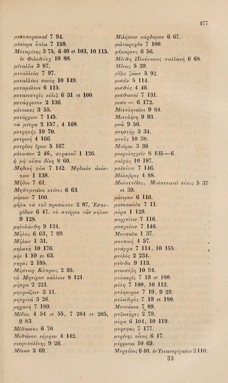 αΐίτοττερσικαί 7 94. μίσωρα όπλα 7 158. Άϊεταγώ'ης 3 75, 6 40 βΐ 103, 10 115. έί' Φίλοθ-ύτ}] 10 88. μέταλλα 3 87. μεταλλεία 7 97. μ.εταλλέύίς σκεύη 10 149. μεταμέλεια 6 115. μετανιπτρίς κύλιζ 6 31 οΐ 100. μετάφρενον 2 136, μέτοικος 3 55. μετόρχιορ 7 145. τά μέτρα 2 157 , 4 168. μετρητής 10 70. μετρική 4 166. μετρίως έχειν 5 167. μετωπον 2 46, στρατού 1 126. ή μή ούσα δίκη 8 60. ΙΜηδική πόα 7 142. Μηδικόν άκ άρ¬ τιον 1 138. Μήδοι 7 61. Μη&νμναΙοι κτένες 6 63. μήκοιν 7 100. (μίλα τά τον προσώπου 2 87, Εσπε¬ ρίδων 6 47. τό σπέρμα των μήλονν 9 128. μηλολανΘ-η 9 124. Μήλος 6 63, 7 99. Μήλο)ν 1 31. μηλοιτή 10 176. μύμ 1 59 εΐ 63. •ιηρος 2 185. Μήστοιρ Κύπριος 2 95. το Μητίχον κάλλιον 8 121. μήτρα 2 221. μητριαζειν 3 11. μητρυιά 3 26. μηχανή 7 189. Μίδας 4 54 εΐ 55, 7 204 εΐ 205, 9 83. Μίθαικος 6 70. Μι&άκον ννιιφαι 4 142. μικροπολίτης 9 26. Μίκοιν 2 69. Μιλήσιον κάρδαμον 6 67. μιλτωρνχία 7 100. μίμαρκνς 6 56. Μίν&η Πλούιοίνος παλλακή 6 68, Μ.ίνο)ς 5 39. (ΐΐςις ζϋ')θ}ν 5 92. μισέΐν 5 114. μισ&ός 4 46. μισθωτοί 7 131. μισό — 6 172. Μιτνληναίοι 9 84. Μιτνλήνη 9 93. μνα 9 56. μνηστήρ 3 34. (ΐνοΰς 10 38. Μοίραι 3 38 μοιρολογχεΧν 8 135 — 6. μολγός 10 187. μόλε ύεIV 7 146. Μόλοβρος 4 88. ΆΙολοττίδες, ΜολοττικαΙ κάνες 5 37 εΐ 39. μόνιμον 6 116. μονοποΑία 7 11. μόρα 1 129. μοργεύειν 7 116. , μοσχεΰειν 7 146, Μουσάϊα 1 37. μουσικές 4 57. , μνάγρα 7 114, 10 155. ' , μυελός 2 234. μν'ίΐ'δα 9 113. < μυιοσόβη 10 94. μνλακρίς 7 19 εΐ 180. μύλη 7 180, 10 112. μνλήκορον 7 19, 9 29. μυλοιθ-ρός 7 19 εΐ 180. Μυννάκια 7 89. μνςοηηρες 2 79. μύρα 6 104, 10 119. μνρεψός 7 177. μυρίνης οίνος 6 17. μύρριναι 10 69. Μνρτίλος 6 40. έν Τιτανογΐγασιν 2 110. 33
