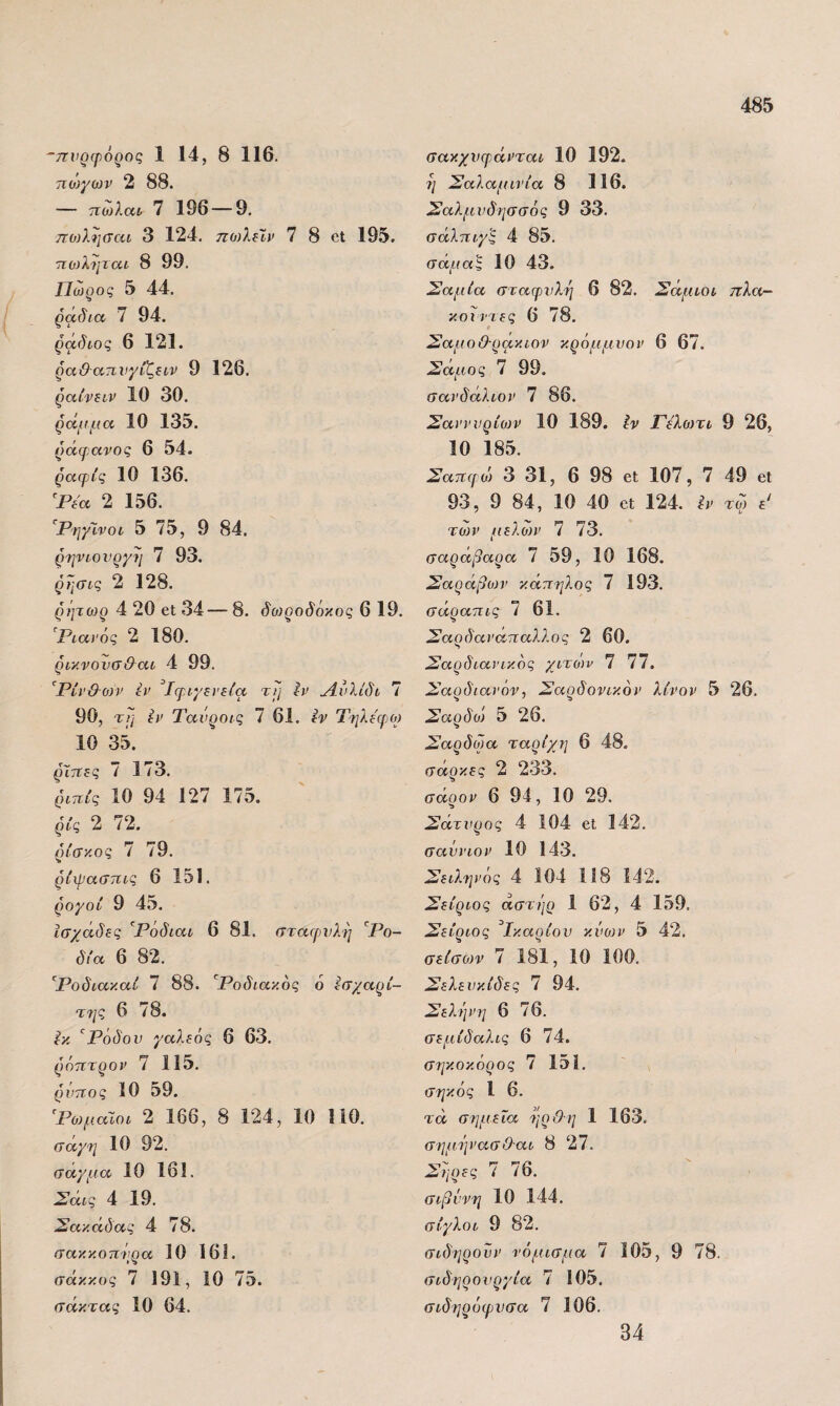 ~7^νρ(ρό^ος 1 14, 8 116. 7ίθ}γων 2 88. — τιωλαί 7 196 — 9. πο)λησαι 3 124. ηοΛΐίν 7 8 οΐ 195. πο)ληται 8 99. Πώρος 5 44. ράδια 7 94. ράδίος 6 121. ρα&ατινγίζίΐν 9 126. ραίναν 10 30. ράμμα 10 135. ράψανος 6 54. ραφίς 10 136. ^Ρί'α 2 156. '^ΡηγΙνοι 5 75, 9 84. ρηνιονργμ 7 93, ρησις 2 128. ρήτωρ 4 20 οΙ 34— 8. δοιροδόκος 6 19. Ριαί'ός 2 180. ρικνονσ&αι 4 99. ^Ρίν&οηι ίΐ> Ίφιγξνίία τι; Πυλίδι 7 90, τΐ] ί/' Τανροις 7 61. ίν Τηλίψο) 10 35. ζητΐΕς 1 173. ριηίς 10 94 127 175. ρίς 2 72. ρίσκο ς 7 79. ρίχραστιις 6 151. ρογοί 9 45. ίσχάδβς Ρόδιαι 6 81. σταφυλή ^Ρο- δία 6 82. '^Ροδιακαί 7 88. '^Ροδιακος 6 ίσχαρί- τ7ΐς 6 78. ίκ Ρόδου γαλεός 6 63, ρόπτρον 7 115. ρύπος 10 59. ^Ρωμαίοι 2 166, 8 124, 10 110. σάγτι 10 92. σαγμα 10 161. Σάις 4 19. Σακάδας 4 78. σακκοπνρα 10 161. σάκκος 7 191, 10 75. σάκτας 10 64. σακχυφ.άνται 10 192. 7/ Σαλαμινία 8 116. Σαλμυδιισσός 9 33. σάλπι,γς 4 85. σάμαξ 10 43. Σαμία σταφυλή 6 82. Σάμιοι τίλοτ- κοιιτες 6 78. ΣαμοΟ-ρακιον κρόμμυον 6 67. Σάμος 7 99. σανδάλιον 7 86. ΣανννρίολΡ 10 189. Ιν Γελωτι 9 26, 10 185. Σαπφώ 3 31, 6 98 εί 107, 7 49 εΐ 93, 9 84, 10 40 εΐ 124. ίΡ τω ε' τωρ μελωρ 7 73. σαράβαρα 7 59, 10 168. Σαράβίον κάπηλος 7 193. σάραπις 7 61. Σαρδαναπαλλος 2 60. Σαρδιανικός χιτών 7 77. Σαρδιανόν, Σαρδονικορ λίνορ 5 26. Σαρδο) 5 26. Σαρδωα ταρίχη 6 48. σάρκες 2 233. σάρορ 6 94, 10 29. Σάτυρος 4 104 εΐ 142. σαύριορ 10 143. Σειληρος 4 104 118 142. Σείριος άστήρ 1 62, 4 159, Σείριος ^Ικαρίου κύο)Ρ 5 42. σείσων 7 181, 10 100. Σελευκίδες 7 94. Σεληρη 6 76. σεμίδαλις 6 74. σηκοκόρος 7 151. σηκός 1 6. τα σημεία ηρΟη 1 163. σημήρασΟαι 8 27. Σηρες 7 76. σιβΰνη 10 144. σίγλοι 9 82. σιδηροΰρ νόμισμα 7 105, 9 78. σιδηρουργία 7 105. σιδηρόφυσα 7 106. 34