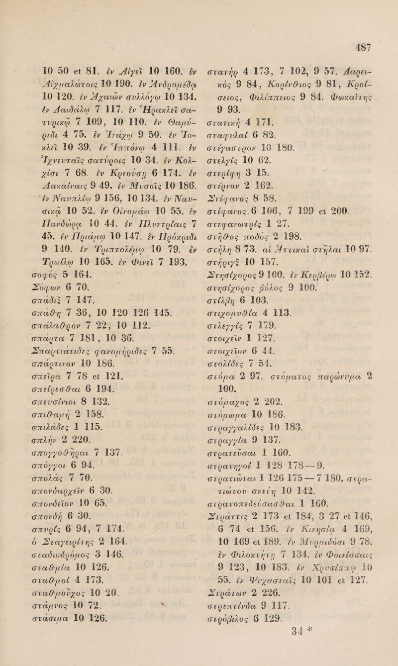 10 50 6ΐ 81. Αίγεϊ 10 160. Λιχμαλοηοις 10 190. ίν Μνάρομιδα 10 120. ίν }1χαιων σύλλογο) 10 134. ίν /ίαίδάλο) 7 117. ’^ΗρακλέΙ σα~ τνρικω 7 109, 10 110. ί)’ Θαμν- ριδί 4 75. ίι^ ^Ιΐ'άχο) 9 50. ^ΐ' ^Ιο- κλίΐ 10 39. ίν ^Ιττττόνο) 4 111. Ίχνίνταίς σατι/ροις· 10 34. ίν Κολ- χίσο 7 68. Ιν Κρίονσι^ 6 174. νίακαίναις 9 49. ΜνσοΙς 10 186. ' ίν Ιλίοίνπλίο) 9 156, 10 134. Ναν- σικα, 10 52. Ιν Οίνομάο) 10 55. ϊ·ν ΙΊανδο)ρα 10 44. ΙΊλυντρίαΐζ 7 45. ίί^' Πριάμο) 10 147. ίΐ' Πρόκριδί 9 140. ί·)> Τοιτΐτολεμ.ο) 10 79. ε)> Τρο)ίλο) 10 165. ^)> ΦίΡΐϊ 7 193. σοφός 5 164. Σόφ^Ο))) 6 70. σηαδις 7 147. σπάθη 7 36, 10 120 326 345. σπάλαθ-ρον 7 22, 10 112. σπαρτα 7 181, 10 36. Σπαρτιχχτιδες φανομΐιριδες 7 55. σττάρτα’ον 10 186. σπείρα 7 78 βΐ 121. σπείρεσθαι 6 194. σπενσίνιοι 8 132. σπιθαμ^ι 2 158. σπιλάδες 1 115. σπλΐιν 2 220. σττογγοΟηραι 7 137, σπόγγοι 6 94. σπολάς 7 70. σπονδαρχείν 6 30. σπονδίλον 10 65. σπονδή 6 30. σπνρίς 6 94, 7 174. ο Σταγειρίτης 2 164. σταόιοδρόμος 3 146. σιαθ-μία 10 126. σταθμοί 4 173. σιαθμονχος 10 20. στάμνος 10 72. ** στάσιμα 10 126. σνατήρ 4 173, 7 102, 9 57. Ααρει- κός 9 84, Κορίνθιος 9 81, Κροί- σειος, Φιλίππειος 9 84. Φο)κα:'ίτης 9 93. στατική 4 171. σταφνλαί 6 82. στε'γαστρον 10 180. στελγίς 10 62. στερίφη 3 15. στερνόν 2 162. Σιέφανος 8 58. στέιρανος.β 106, 7 199 εΐ 200. στεφανο)τρίς 1 27. στηθ-ος ποδός 2 198. στήλη 8 73. αί Μττικαϊ στηλαι 10 97. στήριγ^ 10 157. Στησίχορος 9 100. ίν Κερβε'ρο) 10 152. στησίχορος βόλος 9 100. στίλβη 6 103. στιχομν&ία 4 113. στλεγγίς 7 179. στοιχεϊν 1 127. στοιχεΧον 6 44. στολίδες 7 54. στόμα 2 97. στόματος παρο)ννμα 2 100. στόμαχος 2 202. στόμομ.α 10 186. στραγγαλίδες 10 183. στραγγία 9 137. στρατευσαι 1 160. στρατηγοί 1 128 178·—9. στρατιωται 1 126 175 — 7 180. στρα- τιοηον σκευή 10 142. στρατοπεδενσασθαι 1 160. Στράττις 2 173 οι 184, 3 27 εΐ 146, 6 74 εΐ 156. ίν Κινησία 4 169, ίΟ 169 εΐ 189. ίν Ιδίνρμιδόσι 9 78. ίν Φιλοκτ)μ:η 7 134. εν Φοινίσσαις 9 123, 10 183. Ιν Χρνσίππω 10 55. ίν Ψνχασταϊς 10 101 εΐ 127, Στράτονν 2 226. στρεπτίνδα 9 117. στρόβιλος 6 129. 34