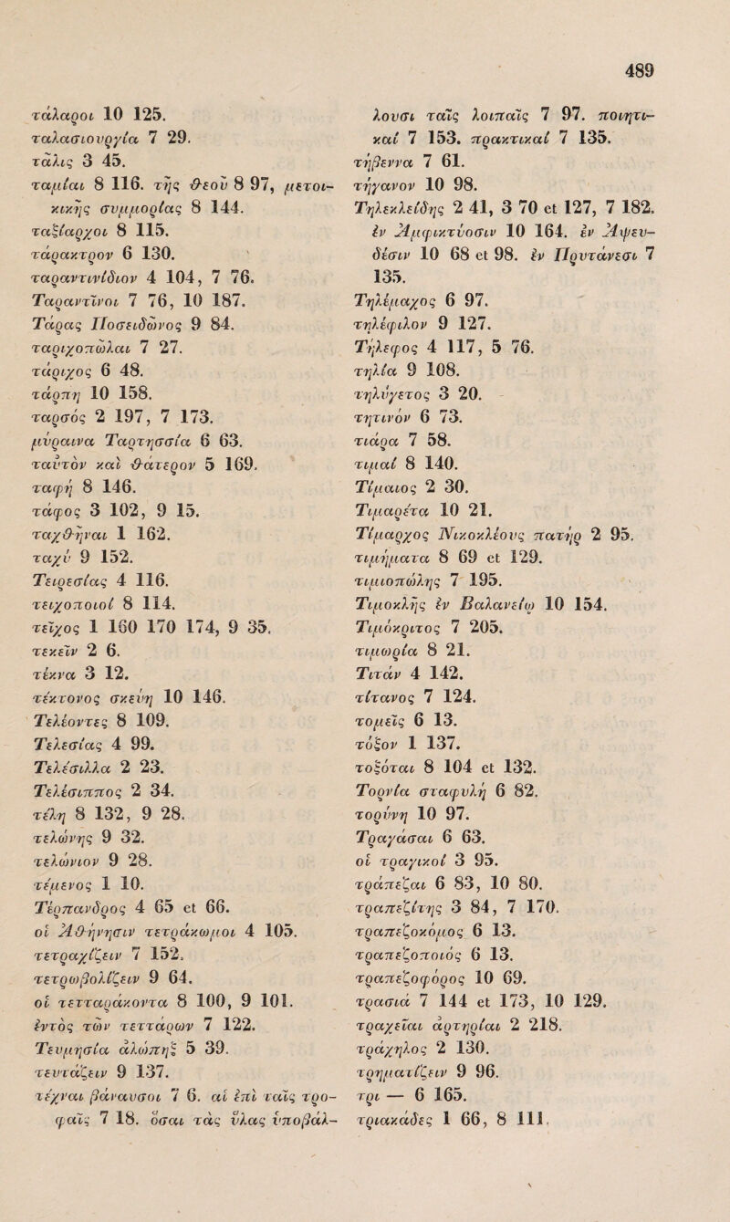 τάλαροί 10 125. ταλασιονργία 7 29. ταλις 3 45. ταμίαι 8 116. τη(ζ &εου 8 97, μΕτοι- κικης συμμορίας 8 144. ταζίαρχού 8 115. τάρακτρον 6 130. ταραντννίδιον 4 104, 7 76. ΤαραντΙνοι 7 76, 10 187. Τάρας ΓΙοσβιδωνος 9 84. ταριχοτιωλαι 7 27. τάριχος 6 48. τάρπη 10 158. ταρσός 2 197, 7 173. μνραίνα Ταρτησσία 6 63. ταντόν καν ^άτερον 5 169. ταΓρη 8 146. τάφος 3 102, 9 15. ταχϋ-ψ'αι 1 162. ταχύ 9 152. Τειρεσίας 4 116. τειχοποιοί 8 114. τείχος 1 160 170 174, 9 35. τεκέΐν 2 6. τέκνα 3 12. τε'κτονος σκεύη 10 146. Τελέοντες 8 109. Τελεσίας 4 99. Τελεσιλλα 2 23. ΤελέσιΊΐτεος 2 34. τέλη 8 132, 9 28. τελώνης 9 32. τελώνιον 9 28. τέμενος 1 10. Τέρπανδρος 4 65 εΐ 66. ον }10·ήνησιν τετράκο)μοι 4 105. τετραχίζειν 7 152, τετρο)βολί'ζειν 9 64. οΐ τετταράκοντα 8 100, 9 101. έντός των τετταοο)ν 7 122. Τενμησία άλο')πης 5 39. τεντάζειν 9 137. τέχναν βάναυσοι 7 6. αί ΙπΙ ταίς τρο- (ραΐς 7 18. όσαι τάς νλας νποβάλ- λονσι ταίς λοιτταϊς 7 97. τίοιητι- καί 7 153. τίρακτικαί 7 135. τήβεννα 7 61. τηγανον 10 98. Τηλεκλείδης 2 41, 3 70 εΐ 127, 7 182. Ιν Μμψικτύοσιν 10 164. έν ]4ψεν- δέσιν 10 68 εΐ 98. έν ΙΊρντάνεσι 7 135. Τηλέμαχος 6 97. τηλέφιλον 9 127. Τήλεψος 4 117, 5 76. τηλία 9 108. τηλνγετος 3 20. τητινόν 6 73. τιάρα 7 58. τιμαί 8 140. Τίμαιος 2 30. Τιμαρέτα 10 21. Τίμαρχος Νικοκλέονς ηατήρ 2 95. τιμήματα 8 69 εΐ 129. τιμιοηώλης 7 195. Τιμοκλης έν Βαλανείο) 10 154. Τιμόκριτος 7 205. τιμωρία 8 21. Τιτάν 4 142. τίτανος 7 124. τοριείς 6 13. τόξον 1 137. τοςόται 8 104 εΐ 132. Τορνία σταφυλή 6 82. τορύνη 10 97. Τραγάσαι 6 63. οι τραγικοί 3 95. τράτιεζαι 6 83, 10 80. τραπεζίτης 3 84, 7 170. τραπεζοκόμος 6 13. τρατιεζοποιός 6 13. τραπεζοφόρος 10 69. τρασιά 7 144 εΐ 173, 10 129. τραχεΐαι αρτηρίαν 2 218. τράχηλος 2 130, τρηματίζειν 9 96. τρι — 6 165. τριακάδες 1 66, 8 111.