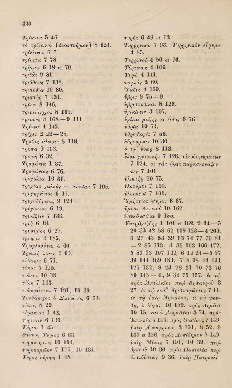 Τρίακος 5 46. τό τρίγοη'ον (8 121. τρίκλινον 6 7. τρίμιτα 7 78. τρΤμμα 6 18 οΐ 70. τρν^ας 9 81. τριόδους 7 138. τρντιόδια 10 80. τριπτήο 7 151. τρίτα 8 146. τριττι'αοχος 8 109. τριττνς 8 108 — 9 111. Τρίτοιν 4 142. τρίχτς 2 22 — 28. Τροίας αλωσί-ς 8 118. τρόιΐα 9 103. τροφή 6 32. Τροφ^οη'ια 1 37. Τροφώνιος 6 76. τροχαλία 10 31. τροχίας χαλκός — τυττίας 7 105. τρνχηφιάηος 6 17. τρνχοδίφ,τιστς 9 124. τρνγοιπος 6 19. τρνλίζ^ιν 7 136. τρν^ 6 18. τρνσίβιος 6 27. τρνφ,άν 6 185. Τρο)γλοδντατ 4 60. Τρωική λίμνη 6 63. τνβαρις 6 71. τνκος 7 125. τνλέϊα 10 38. τνλ7ΐ 7 133. τνλνιράνται 7 191, 10 39. Τυνδάριχος 6 Σικυόη’ίος 6 71. τντίος 8 29. τύραννος 1 42. τνρεύίΐν 6 130. Τΰριοι 1 45. ■0·νννος Τνριος 6 63. τνρόκνησιις 10 104. τνροκομίίον 7 175, 10 131. Τΰρος νύμφη 1 45. τυρός 6 48 οΐ 63. Τυρρηνικά 7 93. Τυρρηνικόν εύρημα 4 85. Τυρρηνοί 4 56 οΐ 76. Τυρταίος 4 106. Τυρο> 4 141. τυφλός 2 60. Ύάδες 4 159. νβρις 8 75 — 9. νβριστοδίκαι 8 126. νγιαίνειν 3 107. υγίεια μάζ-ης τι είδος 6 76. υδρία 10 74. νδροβαφες 7 56. υδρορρόαι 10 30. ό Ιφ νδθ)ρ 8 113. νλαι γραφ,ικης ί 128, οϊκοδομημάτο)ν 7 124. οί τάς ΐ'λας παοασκευάζοί'- τες 7 101. νλιστήρ 10 75. υλοτόμοι 7 109. υλουργοί 7 101. ^Υμήττιος Όυμος 6 67. ύμνοι βίττικοί 10 162. νπεκΟ-ίσ&αι 9 155. Ύ7ΐερί{εί)δης 1 101 εΐ 162, 2 14 —5 20 33 42 58 62 119 123 —4 200, 3 27 43 53 59 63 74 77 79 81 — 2 85 113, 4 36 163 166 172, 5 89 93 107 142, 6 14 24 — 5 37 39 144 169 183, 7 8 18 44 121 125 132, 8 24 28 31 70 73 76 80 143 — 4, 9 34 75 157. έν τω ττρός ^4.πελλαϊον τιερί Όησαυρου 3 27. ίν τω κατ^ Μριστοφ.ώντος 7 11. Ιν τώ υπέρ Μρπάλου, εΐ μή δής ό λόγος, 10 159. προς Αημΐαν 10 15. κατά Αο)ρο&έου 3 74. προς Έπικλεα 7 119. ιτρός Θασίους 7 149. υπέρ Λυκόφρονος 2 151 , 8 52, 9 137 εΐ 156. προς Λυσίδημον 7 149. υπ^ρ Λΐίκας 7 191, 10 39. περί οχετού 10 30. προς 1 Ιασικλία περί άντιδόσεως 9 36. υπ^ρ Πάτροκλε-
