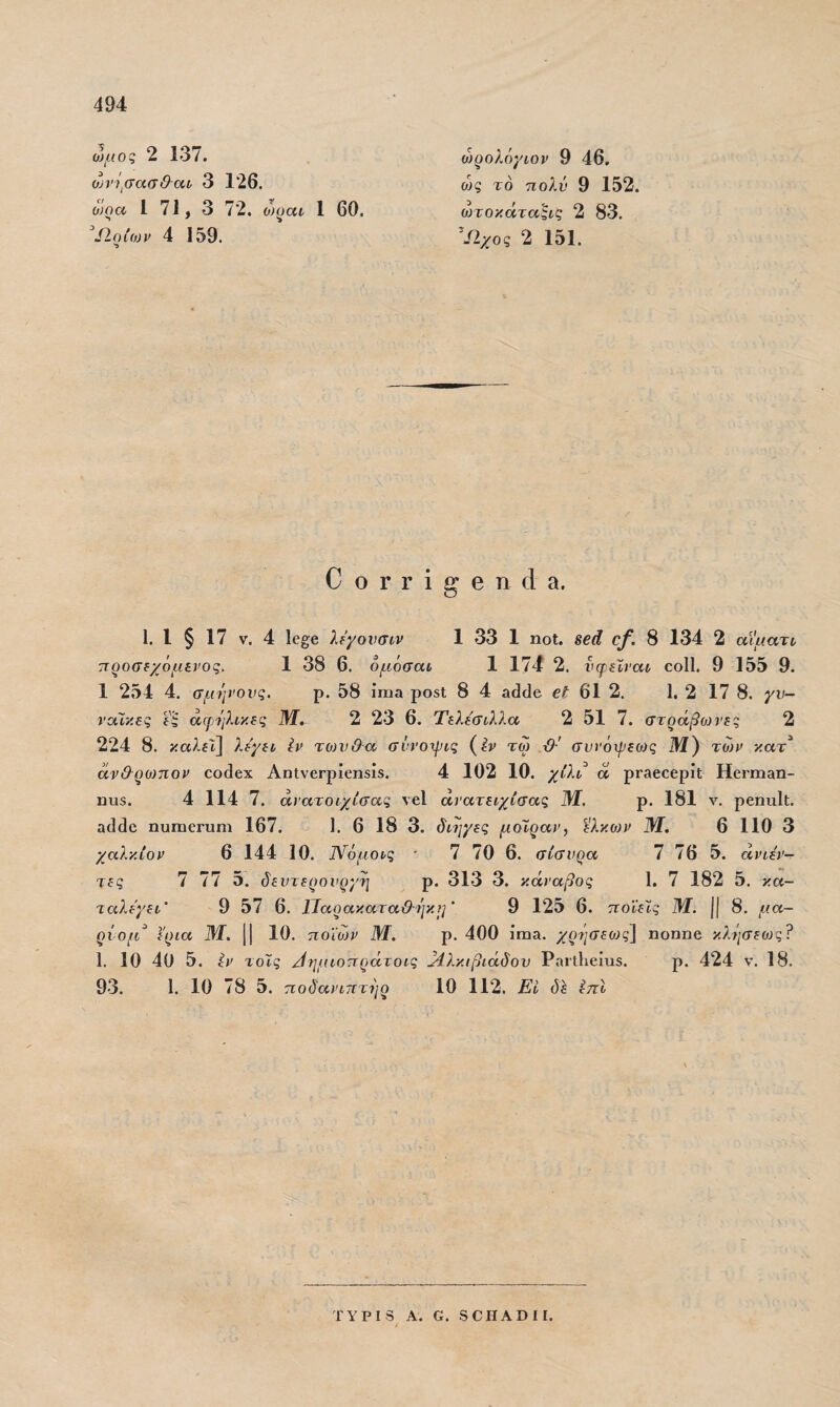 494 ώμος 2 137. οη'ί^σασ&αι, 3 126. ώοα 1 71, 3 72. ο)^αί 1 60. 4 159, ώ)ρολόγίον 9 46. ώς το πολύ 9 152. ώτοκάτα^νς 2 83. Ιΐχος 2 151. ΟοΓΓί^θηάα. 1. 1 § 17 V. 4 ΐ6§;β λδχονσιν 1 33 1 ηοΐ. ββά ο/. 8 134 2 αΐματι τιροσδχόμενος. 1 38 6. ομόσαν 1 174 2. νψδίναν οοΙΙ 9 155 9. 1 254 4. σμήνους. ρ. 58 ίηια ροδί 8 4 3(3(]6 €ί^ 61 2. 1. 2 17 8. γν- νοίϊκδς ί'ς άδρήλικδς Μ.- 2 23 6. Τελδ'σιλλα 2 51 7. στράβο}νες 2 224 8. καλβί] λεγα Ιν τοίνθα συνο-ιρις (^^ν τω συνόχρεοίς Μ) των κατ^ αν&ρο)πον εοθοχ ΑηΐνεΓρίεηδίδ. 4 102 10. χίλβ 6ί ρΓ36εβρίί; ΗεΓΐιι&η- 13115. 4 114 7. άνατοεχίσας νεί άνατειχίσας Μ. ρ. 181 ν. ρβηηΐΐ;. α4(1ο ηυηαοΓίιηι 167. 1. 6 18 3. δίψ/ες μοίραν, '^λκϋ)ν 31. 6 110 3 χαλκίον 6 144 10. Νόμοις ■ 7 70 6. σίσνρα 7 76 5. άνιέν- τες 7 77 5. ύ^£ΐλτίζ)οι<ξ)/7] ρ. 313 3. κάναβος 1. 7 182 5. κα- ταλερει' 9 57 6. ΐΙαρακαταΘ·ήκ7]' 9 125 6. ποιείς Μ. II 8. μ α¬ ριθμέ έρια 31. || 10 . ποϊο)ν 3/1. ρ. 400 ίπια. χρ'}ΐσεο)ς\ ηοηηβ κλήσεο)ς? 1. 10 40 5. ίν τοΧς ^ημιοπράτοις ώίλκιβιάδον ΡαιΐΙιείιΐδ. ρ. 424 ν. 18. 93, 1. 10 78 5. ποδαητιτήρ 10 112, Εί (5έ ίπΐ
